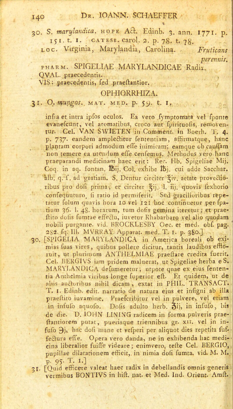 % go. S. marylandica. hope Aft. Edinb. 3. ann. 1771. p. 15 I. t. I. CAT ESB. carol. 2. p. 78. t. 78. Loc. \iirginia, Marylandia, Carolina. Fruticans perenniT. PH ARM. SPIGELIAE MARYLANDICAE Radii. QVAL. praecedentis. VIS; praecedentis, fed praeftantior. OPHIORRHIZA. 31. O.mungos._ mat. med. p. 59. t. r, infra et intra ipfos oculos. Ea veto fymptomata vel fponte evanefcunt, vel aromatilnis, cioco ant fpirituofis, removen- tur. Cel. Van SWIETEN in Comment, in Boeili. T. 4. p. 737. eandeni ample£litur fententiam, affirmatque, hanc plaptain corpori admodum effe inimicam; eamque ob cair^am non temere ea utendum effe cenfemiis. Methodus yero hanc praeparandi medicinam haec erit: Rec. Hb. Spigeliae Mij. Coq. in aq. fontan. ftij. Col. exbibe ftj. cut adde Sacchar. alb. q. f. ad gratiam. S. Dentur clrciter ^iv. aetate provecUo- ribus pro dofi priina-, er circiter 1. iij. quovis fexborio confequutiiro^ ii ratio id permiferit. Sed gracilioribus repe- tatur folum quavis bora lo vel 12: hoc conrinnetur per fpa- tium 96. 1. 48- horarum, rum dolis gem.ina iteretur; et prae* flito dolis fumtae effeclu, iuvetur Rbabarbarp vel alio quodam nobili purgante. vid. HROCKLESBY Oec. et med. obf. pag. 28^- fq- 111 MVRUAY Apparat. med. T. I. p. 38o-] 30. [SPIGELIA MARYL.AND1C.\ in America boreali ob exi- mias fuas vires, quibus pollere dicitur, tantis laudibus efflo- ruit, ut plurimura ANTHELMIAE praellare credita fuerir. Cel. IJERGIVS iam pridem malnerat, ut Spigeliae herba eS, M.ARYl.ANDlCA defumeretnr; utpote quae ex eius fenten- tia Anthclmia viribus longe fuperior eft. Et quidem, ut de abis aucluribus nihil dicam , extat in PHIL. TRANSACT. T. I. Edinb. edit, narratio de natura eius et infigni ab ilia praeftito iuvamine. Praefcribitur vel in pulvere, vel etiam in infulb aquofo. Dofis adulto herb. 5ij, in infufo, bis de die. D. lOHN LINING radicem in forma pulveris prae- ftantiorem putat, puerisque triennibus gr. xn. vel in in- fafo ftj, bat dofi mane et vefperi per aliquot dies repetita fuf- feflura efle. Opera vero danda, ne in exhibenda liac medi-- eina liberalior fuifl'e videare; enimvero, tefte Cel. BERGIO, pupillae dilarationera effieit,.in nimia dofi fumta. vid. M. M. p. 95. T. I.] 31- [Quid efficere valeat haec radix in debellandis omnis generis . vermibus BONTIVS in hift. nat. et Med. Ind. Orient. Amft.