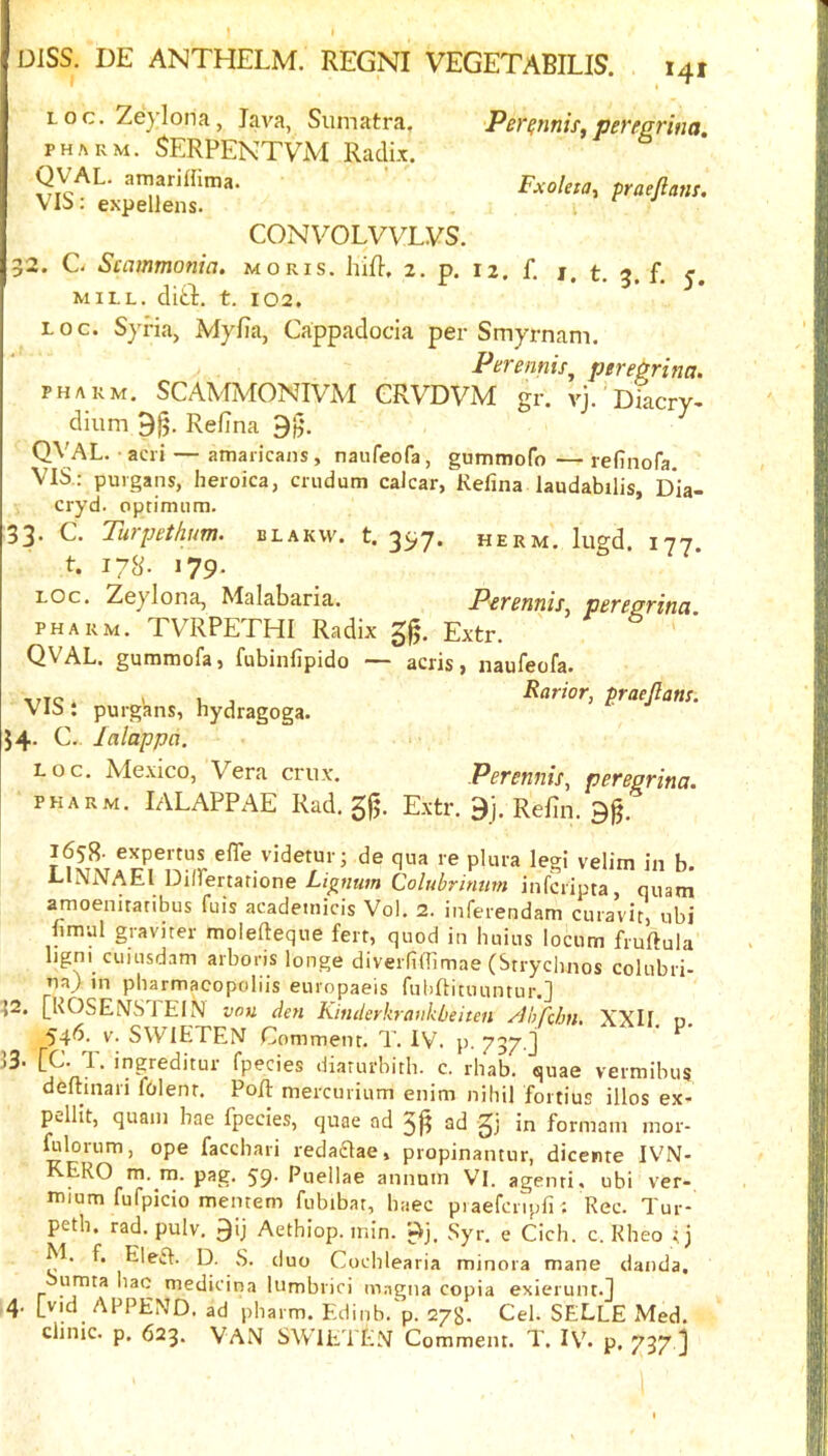 Loc.Zeylona, Java, Sumatra, Per^nnis^pereprina PH^RM. SERPENTVM Radix. QVAL. amariffima. Fxoleta, praefiam. VI5>: expellens. CONVOLVVLVS. 32. C- Scamtnonia, moris. hif}, 2. p. 12 f 1 <■ r i. WILL. dltt. t. 102. LOG. Syria, Myfia, Cappadocia per Smyrnam. Perennis^ ptrePrina. PH ARM. SCAMMONIVM GRVDVM gr. vj. Diacry- dium 9j5. Refina QVAL. -acri — amaiicans, naufeofa, gummofo — refinofa. VIS.; puigans, heroica, crudum calcar, Kefina laudabilis, Dia- cryd. optimum. 33. C. Turpethum. blakw. t. 35,7. herm. lugd. 177. t. I7S- 179- LOG. Zeylona, Malabaria. Perennis^ pereprina PH ARM. TVRPETHI Radix Extr. QVAL. gummofa, fubinfipido — acris, naufeofa. -I7TC. > R j Rarior, praejlans. Vib: purgans, hydragoga. 54- C. lalappa. log. Mexico, Vera crux. Perennis^ peTegrina. pharm. IALAPPAE Rad. 5fj. Extr. 9j. Refin. 9g. 1658- expertus elTe videtur; de qua re plura legi velim in b. LlNNAEl Dilfertarione Lignum Colubrimm infciipta, quatn amoenitatibus fuis academicis Vol. 2. inferendam curavir, ubi fimal gravner molefteque ferr, quod in Imius locum fruftula ligni cuiusdam arboris longe diveilRTimae (Srrycimos colubri- ua} in pharmacopoliis europaeis fubftituuntur.] ^2. [ROSEiVSTElN vou dm Kinderkrankbeiten ^Ibrdm, XXII n 546. V. SWIETEN Comment. T. IV. p. 737.] ' diarurbith. c. rbab. quae vermibus deltinari folent. PoR mercurium enim nihil fortius illos ex- pelllt, quain bae fpecies, quae ad 3|? ad gj in formam mor- ^lorum, ope faccbari redaaae, propinantur, dicente IVN- KERO m. m. pag. 59- Puellae annum VI. agenti. ubi ver- mium fufpicio mentem fubibat, baec piaefcrlpfi^ Rec. Tui- petb. rad. pulv. 9ij Aetbiop. min. ftj. Syr. e CIcb. c. Rbeo t j M. f, Ele£I. D. S. duo Codilearia minora mane danda, Sumta liac medicina lumbrici inngna copia exierunt.J 4. append, ad pbarm. Edinb. p. 27$. Cel. SELLE Med. clinic, p. 623. Van SWIETEN Comment. T. IV. p. 737 j