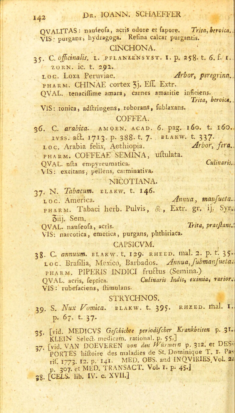 QVALITAS: naHeofa, aciis odore et fapoie. Trita,beroica. VISr puvgans, hydiagoga. Refina calcav puigantis. CINCHONA. 35- C. officinalis, l. .pflanxeNsyst. i. p. 6. f. r. xoRN. ic. t. 25>2. LOG. Loxa Peruviae. Arbor^ peregrinn. PH ARM. CHINAE cortex 5 j. Eff. Extr. QVAL. tenaciffime amara, carries amaiitie inficiens. Trita, beroic*,, ViS: tonicaj adftringens» roborans, fublaxans. COFFEA. 3(j. C. arabica. amqen. acad. 6. pag. i6o. t. i6o. ivss. aft. 1713. p- 388-1. 7. BLAKW. t. 337. LOG. Arabia feli.v, Aethiopia. Arbory fera. PHAUM. COFFEAE SEMINA, uflulata. Culinaris. Annua y manfucta. Extr. gr. ij. Syr. TritUy pracfiam. QVaL. nfla enipyreumatica. VIS: excitans, pellens, caiminativa. NICOTIANA. 37. N. Tabacum. elakw. t. 146. LOG. xVmerica. PH ARM. Tabaci herb. Pulvis, (?c, 5iij. Sem. QVAL. naufeofa, acris. VIS: narcotica, emetica, purgans, plitbiriaca. CAPSICVM. 38- C. annuum. blakw. t. 129. rheed. mal. 2. p. t. 35. LOG. Brafilia, Mexico, Barbados. Annua,fubmanfueta. PHA K.M. PIPERIS INDICI fruflus (Semina.) QVAL. acris, fepfica. Culinaris IndiSy eximia^ rarior. VIS: rubei^ciens, ftimulans. STRYCHNOS. S. Nux P^omica. elakw. t. 395* kheed. mal. i. p. 67. t. 37. 39- 35- 37- 38 [vid. MEDICVS Gefcbkhte periodifcher Krankbeittn p. JI. KLEIN Select, medicam. rational, p. 55.] ^ [vid. VAN DOEVEREN von den Wilrmevn p. 312. et DES- PORTES hiftoire des maladies de St. Dominique T. I, Pai rii 1773 t-* p. MED. OBS. and INQVIRIES.VoL 2*’ p.'307. et MED. TRANSACT. Vol. I. p. 45*] [GEES. lib. IV. c. XVIl.2