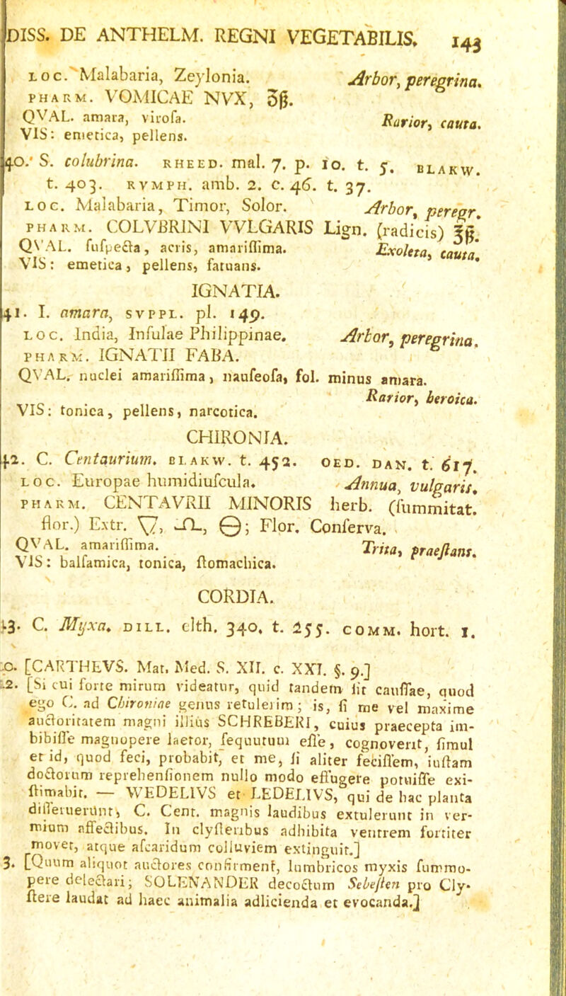 Loc.'Malabaria, Zeylonia. Arbor, pereprina. PHARM. VOMICAE NVX, 50. QVAL. amara, virofa. Rurior, cauta, VIS: eniecica, pellens. S, colubrina. rheed. mal. 7. p. 10. t. y. blakw. t. 403. RVMPH. amb. 2. c. 4(S. t. 37. Loc. Malabaria, Timor, Solor. Arbor perear PHARM. COLVRRINI VVLGARIS Lign. (radicis) Ig* Q\’AL. fufpecia, aciis, amariflima. ExoUta. cauta VIS: emetica, pellens, fatuans. IGNATIA. 41. I. amarn, svppl. pi. 145). LOC. India, Infulae Philippinae. PHARM. IGNATII FABA. QVAL. nuclei amariffima, naufeofa, fol. VIS: tonica, pellens, narcotica. Arbor, peregrina, I minus amara. Rarior, btroica. CHIRON lA. fi. C. Cmtaurium. ei.akw. t. 452. oed. dan. t. LOC. Eiiropae humidiufcula. ^ Annua vulgaris PHARM. CENTAVRII MINORIS herb, rfummitat* flor.) E.\tr. TL, Q; Flop. Conferva. . ^ , . T^rha, fracjlans. \iS: ballamica, lonica, Itomacluca. CORDTA. j.3. C. Mijxa. DILL, clth, 340. t. 155. COMM. hort. i. ,0. [CARTHLVS. Mat. Med. S. XII. c. XXI. §. 9.] :.2. [Si tui forte minim videatur, quid tandem lit caufiae, quod ego C. ad Chironine genus retuleiim; is, fi me pel maxime aucloritatem magni illiiis SCHREBEKI, cuius piaecepta iin- bibifle magnopeie laeror, fequutum elle, cognovent, fimul er id, quod feci, probabit,' et me, li aliter fecifl'em, iuftam do£louim reprebenfionem nuUo modo eftugere potuifle exi- llimabit. \\ EDELIVS et- LEDELIVS, qui de bac planta diflemenlnt', C. Cent, magnis laudibus extuleruiit in ver* mium nffeclibus. In clyfieribus adhibita ventrem fortiter mover, atque afcaridum colluviem e.xtinguit,] 3. [Quum aliquot auclores confirmenl, lumbricos myxis fummo- pere dcleclari; SOLENANDEK decoftnm Sebefien pro Cly* ftere laudat ad haec animalia adlidenda et evocanda.j