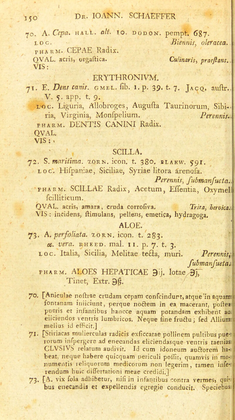 70. A. Cepa. HALL. alt. 10. dodon. pempt. 687. Loc. Biennis, oleracea. r H A R M. CEPAE Radix. QVAL. acris, orgaftica. CuHnaris.. praeftans, VIS: ERYTHRONIVM. 71. E. Dens cams. gmel. fib. i.p. 39. t. 7. Jacq, aiiftr.. V. 5. app. t. 9. L'Oc. Liguria, Allobroges, Augufia Taurinorum, Sibi-. ria, Virginia, Monfpelium. Perennis.- PH ARM. DENTIS CANINI Radix. QVAL, VIS ;. SCILLA, 72. S. mnritma. 7.ork. icon. t. 380. blakw. 591. LOC'. Hifpaniae, Siciliae, Syriae litora arenofa. Perennis, fubmanfueta. PHARM. SCILLAE Radix, Acetum, Eflentia, Oxymel fcilliticum. QVAL. acris, amara, crnda corrofiva. Trita, heroica.\ VIS : incidens, ftimulans, pellens, emetifa, hydragoga. ALOE. 73. h, perfoliata. lorn. icon. t. 283. oc. vera. rheed. mal. 11. p. 7. t. 3. loc. Italia, Sicilia, Melitae te£Ia, muri. Perennis^ fubmanfuetui PHARM. ALOES HEPATICAE 9ij. lotae/^jT Tinet, Extr. 9^. 70. [Aniculae noftrae ciudam cepam confcindurt, atque'in aquatir fontanam iniiciunt, perque noftetn in ea macerant, poftea pneris et infantibiis hancce aquam potandam exhibent aa eiiciendos ventris lumbiicos. Neque finefrnfluj fed Allium . melius id efFcit,] f 71, [Stiriacas rmilierculas radicis exficcatae pollinem pultibus pue- (i rorum infpergeie ad enecandas eliciendasque ventris taenias ,1 CLVSlVS relatum audivit. Id cum idoneum auftoreni ba* 1 beat, neque babere quicquam oericuli pofTit, quamvis in mo> f numentis reliquorura niedicorum non legerim, tamen infe- rendum buic ciiflerrationi meae credidi.]' 73. {A. vix fola adbibetur, nifi in infantibus contra vermes, qul- bus enecandis et expellendis egregie conducit. Speciebus 1 i