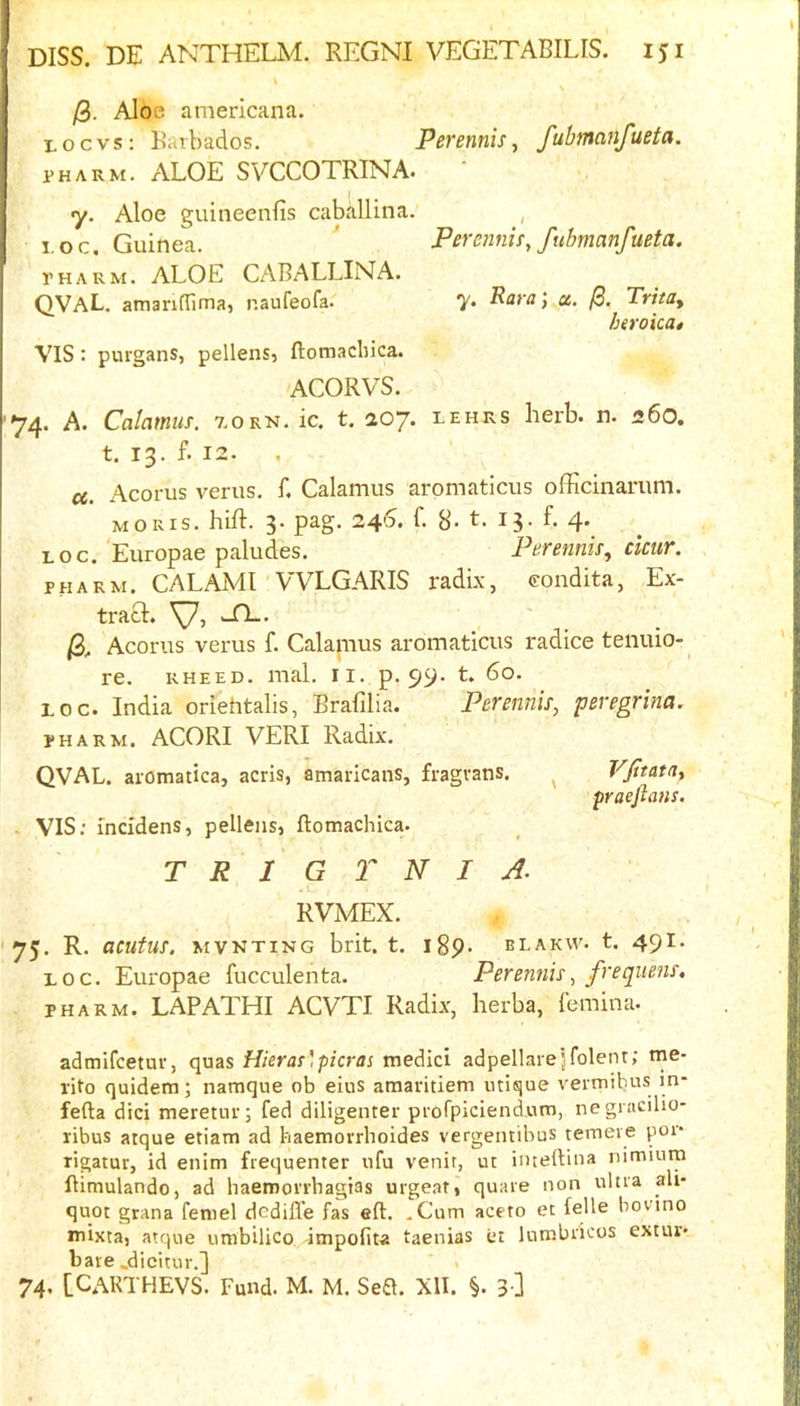 /3. Aloe americaiia. Locvs: Barbados. Perennis, fubmanfueta. PH ARM. ALOE SVCCOTRINA. ' y. Aloe guineenfis caballina. , I OC. Guinea. * Permnis, fubmanfueta. PHARM. ALOE CABALLINA. QVaL. amanflimaj naufeofa. y. Rorn, a. /3. Trita^ htvoicat VIS: purgans, pellens, ftottiacbica. ACORVS. ^4. A. Calamus. 7.0 rn. ic. t, 207. lehrs herb. n. 260, t. 13. f. 12. ct. Acorus verus. f. Calamus aromaticus officinarum. MORIS, hift. 3. pag. 240. f. 8- t. 13. f. 4. LOG. Europae paludes. Perennis^ cicur. PHARM, CALAMI VVLGARIS radix, coudita, Ex- tract. wTL. Acorus verus f. Calanius aromaticus radice tenuio- re. RHEED. mal. ii. p. LOG. India oriehtalis, Brafilia. Perennis, peregrina. PHARM. ACORI VERI Radix. QVAL. aiotnatica, acris, amaricans, fragvans. ^ Vfitatay praejlans. . VIS; fncidens, pellens, ftomachica. T R I G T N I A. . ( RVMEX. 75. R. acutus. mvnting brit. t. igp. blakw. t. 491. LOG. Europae fucculenta. Perennis^ frequens, PHARM. LAPATHI ACVTI Radix, herba, femina. admifcetur, quas filer as', picras medici adpellarejfolenr; me- rito quidem; namque ob eius amaritiem iitique vermibus in- fefta did meretur; fed diligenter pi-ofpiciendum, negracilio- ribus atque etiam ad haemorrhoides vergemibus temeie poi* tigatur, id enim frequenter nfu venir, uc imeftiiia niminm ftimulando, ad haemorrhagias urge.at, quare non ulna ali- quot grana feniel dedifle fas eft. .Cum aceto et feUe bo vino mixta, atque umbilico 4mpofiw taenias er lutnbricos extur- bare .dicitur.] . 74. [CARTHEVS. Fund. M. M. Sed. XII. §. 3 ]