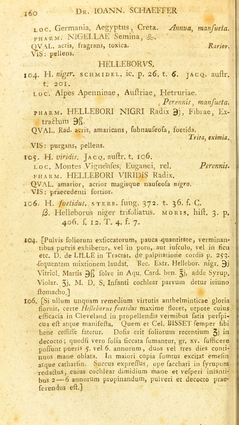 i6o Loc. Germania, Aegyptus, Greta. Annua, manfueia. PH ARM. NiGELLAE Semina, o°o. QVAL, acris, fvagians, toxica. Rarior. ViS; pellens. HELLEBORVS. 104. H. niger. schmidel. ic. p. 26, t. 6. jacq. auftr. t. 201. LOC. Aipes Apenninae, AuRriae, Hetruriae. ^Pertinnis, manfueta. PH ARM. HELLEBORI NIGRI Radix Fibrae, E.x- traclum 9($. QVAL. Rad. acris, amaricans, fubnaufeofa, foetida. Trita, eximia, VIS: purgans, pellens. 105. H. viridis. Jacq. aiiftr. t. 106. LOC. Montes Vignenfes, Euganei, rel, Perennis. PHARM. HELLEBORI VIRIDIS Radix. QVAL. amarior, acrior magisque naufeofa nigro. VIS: praecedemi fortior. ic6. H. foetidus, sterb. fung. 372. t. 36. f. C. /3. Helleborus niger trifoliatus. moris. hill. 3. p, 406. f. 12. T. 4. f. 7. 404. [Pulvis foliorimi exliccatorum, pauca quantitate, veiminan- tibus pueris exhibetur, vel in potu, ant iufculo, vel in ficii etc. D. de LILLE in Tracrat, de palpitatione cordis p. 253. •fequentem mixtionem laudat, Rec. Extr. Hellebor. nigr. Vitriol. Martis 9fs lolve in Aqu. Card. ben. adde Syrup. Violar. 5j. M- D. S. Infanti cochlear parvuin detur ieiuno ftomacbo.] 106. [Si ullum unquam remedium virtutis anthelminticae gloria floruit, certe Helleborus foetidus maxlme floret, utpote cuius, efficacia in Cleveland in propellendis vermibus fatis perfpi- cua eft atque manifefta. Quern et Cel. BISSET Temper flbi ■ bene ceffifle fatetur. Dofis erit foliorum recentium 3j iri , decocto; quodfi vero folia ficcata fumantur, gr. xv. fufficere pofl’unt pueris 5. vel 6. annorum, duos vel tres dies conti- iiuos mane oblata. In maiori copia fiimrus exciiat emefiii atque catharfln. Succus exprefTus, ope facchari in fyrupum/ redaclus, cuius cochlear dimidium mane et vefperi intanti- bus 2 — 6 annorum propinandum, pulveri et decocto prae- ferendus eft.]