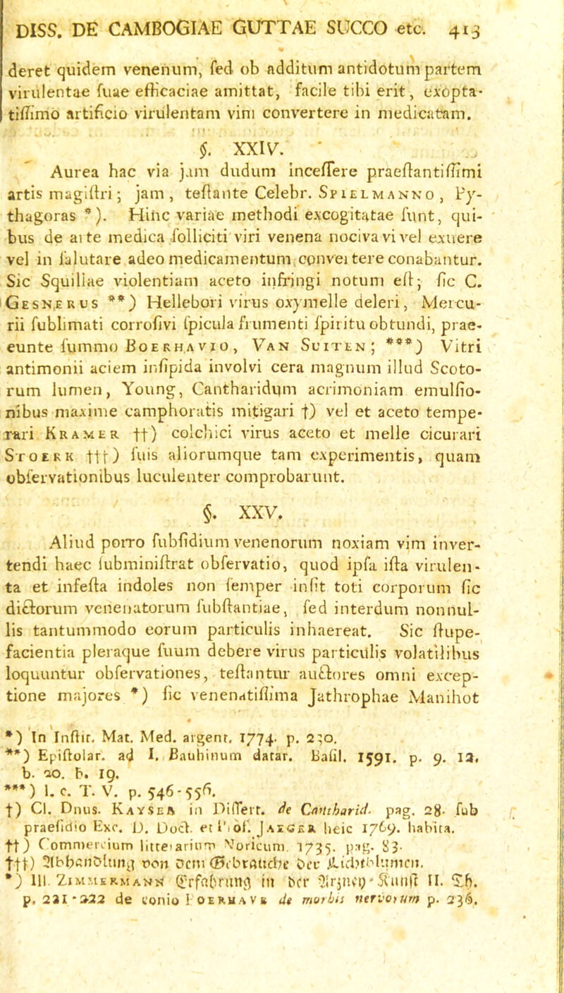 deret quidem venenum, fed ob additum antidotum partem virulentae fuae efticaciae amittat, facile tibi erit, cxopta* tiflimo aitificio virulentam vim convertere in niedicatam. §. XX.lv. Aurea hac via jam dudum IncefTere praedantiilimi artis magdlri; jam, teflaiite Celebr. Spielmanko , Py- thagoras *). Hihc variae inethodi e.xcogitatae funt, qui- bus de aite medica foliiciti viri venena nocivavivel exuere vel in I'alutare adeo medicainentum cunvei tere conabantur. Sic Squiliae violentiam aceto infi-ingi notuni ed; fic C. Gesk.euus **) Hellebori virus OA-ymelle deleri, Meieu- rii fublimati corrofivi I'piculafrumenti Ipiiitu obtundi, prae- eunte fummo Boerh.avio , Van Sciten; ***) Vitri antimonii aciem infipida involvi cera magnum illud Scoto- rum lumen, Young, Cantharidum acrimoniam emulfio- nibus nia.xime camphoratis mitigari f) vel et aceto tempe* rari Kramer ft) colcliici virus aceto et melle cicurari Stoerk ttt) bds aliorumque tarn cxperimentis, quam oblervationibus luculenter comprobarunt, §. XXV. Aliud poiTO fubfidium venenorum noxiam vim inver- tendi haec lubminiffrat obfervatio, quod ipfa ifta virulen* ta et infefta indoles non Temper inlit toti corporiim fic diftorum vcneiiutorurn lubftantiae, fed interdum nonnul- lis tantummodo eorum particulis inhaereat. Sic fiupe- facientia pleraque fuum debere virus particvtlis volatilibus loquuntur obfervationes, tefiantur auSliores omni excep- tione majores *) fic venenatifiima Jathrophae Manihot « *) In Infiir. Mat. Med. argent, 1774. p. 2;o. **) Epiftolar. ad I. B.iuhinum datar. Bafil. I591. p. 9. 12. b. 20. b. ig. ***) 1. c. T. V. p. 546-55^. t) Cl. Dnus. Kaysea in DilTeir. de CaUtharid. pag. 2g. fub praefidio Exc. D. Doct. et I'lofi Jaeger lieic 17^9. Iiabua. ft) Comnieuium liueiarinrp Voricum. 1735. pag. 83- i|^) t>on Dcni (Bibraticl^e Sta* .iPicPtblumcii. *) 111. Zimmermann (frfnfnm^ in bcr 5irpu'i;'5(iinrt II. ‘Jh. p, 231-3-22 de conio Foeruave de morlus nervotum p. 23^.