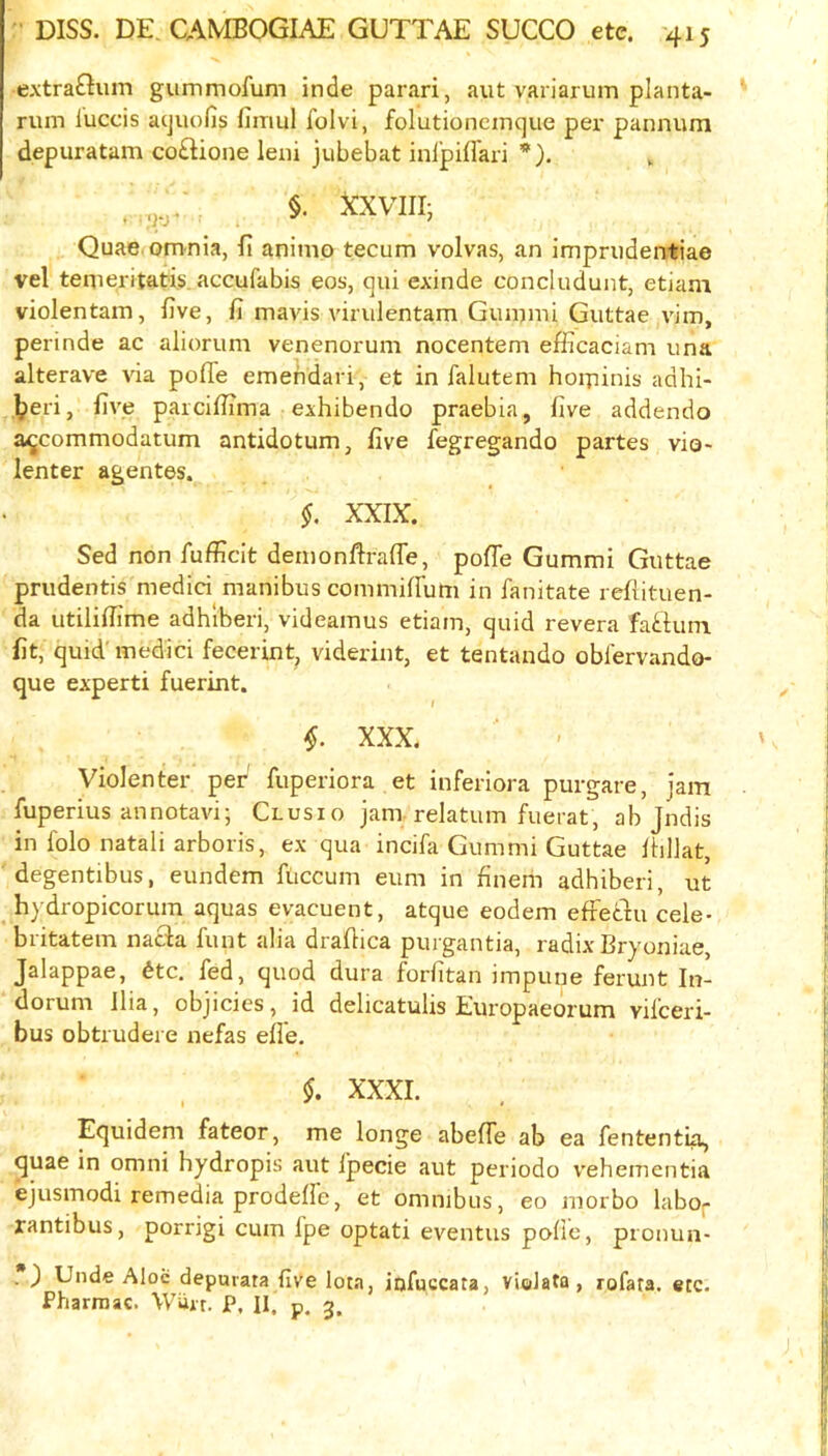 extraGum gummofum inde parari, aut variarum planta- rum luccis acjuofis fiiriul I'olvi, folutioncinque pex' pannurn depuratam co£Hone leni jubebat inlpiffari *). §. XXVIII; Quae omnia, li animo tecum volvas, an imprudentiae vel temeritatis. accufabis eos, qui exinde concludunt, etiam violentam, five, fi mavis vinilentam Gummi Guttae vim, perinde ac aliorum venenorum nocentem efficaciam una alterave via pofiTe emendari, et in falutem hoipinis adhi- ]peri, five paicifiTma exhibendo praebia, five addendo a<^commodatum antidotum, five fegregando partes vio« lenter agentes. §. XXIX. Sed non fufficit demonfirafle, pofle Gummi Guttae prudentis medici manibus commiflum in fanitate refiituen- da utilifiime adhiberi, videamus etiam, quid revera fai-tum fit, quid'medici fecerint, viderint, et tentando obiervando- que expert! fuerint. XXX. Violenter per fuperiora et inferiora purgare, jam fuperius annotavi; Clusio jam. relatum fuerat, ab Jndis in folo natali arboris, ex qua incifa Gummi Guttae ihlJat, degentibus, eundem fticcum eum in finem adhiberi, ut hydropicorum aquas evacuent, atque eodem effediu cele- britatem nacla funt alia drafiica purgantia, radix Bryoniae, Jalappae, ^tc. fed, quod dura forfitan impune ferunt Itx- dorum Ilia, objicies, id delicatulis Europaeorum vifceri- bus obtrudere nefas efle. §. XXXI. » ^ • Equidem fateor, me longe abefife ab ea fententia, quae in omni hydropis aut fpecie aut periodo vehementia ejusmodi remedia prodefie, et omnibus, eo morbo labor rantibus, porrigi cum fpe optati eventus pofic, prouun- . ) Unde Aloii depurata five lota, iofuccata, violata, rofata. etc. Fharraac. Wiirt. P. II. p. 3.