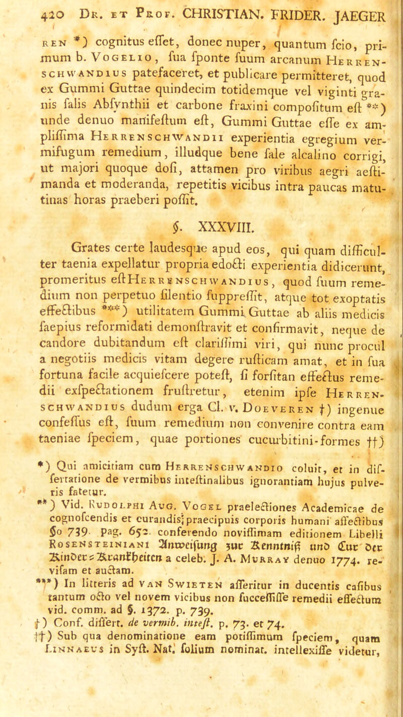 ren cognitus eflet, donee nuper, quantum fcio, pri- xnum b. VoGELio , fua fponte fuum arcanum Herken- SCHVVANDIUS patcfaccret, et publicare permitteret, quod ex Gummi Guttae quindecim totidemque vel viginti gra- ins falis Abfynthii et carbone fraxini compofitum eft *) **) unde denuo manifeftum eft, Gummi Guttae effe ex am- pliftima Herrenschwandii experientia egregium ver- mifugum remedium, illudque bene fale alcalino corrigi, ut majori quoque dofi, attamen pro viribus aegri aefti- manda et moderanda, repetitis vicibus intra paucas matu- tiiias boras praeberi poftit. §. XXXVIII. Grates certe laudesqac apud eos, qui quam difticul- ter taenia expellatur propria edo£li experientia didicerunt, promeritus eftHERRSNseuwandius, quod fuum reme- dium non perpetuo ftlentio fuppreftit, atque tot exoptatis effeftibus ***) utilitatem Gummi. Guttae ab aliis medicis laepius reformidati demonftravit et confirmavit, neque de candore dubitandum eft clariftimi viri, qui nunc procul a negotiis medicis vitam degere rufticam amat, et in fua fortuna facile acquiefeere poteft, ft forfttan effeftus reme- ^ dii exfpeGationem fruftretur, etenim ipfe Herren- scHWANDius dudum erga Cl. v. Doeveren f) ingenue confeffus eft, fuum remedium non con venire contra earn taeniae fpeciem, quae portiones cuciubitini-formes ff) *) Qui amicitiam cum Herremschwandio coluir, et in dif- fevratione de vermibus iiueftinalibus ignorantiam hujus pulve- ris fatetur. Vid. Rudolphi Aug. Vogel praeleftiones Academicae de cognofeendis et curandisj praecipuis corporis humani alleciibus $0 739. pag. 652. confevendo iioviflimam editionem LibeUi ’ RosENSTEiNiANi Siiitocifung 5UC Scnntmf? unD (fuc Dfc ^inDccs]&r«nfb«tctt a celeb. J. A. Murray denuo 1774. re- vifam et auclam. •**) In litteris ad vaS Swieten afferitur in ducentis cafibus tantum o£io vel novem vicibus non fucceirifle remedii effedum vid. comm, ad §. 1372. p. 739. ) Conf. differt. vermib. inteji. p. 75. et 74. ft) Sub qua denominarione earn potiflimum fpeciem, quam f.iNKAEus in Syft. Nat.' folium nominat. imellexiffe videtur,