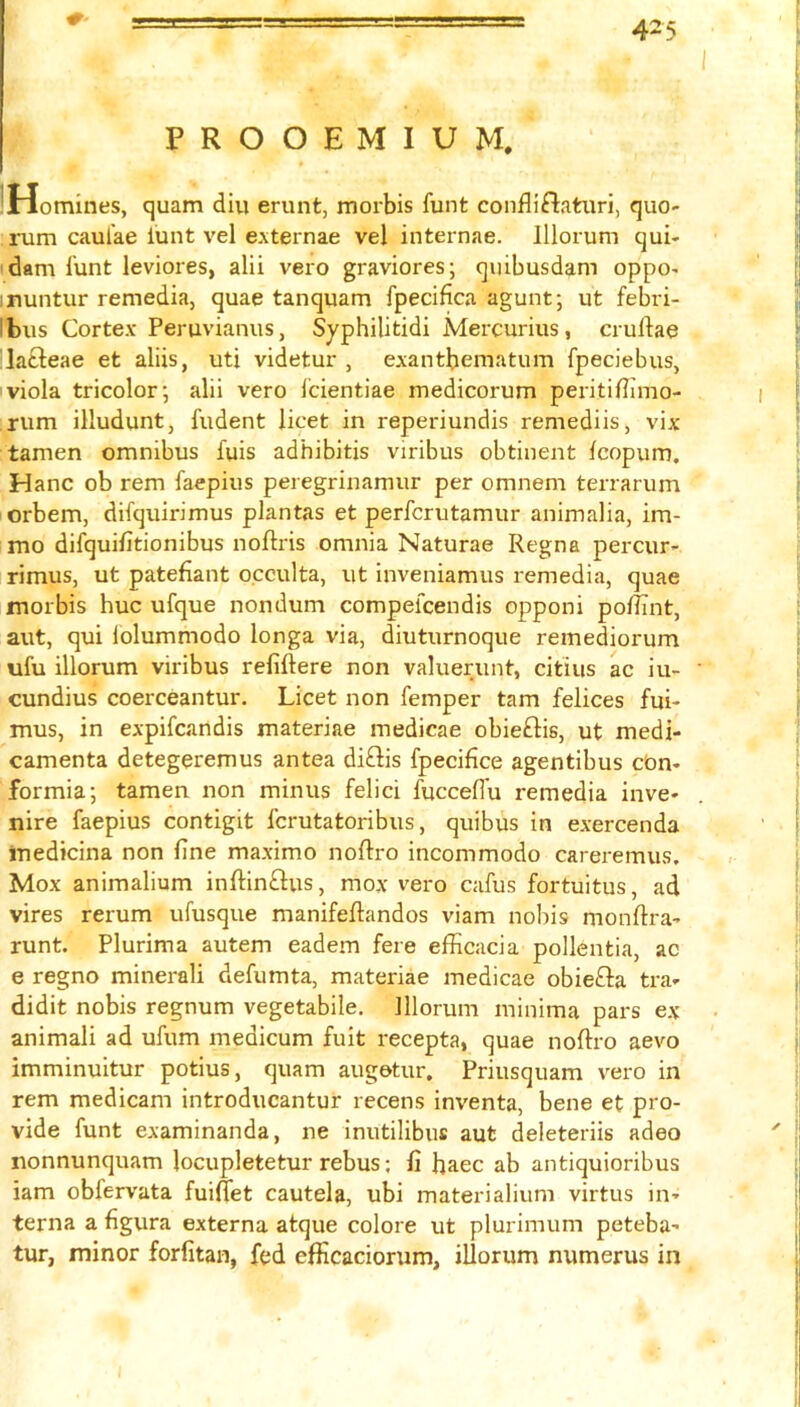 PROOEMIUM. iHomines, quam diu erunt, morbis funt confliftatiiri, quo- rum caul'ae iunt vel externae vel internae. Illorum qui- 'dam lunt leviores, alii vero graviores; quibusdam oppo- inuntur remedia, quae tanquam fpecifica agunt; ut febri- Ibus Cortex- Peruvianus, Syphilitidi Mercurius, cruftae lafteae et aliis, uti videtur , exantbematum fpeciebus, viola tricolor; alii vero Icientiae medicorum peritidimo- ;rum illudunt, fudent licet in reperiundis remediis, vix tamen omnibus fuis adhibitis viribus obtinent Icopum. Hanc ob rem faepius peregrinamur per omnem terrarum orbem, difquirimus plantas et perfcrutamur animalia, im- mo difquifitionibus noftris omnia Naturae Regna percur- rimus, ut patefiant occulta, ut inveniamus remedia, quae morbis hue ufque nondum compelcendis opponi pofiint, aut, qui lolummodo longa via, diuturnoque remediorum ufu illorum viribus refiftere non valuerunt, citius ac iu- cundius coerceantur. Licet non Temper tarn felices fui- mus, in expifeandis materiae medicae obieftis, ut medi- camenta detegeremus antea di£lis fpecifice agentibus cbn- formia; tamen non minus felici fuccelTu remedia inve- nire faepius contigit ferutatoribus, quibus in exercenda inedicina non fine maximo nofiro incommode careremus. Mox animalium inftinftus, mox vero cafus fortuitus, ad vires rerum ufusque manifeftandos viam nobis monftra- runt. Plurima autem eadem fere efficacia pollentia, ac e regno minerali defumta, materiae medicae obiefta tra- didit nobis regnum vegetabile. Illorum minima pars ex animali ad ufum medicum fuit recepta, quae noftro aevo imminuitur potius, quam augetur. Priusquam vero in rem medicam introducantur recens inventa, bene et pro- vide funt examinanda, ne inutilibus aut deleteriis adeo nonnunquam locupletetur rebus; fi haec ab antiquioribus iam obfervata fuiflet cautela, ubi materialium virtus in- terna a figura externa atque colore ut plurimum peteba- tur, minor forfitan, fed elficaciorum, illorum numerus in