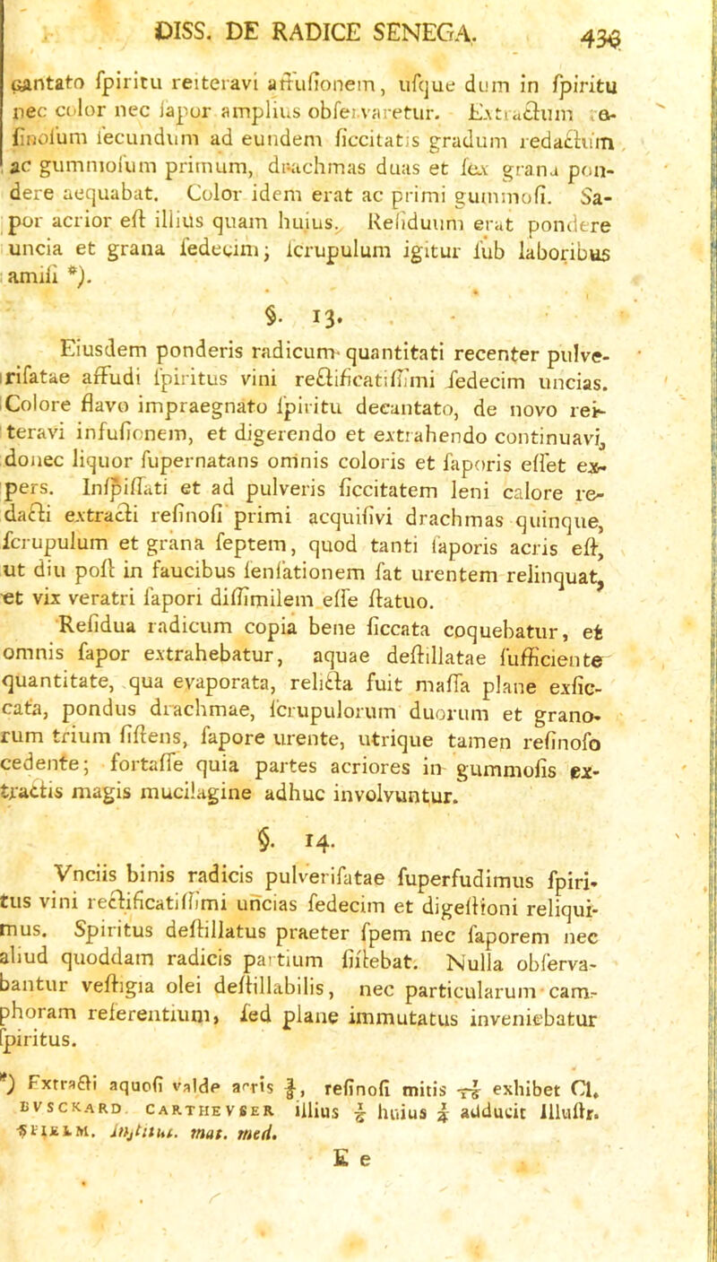 ijantato fpiritu reiteravi attufionem, iifcjue dum in fpiritu nec color nec iapur amplius obfei varetur. E.xtiaciuir. a- finolum iecundum ad eundem ficcitatjs gradum redathiin ac gumniol'um primum, dr-achmas duas et fc.v grana pon- dere aequabat. Color idem erat ac primi gummofi. Sa- por acrior eft illius quam huius^ Reliduiim erat pondere uncia et grana iedeuni; Icrupulum igitur i’ub laborious amftl §. 13* Eiusdem ponderis radicum* quantitati recenter pulve- • irifatae aftudi Ipiritus vini re£lif5catiftJmi fedecim uncias. i Colore flavo impraegnato Ipiritu deeantato, de novo rei- teravi infufioneiT), et digerendo et eitrahendo continuavij donee liquor fupernatans oninis coloris et faporis effet e:i6. pers. Infpiftati et ad pulveris ftccitatem leni calore re- dafti eAtracli refinofi primi acquifivi drachmas quinque, fcrupulum et grana feptem, quod tanti laporis acris eft, ut diu poft in faucibus lenlationem fat urentem relinquat, ■et vix veratri fapori diftimilem elfe ftatuo. Refidua radicum copia bene ficcata coquebatur, et omnis fapor extrahebatur, aquae deftillatae fufficient© quantitate, qua evaporata, relifta fuit mafia plane exfic- cata, pondus drachmae, Icrupulorum duorum et grano- rum tfium fiftens, fapore urente, utrique tamen refinofo cedente; fortafie quia partes acriores in gummofis ex- tradis magis mucilagine adhuc involvuntur. $. 14. Vneiis binis radicis jjulverifatae fuperfudimus fpiri- tus vini redificatifiimi uncias fedecim et digeftioni reliqui- mus. Spintus deftillatus praeter fpem nec faporem nec aliud quoddam radicis partium fiilebat. Nulla obferva- bantur veftigia olei deftillabilis, nec particularunv cam:- phoram referentuini» fed plane immutatus inveniebatur fpiritus. Fxtra£^i aquofi valde afris f, refinofi mitis -ri exhibet Cl, bvsckard carthevser illius i luiius i aUducit llluftr. Jnjtithi. mat. med. E e