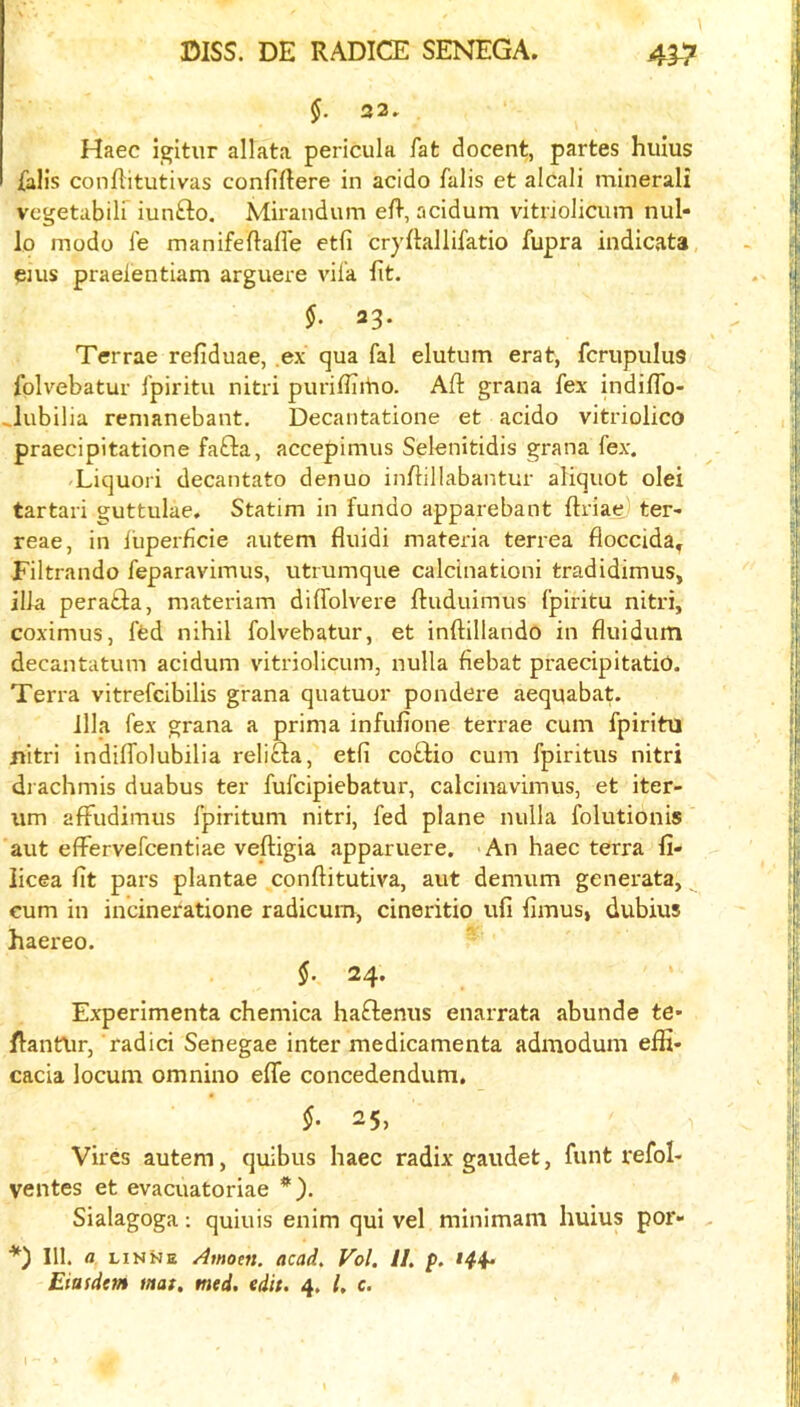 §. 32. Haec i^itur allata pericula fat docent, partes huius fall's conflitutivas confiftere in acido falls et alcali minerali vcgetabiir iunfto. Mirandum eft, acidum vitrioiicum nul- lo modo fe manifeftafte etfi cryftallifatio fupra indicata, eius praeientiam arguere vifa fit. 23. Terrae refiduae, .ex qua fal elutum erat, fcriipulus folvebatur fpiritu nitri puriftiitio. Aft grana fex indiflb- ..lubilia renianebant. Decantatione et acido vitriolico praecipitatione fafta, accepimus Selenitidis grana fex. Liquori decantato denuo inftillabantur aliquot olei tartari guttulae. Statim in fundo apparebant ftriae) ter- reae, in iuperficie autem fluidi materia terrea floccida^ Filtrando feparavimus, utmmque calcinationi tradidimus, ilia perafta, materiam diffolvere ftuduimus fpiritu nitri, coximus, fed nihil folvebatur, et inftillando in fluidum decantatum acidum vitrioiicum, nulla fiebat praecipitatio. Terra vitrefcibilis grana quatuor pondere aequabat. Ilia fex grana a prima infufione terrae cum fpiritu nitri indiifolubilia relifta, etfi coftio cum fpiritus nitri di achmis duabus ter fufcipiebatur, calciimvimus, et iter- iim afFudimus fpiritum nitri, fed plane nulla folutionis aut effervefcentiae veftigia apparuere. An haec terra fi- licea fit pars plantae conftitutiva, aut demum generata, ^ cum in incineratione radicum, cineritio ufi fimus, dubius haereo. §. 24. Experimenta chemica haftenus enarrata abunde te* ftantlir, radici Senegae inter medicamenta admodum effi* cacia locum omnino efle concedendum, §. 25, Vires autem, quibus haec radix gaudet, funt refol- ventes et evacuatoriae *). Sialagoga; quiuis enim qui vel minimam huius por- . *) 111. a linKe Amom. acad. Vol. II. p. Eittsdetn mat, mtd. edit. 4. I, c.