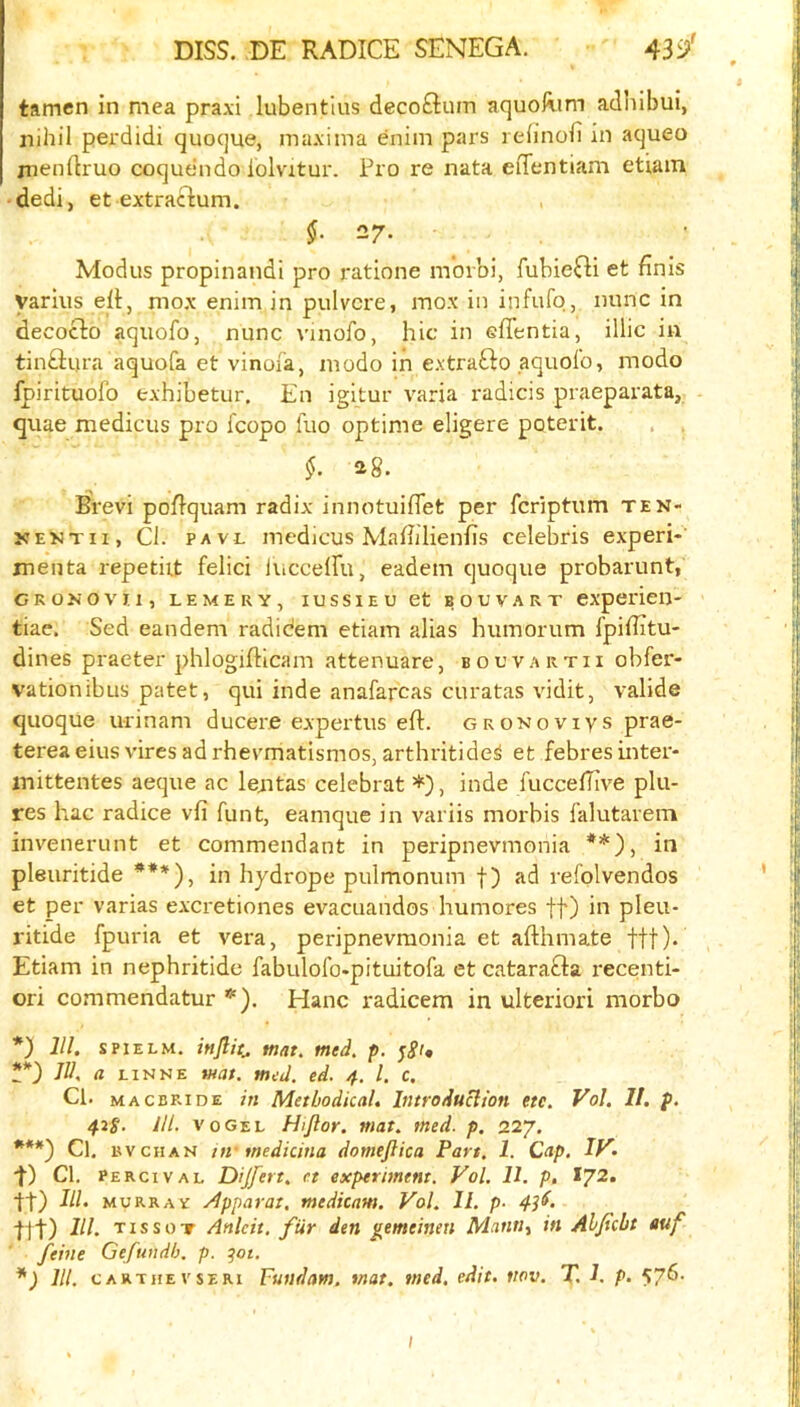 tamen in mea praxi lubentius decoGum aquoRim adhibui, nihil perdidi quoque, ma.viina enim pai's leiinofi in aqueo jnendruo coquendo iolvitur. Pro re nata eifentiam etiain dedi, et extraGum. 27. Modus propinandi pro ratione m’orbi, fubieGi et finis yarius eft, mox enim in pulvcre, mox in infufq, nunc in decocto aquofo, nunc vinofo, hie in efientia, illic in tin£liira aquofa et vinoia, modo in e.vtraSlo aquofo, modo fpirituofo fcxhibetur. En igltur varia radicis praeparata, . quae medicus pro fcopo fuo optime eligere poterit. , . 28. Brevi poftquam radix innotuiflet per feriptum ten- jcEKTii, Cl. PAVL medicus Maflilienfis Celebris experi- inenta repetiit felici lucceiru, eadem quoque probarunt, CKOKOVJ, 1, LEMERY, lUSSIEU 6t BOUVART experieij- tiae. Sed eandem radidem etiam alias humorum fpiffltu- dines praeter phlogifticam attenuare, bouvartii obfer- vationibus patet, qui inde anafarcas curatas vidit, valide quoque urinam ducere expertus eft. gronoviys prae- terea eius vires ad rhevmatismos, arthritide^ et febres inter- inittentes aeque ac lejitas celebrat , inde fuccefTive plu- res hac radice vli font, eamque in variis morbis falutavem invenerunt et commendant in peripnevmonia **), in pleuritide ***), in hydrope pulmonum f) ad refolvendos et per varias excretiones evacuandos humores ft) in pleu- ritide fpuria et vera, peripnevmonia et afthmate tff). Etiam in nephritide fabulofo-pituitofa et cataraGa recenti- ori commendatur *'). Hanc radicem in ulteriori morbo *) 111. SPIELM. mat. med. p. t*) III. a LiNNE wat. mid. ed. 4. 1. c. Cl. MACBRiDE in Methodical. Introduclion etc. Vol. II. f. 42S- ill- VO Gel Hijlor. mat. med. p. 227. ***) Cl. R VCHAN nv medicina domeftica Part. 1. Cap. If^^ '}■) Cl. percival Dijfert. et experiment. Vol. 11. p, lJ2. ■ft) III. MURRAY /Ipparat, medicam. Vol. II. p- 43^. Iff) 111. TissoT Anlcit. fur den gemeinen Mantii in Ahficbt auf ' feme Gefuudh. p. qot. *) 111. CARTiiEVSERi Fuudam. mat. med. edit. tiov. T. 1. p. 57^- I