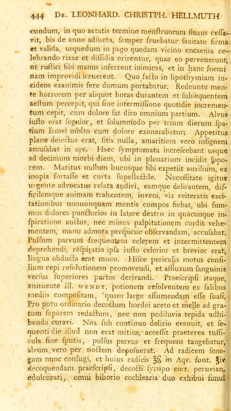 cundum, in quo aetatis termino meuRruorum fluxus cefla*. vit, bis de anno adl'ueta, lemper fruebatur fanitate firmai ct valida, usquedum in pago quodam vicino encaenia ce«- lebiando iixae et difJidia onrenturj quae eo perveneruntj ut ruftici iibi manus inferrent inimicas, et in hanc foemi nam improvidi irruerent. Quo fafto in lipothymiam in* cidens exanimis fere domum portabatur. Redeunte men- te horrorem per aliquot boras durantem et lubrequentem aeftum percepit, qui fine intermifiione quotidie incremen* turn cepit, cum dolore fat diro omnium partium. Alvus iufio erat fegnior, et folummiodo per trium dierum fpa- tium feme! multo cum dolore exonerabatun Appetitus plane delectus erat, fitis nulla, amaritiem vero infignem accufabat in ore. Haec iymptomata increfcebant usque ad decimum morbi diem, ubi in plenarium incidit |ppo- rem, Maritus nullum hucusque libi expetiit auxiliiim, ex inopia fortafle et curta fupelletiile. Necefiitate igitu-r urgente adrocatus relata audivi, eamque delirantem, dif- ficilemque animam trahentem, inveni, vix reiteratis exci- , tationibus nonnunquam mentis compos fiebat, ubi fum* mos dulores punftorios in latere dextio in quacunque in- fpiratione auQos, nec minus palpitation^m cordis vehe- mentem, manu admota perfpicue oblervandam, accufabat. Pulfum parvimi frequentem celerera et intermittentem deprehendi, refpiratio ipfa iiifto celerior et brevior erat, lingua obdufta erat muco. Hifce periculis motus confi- lium cepi refolutionem promovendi, et afHuxum fanguinis vertus fuperiores partes derivandi. Praefcripfi itaque, annuente 111. wendt, potionem refolventem ex falibus rnediis compofitam, quam large alTumendam elfe fuafi. ■ Pro potu ordinario decoftum hordei aceto et melle ad gra- tum faporem redaftum, nec non pediluvia tepida adhi- benda curavi. Nox fub continuo delirio evanuit, et fe* quenti die iilud non erat mitius, accefiit praeterea tufii- CLila fine fputis, pulfus parvus et frequens tangebatur,’, alvum. vero per no£lem depofuera't. Ad radicem fene- gam nunc confugi, et huius radicis 5K wi Aqv. font, jiv decoquendam praefcripfi, decofti fyrupo cort. peruvian„ edulcorati,> omni bihorio cochlearia' duo e.xhibui fimuH