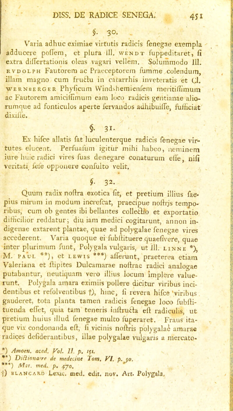 / DISS. DE RADICE SENEGA. 451 $. 30. Varia adhuc eximiae virtutis radicis fenegae exempla adducere pofrern, et plura ill. wendt I'uppeditaret, fi extra differtationis oleas vagari vellem. Solumniodo 111. RVDOLPH Fautoreni ac Prat'ceptoreiT) fumme colendum, illam magno cum fruitu in catarrhis inveteratis 4t Cl. wernberger Phylicum VVindshemienfem meriti/Timum ac Fautorem amicilfimum earn loco radicis gentianae alio- rumque ad fonticulos aperte fervaudos adhibuiffe, llifficiat' dixilie. \ ■ $.31. - Ex hifce allatis fat luculenterque radicis fenegae vir- tutes elucent. Perfuafum igitur mihi habeo, ixeminem iure huic radici vires fuas denegare conaturum elle, nifi veritati, lei’e oppouere confulto velit. §. 32. Quum radix noftra exotica lit, et pretium illius fae- pius minim in modum increfcat, praecipue noftrjs tempo- ribus, cum ob gentes ibi bellantes colledli’o et exportatio difKcilior reddatur; diu iam medici cogitarunt, annon in- digenae extarent plantae, quae ad polygalae fenegae vires accederent. Varia quoque ei fubdituere quaefivete, quae inter plurimum funt, Pol)gala vulgaris, ut ill. lxnne *), M. PAUL **), et LEWIS ***) afferunt,'praeterea etiani Valeriana et flipites Dulcamarae noftrae radici analogae putabautur, neutiquam vero illius locum implere value- runt. Poiygala amara eximiis pollere dicitur viribus inci- dentibus et refolventibus f), hmc, li revera hifce 'viribus gauderet, tota planta tamen radicis fenegae loco fublli- tuenda elTet, quia tarn teneris inltrufta eft radiculis, ut pretium huius illud fenegae multo fuperaret. Fraus ita- que vix condonanda eft, li vicinis noftris polygala^ amarae radices defiderantibus, illae polygake vulgaris a mercato- *) Amoen. acnd. Vol. 11. p. '*) Di^iona're de medecine Tom. VI. p. ^0. ***) wed. p, /pjo. •|) blancard Lexu;. med. edit. nov. Ait. Polygala.