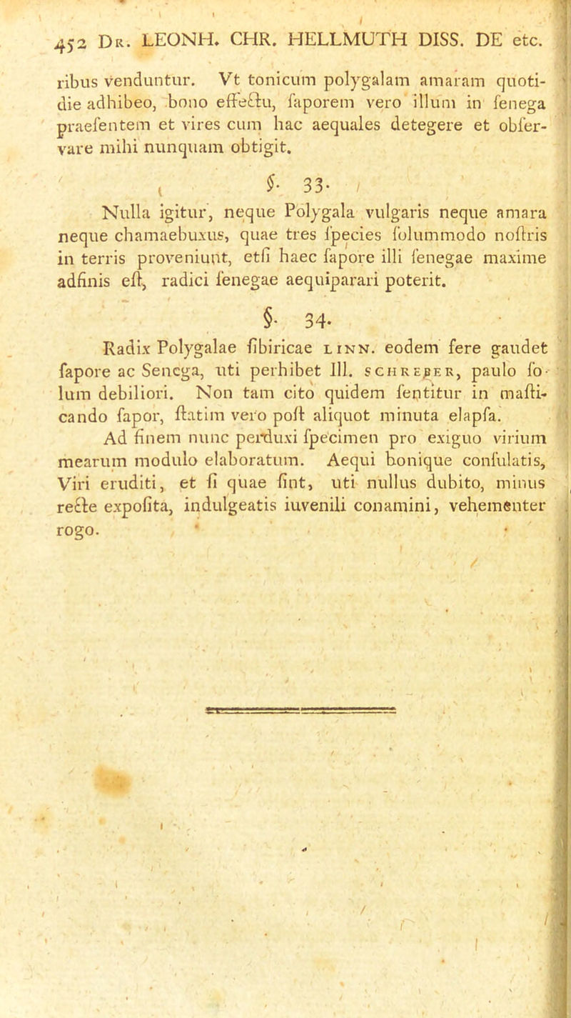 ' j 452 Dr. LEONH, CHR. HELLMUTH DISS. DE etc. 1 i ribus venduntur. Vt tonicum polygalam amaram quoti- ' die adhibeo, bono eff-eftu, i'aporem vero ilium in fenega praefentem et vires cum hac aequales detegere et obfer- vare milii nunquam obtigit. t 33* / Nulla igitur, neque Polygala vulgaris neque amara neque cbamaebu.xus, quae tres i’pecies folummodo noflris in tends proveniunt, etfi haec fapore illi I’enegae maxlme adfinis eft, radici fenegae aequiparari poterit. §• 34. Radix Polygalae ftbiricae linn, eodem fere gaudet fapore ac Senega, uti perhibet 111. schrejser, paulo fo- lum debiliori. Non tarn cito quidem feptitur in mafti- cando fapor, ftatim vero poft aliquot minuta elapfa. < Ad finem nunc penduxi fpe'cimen pro exiguo virium mearum modulo elaboratum. Aequi honique confulatis, Viri eruditi, et ft quae fint, uti nullus dubito, minus re^le expoftta, indulgeatis iuvenili conamini, veheraenter . rogo. ■ • ' _ i , * * . » / »