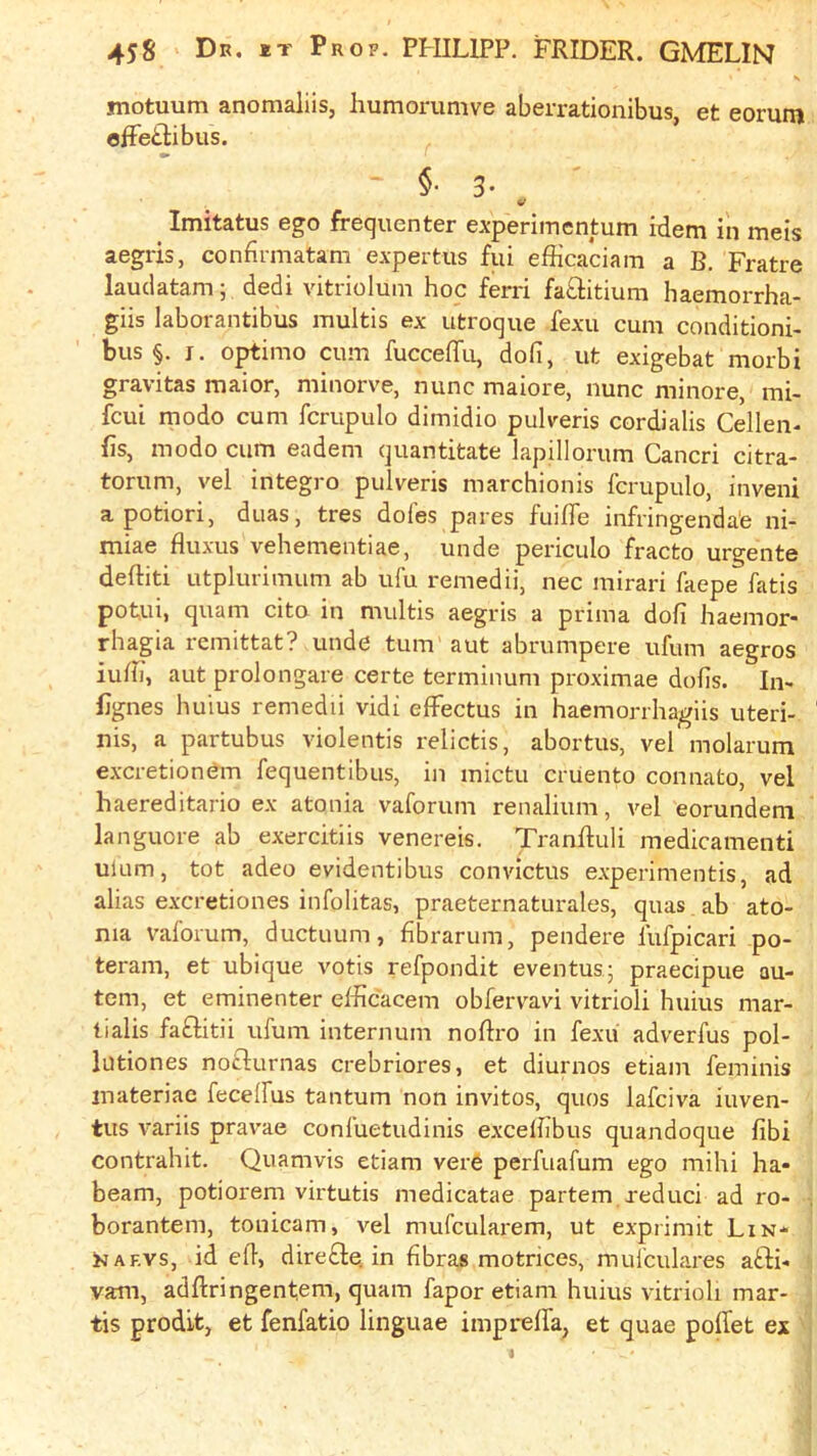 *>• motuum anomaliis, humorumve aberrationibus, et eorum ofFeitibus. §■ 3- ^ Imitatus ego frequenter experimentum idem in meis aegris, confirmatam expertus fui efficaciam a B, Fratre lauclatam; dedi vitriolum hoc ferri fatlitium haemorrha- giis laborantibus multis ex utroque fexu cum conditioni- bus §. I. o^imo cum fucceffu, dofi, ut exigebat morbi gravitas maior, minorve, nunc maiore, nunc minore, mi- fcui modo cum fcrupulo dimidio pulreris cordialis Cellen- fis, modo cum eadem quantitate lapdlorum Cancri citra- torum, vel integro pulveris marchionis fcrupulo, inveni a potiori, duas, tres doles pares fuilTe infringenda'e ni- miae fluxus vehementiae, unde periculo fracto urgente deftiti utpluriiTuim ab ufu remedii, nec mirari faepe^ fatis potui, quam cito in multis aegris a prima dofi haemor* rhagia remittat? unde turn aut abrumpere ufum aegros iufii, aut prolongare certe terminum proximae dofis. In- fixes huius remedii vidi effectus in haemorrha^giis uteri- nis, a partubus violentis relictis, abortus, vel molarum excretionem fequentibus, in mictu criiento connato, vel haereditario ex atonia vaforum renalium, vel eorundem languore ab exercitiis venereis. Tranftuli medicamenti ulum, tot adeo evidentibus convictus experimentis, ad alias e.vcretiones infolitas, praeternaturales, quas ab ato- nia vaforum, ductuum, fibrarum, pendere fufpicari po- teram, et ubique votis refpondit eventus- praecipue au- tem, et eminenter elficacem obfervavi vitrioli huius mar- tialis fa£litii ufum internum nofiro in fexii adverfus pol- lutiones nofturnas crebriores, et diurnos etiam feminis inateriae fecelfus tantum non invitos, quos lafciva inven- tus variis pravae confuetudinis excefiibus quandoque fibi contrahit. Quamvis etiam vere perfuafum ego mihi ha* beam, potiorem virtutis medicatae partem reduci ad ro- borantem, tonicam, vel mufcularem, ut exprimit Lin* ^AF.vs, id efi, dire£te in fibras motrices, mulculares afli* yarn, adflringenfem, quam fapor etiam huius vitrioli mar- tis prodit, et fenfatio linguae imprelfa, et quae polTet ex