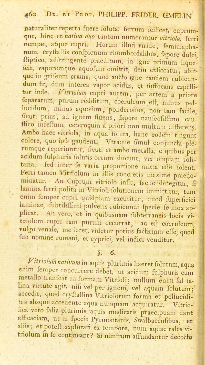 naturaliter reperta fuere foluta, ferrum fcilicet, cuprum- <|ue, hinc efc natiua duo tantum numerantur vitriola, ferri nempe, atque cupri. Horum iJlud viridej femidiapha- ' num, cryRallis confpiciium rhomboidalibus, fapore dulci, fliptico, adllringente praeditum, in igne primum lique- fcit, vaporemque aquofum emittit, dein exliccatur, abit- ’ que in grifeum crama, quod auclo igne tandem rubicun- dum fit, dum interea vapor acidus, ?t fufFocans expelli- tur inde. Vitriolum cupri autem, per artem a priore fepaiatum, puium redditum, coeruleuni eff, minus pel- lucidum, minus aquofum, ponderolius, non tarn facile, ■ficuti prius, ad ignem fluens, fapore naufeofi/ilmo, cau- flico infellum, ceteroquin a priori non multum difFerens. Ambo haec vitriola, in aqua foluta, banc eodem tingunt colore, quo ipfa gaudent. Vtraque fimul conjunaa ple- rumqije reperiuntur, ficuti et ambo metalla, e quibus per \ acidum fulphuris folutis ortum ducunt, vix unquam foli- j taria, fed inter fe varia proportione mixta elle folent. j berii tamen Vitriolum in illis concretis maxime praedo- I minatur. An Cuprum vitriolo infit, facile detegitur, fi j lamina ferri polita in Vitrioli folutionem immittitur, turn ' enim femper cupri quidpiam excutitur, quod fuperficiei j laminae, lubtilifiimi pulveris rubicundi fpecie fe mox ap- j plicat. An vero, et in quibusnam fubterraneis locis vi- triolum cupri tain purum occurratj ac efi coeruleum, vulgo venale, me latet, videtur potius faftkium elfe, quod fub nomine roniani, et cyprici, vel indici venditur. §.C. Vitriolum nativum in aquis plurimis haeret folutum, aqua enim femper concurrere debet, ut acidum fulphuris cum metallo tranleat in formam Vitrioli; nullum enim fal fa- lina virtute agit, nifi vel per ignem, vel aquam folutum; - accedit, quod cryftallina Vitriolorum forma et pellucidi- '' tas absque accedente aqua nunquam acquiratur. Vitrio- lica vero falia plurimis -aquis medicatis prraecipuam dant „i efficaciam, ut in fpecie Pyrmontanis, Svvalbacenfibus, et - i aids, et potefi: explorari ex tempore, num aquae tales vi- tnolum in fe contineant? Si nimirum affundantur deco£fo |