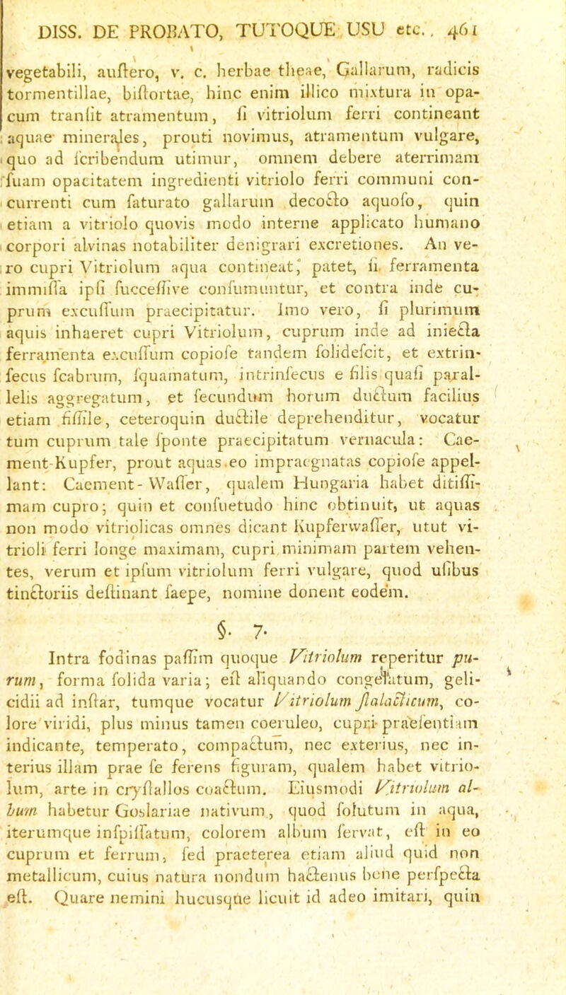 vegetabili, auRero, v. c. herbae tlieae, Gallarum, radicis tormentillae, biflortae, bine enim illico mixtura in opa- cum tranlit atramentum, fi vitriolum ferri contineant . aquae-minera^eSj prouti novimus, atramentum vulgare, I quo ad Icribendura utimur, omnem debere aterrimam rfuam opacitatem ingredienti vitriolo ferri communi con- currenti cum faturato gallarum decowbo aquofo, quin etiam a vitriolo quovis medo interne applicato humano corpori alvinas notabiliter denigrari excretiones. An ve- , ro cupri Vitriolum aqua contineat^ patet, 11. feri'amenta immiila ipfi fucceflive confumuntur, et contra inde cu- prum exculTum praecipitatur. imo vero, li plurimum aquis inhaeret cupri Vitriolum, cuprum inde ad inietla ferramenta excuffum copiofe tandem folidefeit, et extrin- fecus fcabrum, I'quamatum, intrinfecus e blis quafi paral- lelis aooreeatum, et lecundum horum duftum facilius ^ etiam filTile, ceteroquin dudlile deprehenditur, vocatur turn cuprum tale I'ponte praecipitatum veniacula: Cae- ment-Kupfer, prout aquas.eo impraegnatas copiofe appel- lant: Cacment-Waller, qualem Hungaria habet ditifli- mam cupro; quin et confuetudo bine obtinuit, ut aquas non modo vitriolicas omnes dicant Kupfervvafler, utut vi- triol! ferri longe maximam, cupri minimam partem vehen- tes, verum et ipfum vitriolum ferri vulgare, quod ulibus tinftoriis deftinant faepe, nomine donent eode'm. §. 7. Intra fodinas pafiTm quoque Fitriolum reperitur pu- rum, forma folida varia; eil abquando congeVatum, geli- cidii ad inftar, tumque vocatur 1/itriolum Jlala^icum^ co- lore viridi, plus minus tamen coeruleo, cupri-praelenti iin indicante, temperate, compaclum, nec exterius, nec in- terius illam prae fe ferens figuram, qualem babet vitrio- lum, arte in cr)'flaIlos coaftum, Eiusmodi Kitriolum al- bum babetur Goslariae nativum, quod folutum in aqua, iterumque inTpilfatum, colorem album fervat, eft in eo cuprum et ferrum, fed praeterea etiam aliud quid non metallicum, cuius natura nondum baftenus bene perfpeeba eft. Quare nemini bucusque licuit id adeo imitari, quin