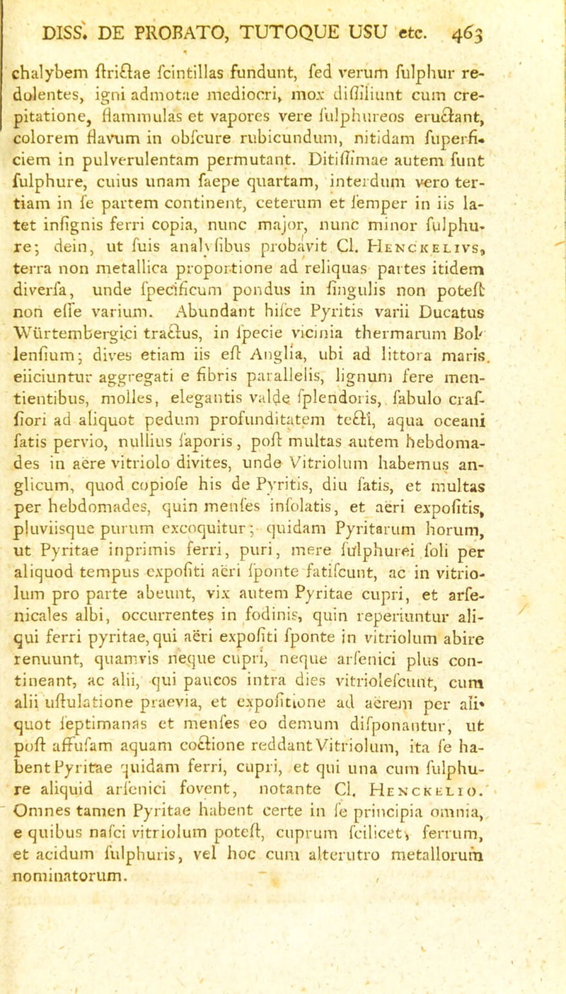 chalybem ftriflae fcintillas fundunt, fed verum fulphur re- dolentes, igni admotae mediocri^ mox difliliimt cum cre- pitatione, flamniulas et vapores vere fulphiireos eru£lant, colorem flavum in obfeure rubicundum, nitidam fiiperfi- ciem in pulverulentam permutant. DitiiTimae autem funt fulphure, cuius imam faepe quartam, interdum vero ter- tiam in fe partem continent, ceterum et i’emper in iis la- tet infignis ferri copia, nunc major, nunc minor fulphu- re; dein, ut fuis anal\fibus probavit Cl. Henckelivs, terra non nietallica propor-tione ad reliquas partes itidem diverfa, unde fpeciheum pondus in fingulis non poteft non e(fe varium. Abundant hilce Pyritis varii Ducatus Wurtembergici tratfus, in fpecie vicinia thermarum Bob lenfium; div'es etiara iis efl Anglia, ubi ad littora maris. eiiciuntur aggregati e frbris paralleiis, lignum fere men- tientibus, molles, elegantis valde fplendoris, fabulo craf- fiori ad aliquot pedum profunditatem tefti, aqua oceani fatis pervio, nullius i'aporis, poR multas autem hebdoma- des in acre vitriolo divites, unde Vitriolum habemus an- glicum, quod copiofe his de Pyritis, diu fatis, et multas per hebdomades, quin menfes infolatis, et aeri expofitis, pluviisque purum cxcoquitur; quidam Pyritarum horum, ut Pyritae inprimis ferri, puri, mere lulphurei fob per aliquod tempus expohti acri Iponte fatifeunt, ac in vitrio- lum pro parte abeunt, vix autem Pyritae cupri, et arfe- nicales albi, occurrentes in fodinis, quin reperiuntur ali- qui ferri pyritae, qui aeri expofiti fponte in vitriolum abire renuunt, quamvis neque cupri, neque arfenici plus con- tineant, ac alii, qui paucos intra dies vitriolefcunt, cum alii uftulatione praevia, et expolitione ad acrem per ali* quot leptimanas et menfes eo demum difponantur, ut puft alfufam aquam coclione reddant Vitriolum, ita fe ha- bent Pyritae quidam ferri, cupri, et qui una cum fulphu- re aliquid arfenici fovent, notante Cl. Henckelio. Omnes tamen Pyritae habent certe in fe principia omnia, e quibus nafei vitriolum potefl, cuprum fcilicet^ ferrum, et acidum fulphuris, vel hoc cum alterutro metallorurn nominatorum.