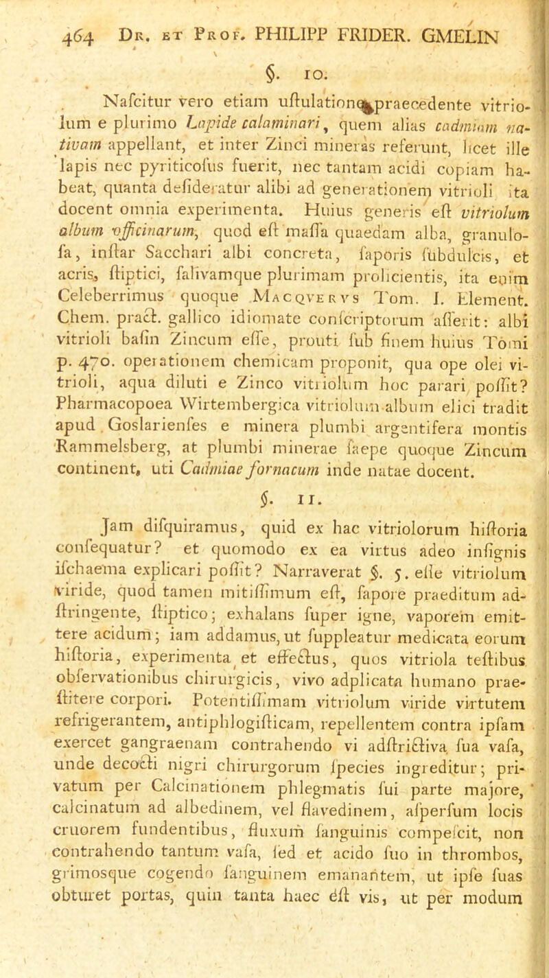 \ §• lo. Nafcitur vero etiam uftulationq^praecedente vitrio- lum e plurimo Lnpide calamiuari ^ quern alias cadmium na~ tivam appellant, et inter Zinci mineras refemnt, licet ille lapis nec pyriticofus fuerit, nec tantam acidi copiam ha- beat, quanta delideratur alibi ad generationem vitrioli Ita docent omnia experiinenta. Huius generis eft vitriohim album vfficinarum, quod eft mafia quaedam alba, granulo- la, inftar Sacchari albi concreta, I'aporis ftibdulcfs, et acrisj ftiptici, falivamque plurimam prolicientis, ita enim Celeberrimus quoque Macqvervs Tom. I. Element. Chem. pract. gallico idiomatc conlcriptorum afierit; albi vitrioli bafin Zincum efiTe, prouti lub finem huius Tomi p. 470. opeiationem chemicam proponit, qua ope olei vi- trioli, aqua diluti e Zinco vitiiolum hoc parari pofiit? Pbarmacopoea Wirtembergica vitriohun album elici tradit apud. Goslarienfes e rainera plumhi argentifera mentis Rammelsberg, at plumbi minerae faepe quoque Zincum continent, uti Cadmiae fornacum inde natae docent. $.11. Jam difquiramus, quid ex hac vitriolorum hiftoria confequatur? et quomodo ex ea virtus adeo infignis ifehaema explicari pofiit? Narraverat §. 5.efie vitriolum viride, quod tamen mitifiimum eft, fapore praeditum ad- ftringente, ftiptico; exhalans fuper igne, vaporem emit- tere acidum 5 iam addamus, ut fuppleatur medicata eorunt hiftoria, experimenta et efFeftus, quos vitriola teftibus oblervationibus chirurgicis, vivo adplicata humano prae- ftitere corpori. Potentifiimam vitriolum viride vlrtuteni refrigerantem, antiphlogifticam, repellentem contra ipfam exercet gangraenam contrahendo vi adftribliva, lua vafa, iinde decocli nigri chirurgorum Ipecies ingreditur; pri* vatum per Calcinationem phlegmatis lui parte majore, ' calcinatum ad albedinem, vel flavedinem, alperfum locis cruorem fundentibus, fluxuifi languinis compeCcit, non contrahendo tantum vafa, led et acido fuo in thrombos, grimosque cogendo fanguinem emanaritem, ut ipfe fuas obturet portas, quin tanta haec dft visj ut per moduin