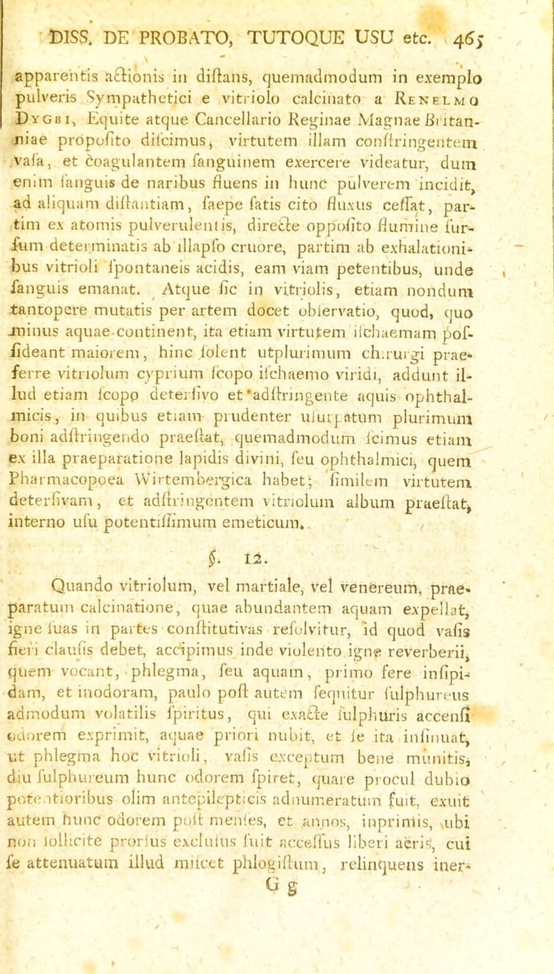 apparehtis aftioiiis in diftans, (juemadmodum in e.vempio pulveris Sympathetici e vitriolo calcinato a Renelmo Dygui, Etjuite atque Cancellario Reginae MagnaeButan- niae propofito dil’cimusj virtutem illam conRringenteiTi val’a, et coagulantem ranguinem exercere videatur, dum emm ianguis de naribus fiuens in hunc pulverem incidit, ad aliquam diRantiam, faepe fatis cito fluxus ceffat, par- tim ex afcomis pulverulenlis, direcle oppoRto flumine fur' Run detenninatis ab illapfo cruore, partim ab exhaiationi- bus vitrioli fpontaneis acidis, earn viam petentibus, unde fanguis emanat. Atque iic in vitriolis, etiam nonduni tantopere mutatis per artem docet oblervatio, quod, quo minus aquae-continenfe, ita etiam virtutem iichaemam pof- fideant maiorem, hinc lolent utplurimum ch ruigi prae* ferre vitnoJum cyprium Icopo iicbaemo viridi, addunt il- lud etiam fcopp deterlivo et •adRrmgente aquis ophthal- micis, in quibus etiam piudenter uiurptum plurimum boni adftringendo praeRat, quemadmodum Icimus etiam ex ilia praeparatione lapidis divini, feu ophthalmici, quenf^ Pharmacopoea Wirtembei-gica habet; 'fimilem virtutem deterlivam, et adRringentem vitriolum album prueRatj interno ufu potentiRimum emeticura,. , $. 12. Quando vitriolum, vel martiale, vel venfereum, prae« paratum calcinatione, quae abundantem aquam expellat, igne luas in partes conRitutivas refolvitur, id quod vafis fieri daufis debet, acdpimus inde violento igne reverberii, quern vocant, -phlegma, feu aquam, primo fere infipi- dam, et inodoram, paulo poR autem feqnitur fulphureus adinodum vidatilis fplritus, qui exafte fulphuris accenfi ouorem exprimit, aquae prion nubit, et ie ita iiiRnuat, v.t phlegma hoc vitrioli, vails exceptum bene mimitis, diu fulpluneum hunc odorem fpiret, quare procul dubio pote itiovibus olim antepilepticis adnuir.eratum fuit, exuit autem fume odorem polt menles, et annns, inpriniis, ,ubi non iolheite prorlus excluius I'uit accelfus liberi acri'!, cui fe attenuatuin iilud mitcet phlogiRum, relinquens iner* C g