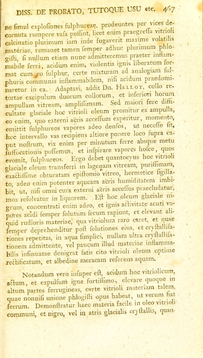 ne fimul explofiones fulphureae, prodeuntes per vices de- cornuta rumpcre vafa poflintj licet enim piaegie a vitiio i calcinatio plurimum iam inde fugaverit maxime vo ati is materiae, remanet tamen lemper adhuc plurimum p o- «-i{ti, fi nullum etiam nunc admitteremus praeter inflam- mabile ferri, acidum enim, violentia ignis liberatum for- mat cumj30 fulphur, certe mixturam ad analogiam lul- phuris communis inflammabilem, nifi acidum praedomi- fiaretur in ea. Adaptavi, addit Dn. Hellot, collo re- tortae excipulum duorum collorum, et inferiori horum ampullam vitream, ampliBimam. Sed maiori fere diHi- cultate glaciale hoc vitrioli oleum promitur ex ampulla, eo enim, quo externi acris accelfum expentur, momento, omittit fulphureos vapbres adeo denfos, ut necefle ih hoc intervallo vas recipiens altiore ponere loco jupra ca- put noftrum, vix enim per minutum ferre absque metu fuftbcationis pofi'emus, et infpirare vaporcs hofce, quos evomit, fulphureos. Ergo debet quantocyus hoc vitrioli glaciale oleum transferri in lagenam vitream, purihimam, exacliinme obturatam epiftomio vitreo, hermetice ligilla- to, adeo enim potenter aqueam aeris humiditateni imbi- bit ut, nifi omni cura externi aeris acceflus praecludatur, mox refolvatur in liquorem. Efl: hoc oleum glaciale m- grum, concentrati enim adeo, et ignis aftivitate acuti x'a- pqres’acidi femper folutum fecum rapiunt, et elevant ali- quid rudioris materiae, qua vitriolum raro caret, et quae femper deprehenditur poll folutiones ems, et cryftalli a- tiones repetitas, in aqua limplici, nullam ultra cryflalhia. tionem admittente, vel paucum illud materiae mfiarama- bibs infinuatae denigrat fatis cito vitrioli oleum optime rctbificatum, et albedine meracam refer eiis aquam. Notandum vero iiifuper eft, acidum hoc vitriolicum, aaum, et expulfuni igne fortilTimo, elcvare quoque m altum partes ferrugineas, certe vitrioli materiam talem quae nonuifi unione phlogifti opus habeat, ut yeium a ferrum. Demonftratur haeo materia facile ° eo vitnoli communi, et nigro, vel in atris glacialis or) ftallis, quaiv