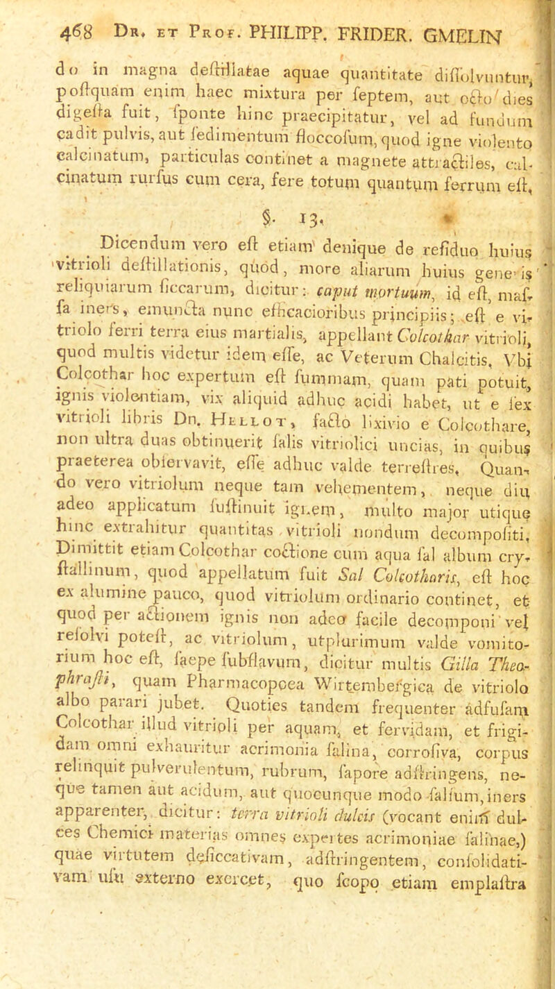 do in magna deRdiatae aquae quantitate diflolvnntur poRquam enim haec mixtura per feptem, aut 0^0^dies digeda fuit, fponte lunc praecipitatur, vel ad fundum cadit pulvis, aut ledinientum floccofum, quod igne violento ealcinatum, particulas oontinet a magnete attra^iles, cul- cinatum rurfus cum cera, fere totum quantum femim elt, 1 §• 13' * Dicendum vero elf etiam' denique de refiduo huius 'Vitrioli delHllationis, quod, more aliarum huius gene’is reliquiarum ficcarum, dicitur;. caput mortuum, id ell, niaf- fa jners, emuncfa nunc elhcacioribus principiis; .eft’ e vh triolo leiii terra eius martiahs, appellant GWro/jljrtr vitrioli, quod multis videtur idem elTe, ac Veterum Chaldtis, Vbl Colcqthar hoc e.xpertum eft fumniam, quam pati potuit. Ignis violentiam, vix aliquid adhuc acidi habet, ut e lex vittioli libris Dn. Hellot, faflo lixivio e ColciUhare, non ultra duas obtinuerit falls vitriolici uncias, in ouibu? praeterea obiervavit, elTe adhuc valde terrellres, Quan-< do vero vitriolum neque tarn vehementem, neque diu adeo applicatum fiiftinuit igi.em j multo major utique hinc extiahitur quantitas , vitriol! nondum decompoliti, Dimittit etiam Colcothar cocfione cum aqua lal album crj, ftallinum, quod appellatum fuit Sal Colcotharis, eft hoc ex alumine pauco, quod vitiiokim ordinario continet, et quod pel aclionem ignis non adecr facile decomponi vef rel'olvi poteft, ac vitriolum, utplurimum valde vomito- rium hoc eft, faepe fubftavum, dicitur multis Gilla Thea- phrajh^ quam Pharmacopoea Wirtembefgica de vitriolo albo paiari jubet. Quoties tandem frequenter adfufam Colcothar illud vitripli per aquam, et fervidam, et frigi- dam Omni exliauritur acrimonia falina, corrofiva, corpus relinquit pulverulentum, rubrum, fapore adftringens, ne- que tamen aut acidum, aut quocunque modo faHum,iners apparentei, dicitur; tcn'a vitrinli clulcis (vocant eniiti duh ces Chemici materias omnes expei tes acrimoniae faliiiae,) quae virtutem dciiccativam, adftringentem, coniolidati- ■V am ufu sxteino excrc.et, quo fcopo etiaiii emplaftra