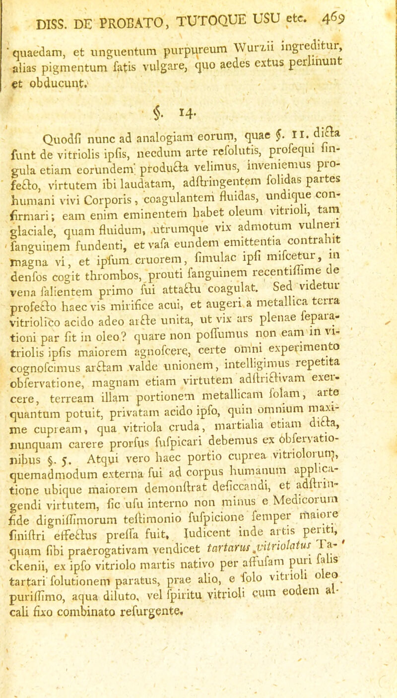 ■ quaedam, et unguentum purpiireum Wurxii ingredltui, alias pigmentum fatis vulgare, quo aedes extus perlmunt et obducunt. 14. Quodfi nunc ad analogiam eorum, quae II. difla funt de vitriolis ipfis, necdum arte refolutis, profeqiu lin- gula etiam eorundenv producta velimus, inveniemus pio- feao, virtutem ibi laudatam, adftiingentem folidas partes huniani vivi Corporis, coagulantem fluidas, undique con- frmari; earn enim eminentem habet oleum vitrioli, tarn glaciale, quam fluidum, .utrumque vix admotum vu neri 'fanguinem fundenti, etvafa eundem emittentia contrahit magna vi, et ipfum cruorem, fiinulac ipfi mifc^ur, in denfos cogit thrombos, prouti fanguinem recentillirne de vena falientem prime fui attabbu coagulat. Sed videtur profetbo haec vis mirifice acui, et augeri a metallica terra vitriolico acido adeo aifle unita, ut vix urs plcuae epaia tioni par fit in oleo? quare non poffumus non earn in vi- triolis ipfis maiorem agnofeere, certe omni experimento cognofeimus ar£l:am valde unionem, intelligimus repetita obfervatione, magnam etiam virtutem adfirifl-i.vam exei- cere, terream illam portionem metallicam lolam, arte quantum potuit, privatam aeido ipfo, quin omnium me cupieam, qua vitriola cruda, martialia etiam di a, nunquam carere prorfus fufpicari debemus ex obfervatio- jiibus §. 5. Atqui vero haec portio cuprea vitrioloiun^, quemadmodum externa fui ad corpus humanum appUc.i- tione ubique maiorem demonlirat deficcandi, et adltuii gendi virtutem, fic ufu interno non minus e Medicorum fide dignilfimorum telhmonio fufpicione femper maiore (iniftri elTetbus prelfa fuit. fudicent inde artis periti, ^ quam fibi praCrogativam vendicet tai'tarus ,yitriolatus l a ckenii, ex ipfo vitriolo martis native per afiufam p^^*- ^ tartari folutionem paratus, prae alio, e folo vitiio 1 o eo purifiimo, aqua diluto, vel fpiritu vitrioli CUm eodem a cali fixo combinato refurgente.