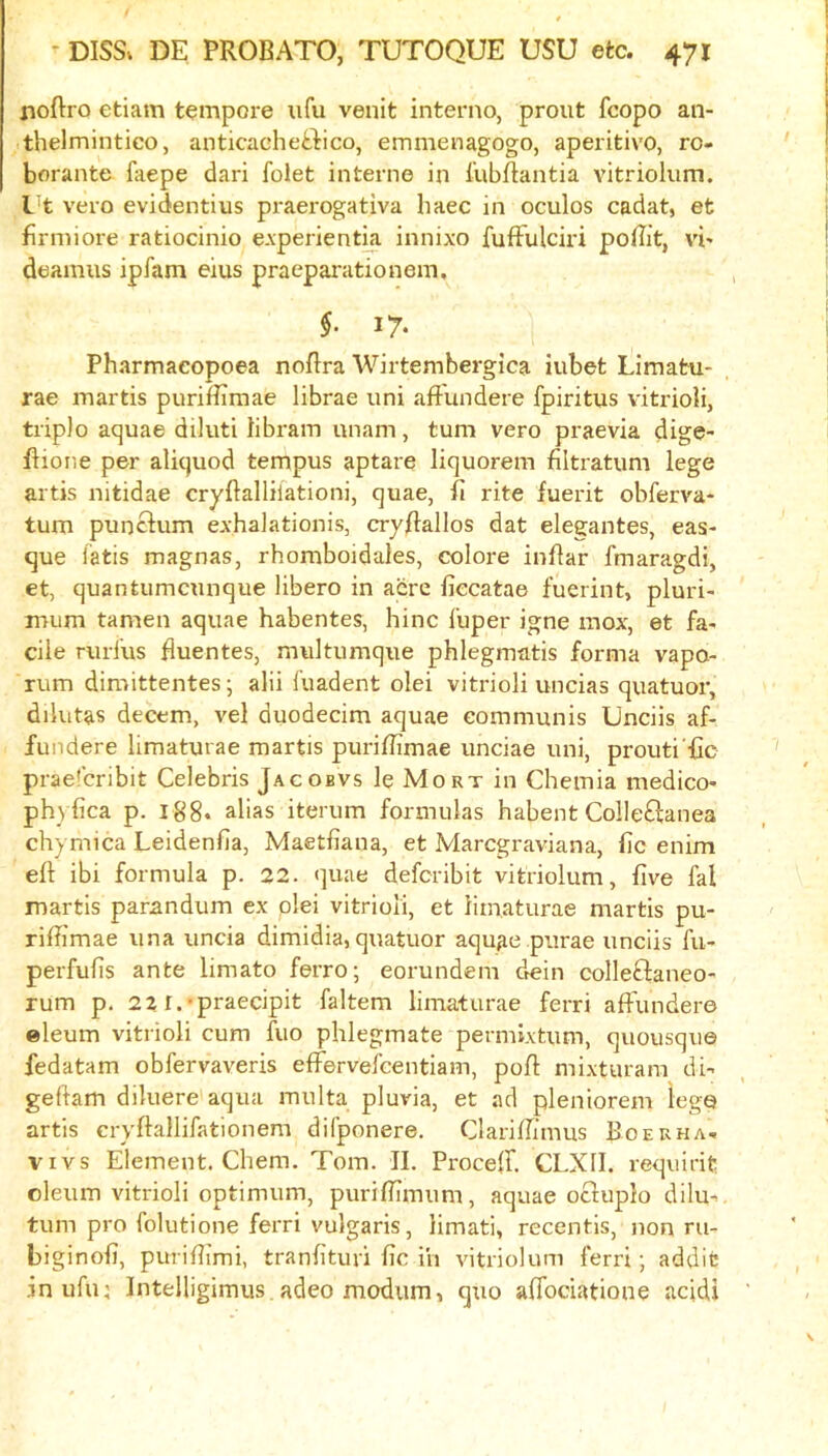 noftro etiam tempore iifu venit interno, prout fcopo an- thelmintico, anticacheffico, emmenagogo, aperitive, ro- borante faepe dari folet interne in iubftantia vitriolum. l^t vero evidentius praerogativa liaec in oculos cadat, et firniiore ratiocinio e.vperientk innixo fufFulciri poBit, vb deamus iplam eius praeparationem, §. 17. Pharmacopoea noBra Wirtembergica iubet Limatu- rae martis puriffimae librae uni aflundere fpiritus vitrioH, triple aquae diluti libram unam, turn vere praevia dige- Bione per aliquod tempus aptare liquorem filtratum lege artis nitidae cryBalliiationi, quae, B rite fuerit obferva- tum punclum exhalationis, cryBallos dat elegantes, cas- que iatis magnas, rhomboidales, celere inBar fmaragdi, et, quantumeunque libere in acre fiecatae fuerint, pluri- mum tamen aquae habentes, hinc I'uper igne mox, et fa- cile rurfus Buentes, multumque phlegmatis forma vape- rum dimittentes; alii fuadent olei vitrioli uncias quatuoiv dilutas decern, vel duodecim aquae communis Unciis af- fiindere limaturae martis puriBimae unciae uni, prouti'Bc praefenbit Celebris Jacobvs le Mort in Chemia medico- phyfica p. 188. alias iterum formulas habent CoIle£lanea chymica Leidenfia, Maetfiana, et Maregraviana, fie enim eB ibi formula p. 22. quae deferibit vitriolum, five fal martis parandum ex plei vitrioli, et limaturae martis pu- riBimae una uncia dimidia, quatuor aquae purae unciis fu- perfufis ante limato ferro; eorundem dein colleftaneo- rum p. 22 r.-praecipit faltem limaturae ferri aB'undere eleum vitrioli cum fuo phlegmate permixtum, quousqu© fedatam obfervaveris efi^ervefeentiam, poB mixturam di- geBam diluere aqua multa pluvia, et ad pleniorem lege artis crvBallifationem difponere, ClariBimus Boerha- vivs Element. Chem. Tom. II. ProceB. CLXII. requirit oleum vitrioli optimum, puriBimum, aquae oclupio dilu-, turn pro folutione ferri vulgaris, iimati, recentis, non ru- biginofi, puriBimi, tranfituri fic i'n vitriolum ferri; addic inufu; Intelligimus adeo modum, qtio aBociatione acidi