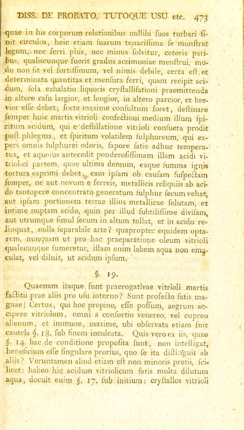 quae in his corporum relationibus nullibi fuos turbari fi- nit eirculos, heic etiam fuarum tenaciBima le monftrat legum,. nec ferri plus, noc minus folvitur, ceteris pari- bus, qualiscunque fuerit gradus acrimoniae menftrui, mo- do non iit vel fortiBimum, vel nimis debile, certa efhet determinata cp,iantitas et menfura ferri, quani reeipit aci- dum, lola e.vJiaktio liquoris cryftallifationi praemittenda ii) altero calu largior, et longior, in altero parcior, et bre- vior-efle debet; hnte maxime confultum foret, deflinare femper h.uic martis vitrioli confe£lioni meduiin ilium fpi- ritum acidum, qui e deftillatione vitrioli confueta prodit poll: phlepna, et fpiritum volatilem fulphureum, qui ex- pers omnis lulphurei odoris, fapore fatis adhue tempera- tus, et aquoius antecedit ponderofiBimam illam acidi vi- tnolici partem, quae ultima demum, eaque iumma iguis tortura exprimi debet earn iplam ob caufam fufpeftam femper, ne aut novum e ferreis, metallicis reliquiis ab acb do tantopere concentrate generatum lulphur fecumvehat, aut ipfam portionem terrae illius metallicae Iblutam, et intime nuptam acido, -quin per illud lubtiliBime divilam, aut utrumque limul fecum in altum tollat, et in acido re- linquat, nulla feparabile arte ? quapropter equidem opta- rem, nunquam ut pro hac praeparatione oleum vitrioli qualeeunque fumeretur, iftam enim labem aqua non emj- culat, vel diluit, ut acidum ipfum, §• 19^ Quaenam itaque,funt praerogativae vitrioli martis fafl:itii prae aliis pro ufu interne? Sunt profeclo fatis ma- gnae! Certus, qui hoc propino, efie poffum, aegrum ao cipere vitriolum, omni a confortio venereo, vel oupreu alienum, et immune, maxime, ubi obfervata etiam fuit cautela §. i g. fub Bnem inculeata. Quis veroex iis, quae §. 14. hac de conditione propofita Hint, non intelligat, • beneficium efle lingulare prorilis, quo fe ita diftiiVguit ab aliis? Veruntamen aliud etiam efl non minoris pretii, feh licet: habeo hig acidum vitriolicuni fatis multa dilutum aqua, docuit enim §. 17. fub initium; cryftallos vitrioli