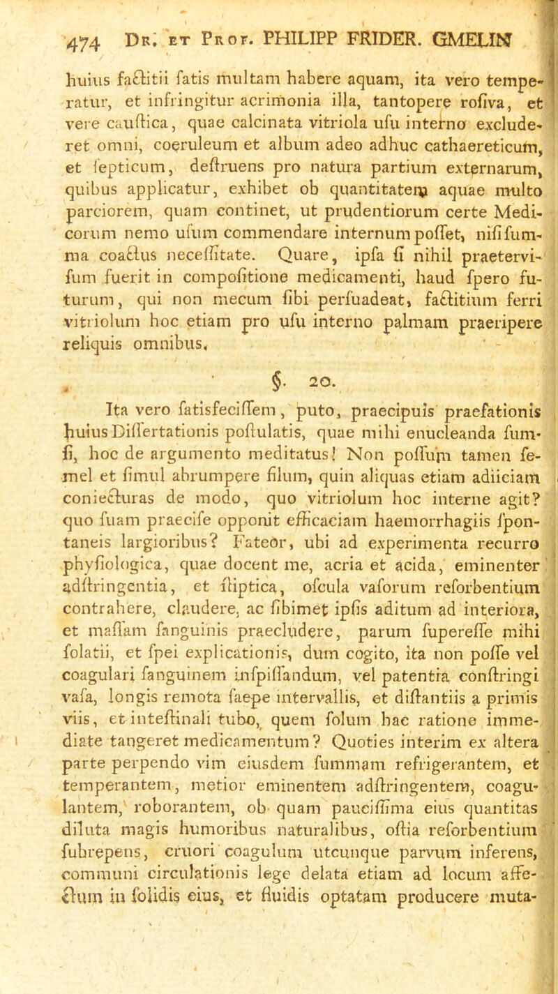 hums fa£Iitii fatis multam habere aquam, ita vero tempe- ratur, et infringitur acrimonia ilia, tantopere rofiva, et vere cauftica, quae calcinata vitriola ufu interna exclude- ret Omni, co^ruleum et album adeo adhuc cathaereticutn, et fepticum, deftruens pro natura partium externarum, quibus applicatur, exhibet ob quantitateip aquae multo parciorem, quam continet, ut prudentiorum certe Medi- corum nemo ufum commendare internum poffet, nififum- ma coa^,lus neceffitate. Quare, ipfa (i nihil praetervi- fum fuerit in compofitione medicamenti, baud fpero fu- turum, qui non mecum fibi perfuadeat, faftitium ferri vitriolum hoc etiam pro yfu interno palmam praeripere reliquis omnibus, §. 20. Ita vero fatisfeciffem, puto, praecipuis praefationls ^uiusDihertationis poftulatis, quae mihi enucleanda fum- fi, hoc de argumento meditatusl Non poflii'm tamen fe- mel et hmul abrumpere fllum, quin aliquas etiam adiiciam coniecluras de modo, quo vitriolum hoc interne agit? quo fuam praecife opponit efficaciam haemorrhagiis ipon- taneis lai'gioribus? P'ateor, ubi ad experimenta recurro phyfiologica, quae docent me, acria et acida, eminenter adhringcntia, et iHptica, ofcula vaforum reforbentium contrahere, claudere, ac fibimet ipfis aditum ad interiora, et maflani fanguinis praecludere, parum fupereffe mihi | folatii, et fpei explicationis, durn cogito, ita non poffe vel j coagulari fanguinem infpiU'andiim, vel patentra conftringi i vafa, longis remota faepe uitervallis, et diftantiis a priinis | viis, et inteflinali tube, quern folum hac ratione imme- diate tangeret medicamentum? Quoties interim ex altera parte perpendo vim eiusdem fummam refrigerantem, et . temperantem, metior eminentem adRringentera, coagu* lantern, roborantem, ob' quam paucifhma eius quantitas diluta magis humoribus naturalibus, oftia reforbentium fubrepens, cruori coagulum utcunque parvum inferens, comrauni circulationis lege delata etiam ad locum afFe- <Ium in foiidis eius, et fluidis optatam producere muta- i