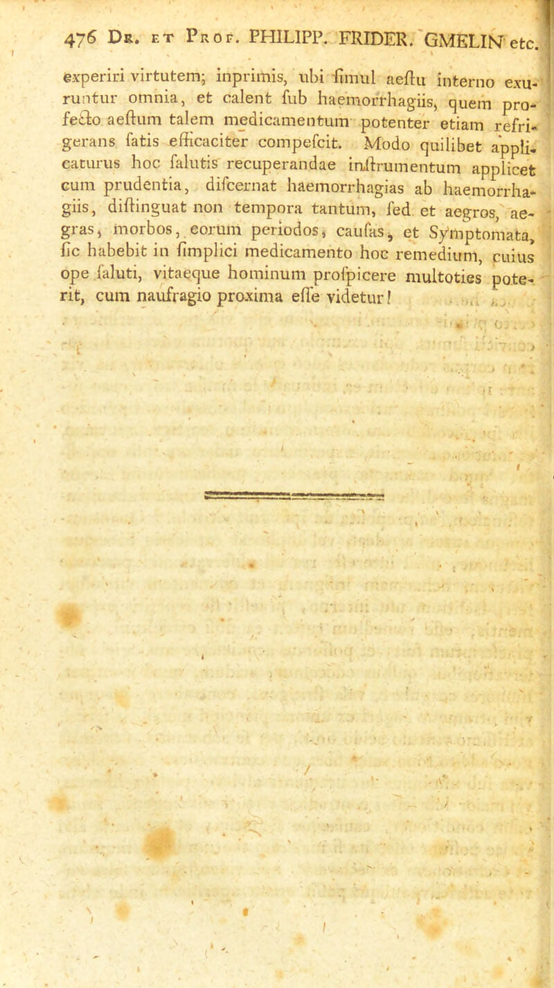 experiri virtutern; inprimis, uln finnil aeflu interno exu-V runtur omnia, et calent fub haemorrhagiis, quern pro- i fe£lo aeftum talem medicanientum potenter etiam refri- 1 gerans fatis efficaciter coinpefcit. Modo quilibet a'ppli, eaturus hoc falutis' recuperandae inillrumentum applicet Gum prudentia, difcernat haemorrhagias ab haemorrha- giis, diftinguat non tempora tantum, fed et aegros'-'ae- ; gras, inorbos, eorunl periodos, caufaSj et Symptornata, 'J fie habebit in fimplici medicamento hoc remedium, cuiiis * ope I'aluti, vitaeque hominum proipicere multoties po.te-  rit, cum naufragio proxima effevidetur! \ I ( ' ^ t •*. - I I ^ * - /