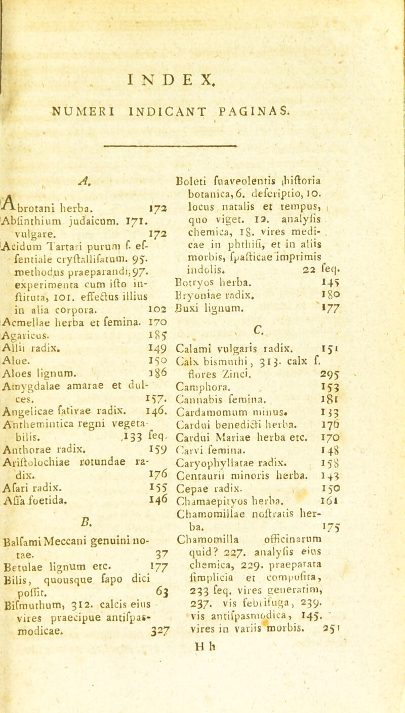 INDEX NUMERI INDICANT PAGINAS. I brotani heiba. 172 Abiinthium judaicum, vulgaie. 172 Acidum Tartar! purum f. ef- femiale cryftrdlifatum. 9J- metbodps praeparandi,97. experimenta cum ifto in- Airuta, lor, efleftus illius in alia corpora. 102 Acmellae herba et femina. I70 Agaricus. Allii radix. I49 Aloe. 150 Aloes lignum. 3^6 Amygdalae amarae et dul- ces. 157* Angelicae fatirae radix. 146. A'ntbemintica regni vegeta- bilis. ,133 feq. Antborae radix. 159 Ariftolocbiae rotundae ra- dix. 176 Afari radix. 155 AQa foetida. 146 /?. BalfaraiMeccani genuinino- tae. 3'7 Betulae lignum etc. 177 Bills, quousque fapo did pofTit. 63 Bifmutbum, 312. calcis eiiis vires praecipue antifpas- modicae. 3-7 Boleti fnavpolentis ibiftoria botanica,6. defcriptio, lO. locus natalis et tempos, 1 quo viget. 13. analylis cbemica, 18. vires medi- . cae in pbtbifi, et in al iis morbis, fpafticae imprimis indolis. 22 Teq. Botryos berba. 145 Bryoniae radix. ISO JOuxi lignum. '»77 Calami vulgaris radix. 151 Calx bismmhi, 31 3. calx f. flores Zinci. 295 Campbora. 153 Cannabis femina. iBi Cardamomum minus* 113 Cardui benedicdi berba. 17b Cardui Mariae berba etc. 170 Carvi femina. 148 Caryopbyllatae radix. 158 Centaurii minoris herba. 1+3 Cepae radix. 150 Cbamaepityos berba. i6i Chamoraillae noAratis her- ba. •75 Cbamotnilla officinarum quid? 227. analylis e'us cliemica, 229. praeparata limplicia et compufita, 233 feq. vires generarim, 237. vis febiit'iiga, 239. vis antifpasnu^dica, 145. vires in variis morbis. 251 H h