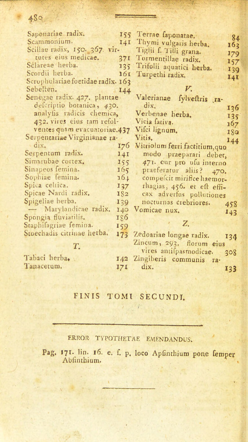 Saponaiiae radix. 155 Scam.-nonium. 141 Scillae radix, 150.^357. vir- rutes eius niedicae. 371 Sclareae heiba. 13J Scordii heiba. I61 Scruphulaiiae foetidae radix- 163 Sebellen. I44, Senegae radix. 427. plantae defcriptio botanica, 430. analylis radicis cliemica, 432. vires eius tarn refol- vencesquam evacuatoiiae.437 Serpemariae Virginianae ra- dix. 176 Serpentum radix. I41 Simaiubae cortex. 1^5 Sinapeos femina. 165 Sopliiae feniina. 364 Spica celiica. I37 Spicae Nardi radix. 132 Spigeliae berba. 139 — Marylandicae radix. 140 Spongia fluviatilis. Ig6 Staphifagriae femina. 159 Stoechadis citrinae herba, T. Tahaci berba* 142 Tanacemra. 171 Terrae faponatae. Tbymi vulgaris heiba. Tiglii f. j'ilii grana. Tornientillae radix. Trifolii aquatici herba. Turpethi radix, V. 84 163 179 1S7 139 141 fylveftris ,ra- 136 135 367 18a 144 Valerianae dix, Verbenae herba. Vicia fativa, Vifci lignum. Vitis, Vitiiolum ferri factitium,quo modo praeparari deber, 4J\. cur pro ufu intenio praeferatur aliis? 470. compefcit mirifrce haemor- rhagias, 456. et eft effi- cax adveiius poUutiones nocturnas Crebriores. 453 Vomicae nux. J43 ' Z. Zedoariae longae radix. Zincum, 293. florum eius vires amirpasmodicae. Zingiberis communis ra- dix. m 308 133 t FINIS TOMl SECUNDI. ERROR TYPOTHETAE EMENDANDLJS. Pag. 171. lin. 16. e. f. p. loco Apfinthium pone Cempep Abiuithium. ^