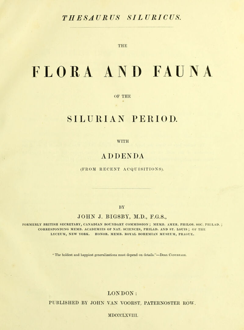 THE FLORA AND FAUNA OF THE « SILURIAN PERIOD. WITH ADDENDA (FROM RECENT ACQUISITIONS). BY JOHN J. BIGSBY, M.D., E.G.S., FORMERLY BRITISH SECRETARY, CANADIAN BOUNDARY COMMISSION; MEMB. AMER. PHILOS. SOC. PHILAD. ; CORRESPONDING MEMB. ACADEMIES OF NAT. SCIENCES, PHILAD. AND ST. LOUIS ; OF THE LYCEUM, NEW YORK. HONOR. MEMB. ROYAL BOHEMIAN MUSEUM, PRAGUE.  The boldest and happiest generalizations must depend on details.—Dean Conybeare. LONDON: PUBLISHED BY JOHN VAN VOORST, PATERNOSTER ROW. MDCCCLXVIII.