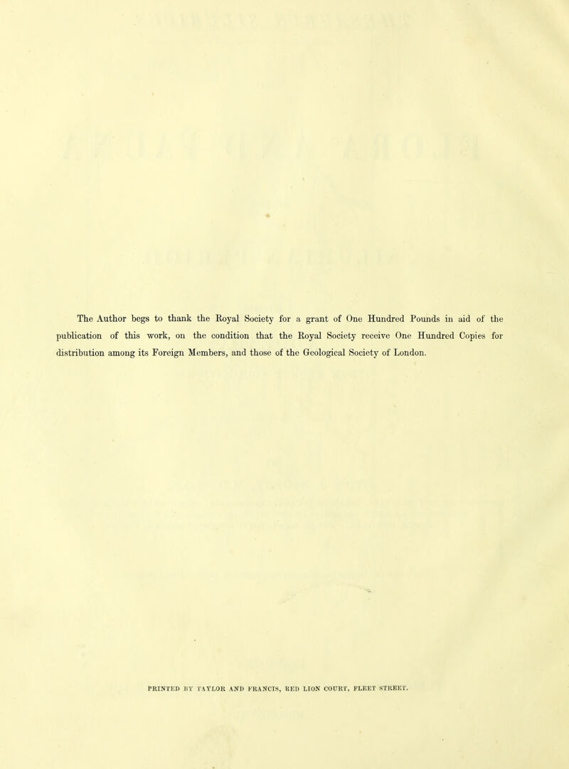 « The Author begs to thank the Royal Society for a grant of One Hundred Pounds in aid of the publication of this work, on the condition that the Royal Society receive One Hundred Copies for distribution among its Foreign Members, and those of the Geological Society of London. PRINTKD liy TAYLOR AND FRANCIS, RED LION COURT, FLEET STREET.