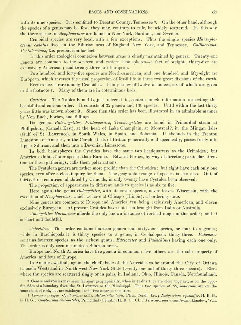 with its nine species. It is confined to Decatur County, Tennessee *. On the other hand, although the species of a genus may be few, they may, contrary to rule, be widely scattered. In this way the three species of Scyphocrinus are found in New York, Sardinia, and Sweden. Crinoidal species are very local, with a few exceptions. Thus the single species Marsupio- crinus ccelatus lived in the Silurian seas of England, New York, and Tennessee. Calliocrinus, Crotalocrinus, &c. present similar facts. In this order zoological connexion between areas is chiefly maintained by genera. Twenty-one genera are common to the western and eastern hemispheres—a fact of weight; thirty-five are exclusively American ; and twenty-three are European. Two hundred and forty-five species are North-American, and one hundred and fifty-eight are European, which reverses the usual proportion of fossil life in these two great divisions of the earth. Recurrence is rare among Crinoidea. I only know of twelve instances, six of which are given in the footnote t- Many of them are in coterminous beds. Cystidea.—The Tables K and L, just referred to, contain much information respecting this beautiful and curious order. It consists of 32 genera and 136 species. Until within the last thirty years little was known about it. Since then this order has been illustrated in an admirable manner by Von Buch, Forbes, and Billings. Its genera Palceocystites, Protocystites, Trochocystites are found in Primordial strata at Phillipsburg (Canada East), at the head of Lake Champlain, at Montreal?, in the Mingan Isles (Gull of St. Lawrence), in South Wales, in Spain, and Bohemia. It abounds in the Trenton Limestone of America, in the Caradoc beds of Britain generically and specifically, passes freely into Upper Silurian, and then into a Devonian Limestone. In both hemispheres the Cystidea have the same two headquarters as the Crinoidea; but America exhibits fewer species than Europe. Edward Forbes, by way of directing particular atten- tion to these gatherings, calls them polarizations. The Cystidean genera are rather more prolific than the Crinoidea; but eight have each only one species, even after a close inquiry for them. The geographic range of species is less also. Out of thirty-three countries inhabited by Crinoids, in only twenty have Cystidea been observed. The proportion of appearances in different lands to species is as six to five. Here again, the genus Holocystites, with its seven species, never leaves Wisconsin, with the exception oi H. sphcericus, which we have at Chicago (Illinois), a bordering state. Nine genera are common to Europe and America, ten being exclusively American, and eleven exclusively European. At present Cystidea have not been brought from India or Australia. Apiocystites Huronensis affords the only known instance of vertical range in this order; and it is short and doubtful. Asteridea.—This order contains fourteen genera and sixty-one species, or four to a genus; while in Brachiopoda it is thirty species to a genus, in Cephalopoda thirty-three. Paleeaster contains fourteen species as the richest genus, Edi'ioaster and Palcechinus having each one only. This order is only seen in nineteen Silurian areas. Europe and North America have five genera in common; five others are the sole property of America, and four of Europe. In America we find, again, the chief abode of the Asteridea to be around the City of Ottawa (Canada West) and in North-west New York State (twenty-one out of thirty-three species). Else- where the species are scattered singly or in pairs, in Indiana, Ohio, Illinois, Canada, Newfoundland. * Genera and species may seem far apart geographically, when in reality they are close together, as on the oppo- site sides of a boundary river, the St. Lawrence or the Mississippi. Thus two species of StepJumocrinus are on the same sheet of rock, but are catalogued as in two separate countries. t Ctenocrini's typus, Cyathocrinus exilis, Melocrinites Icevis, Pleta, Corall. I^st. ; Dictyocrinus sqiiamifer, H. R. G., L. H. G.; Glyptocrimis decadacUjlus, Primordial (Geinitz), H. R. G., CL.; Pericchocrinns fnonilifoi-mis,J2aii(io\.,W.h.