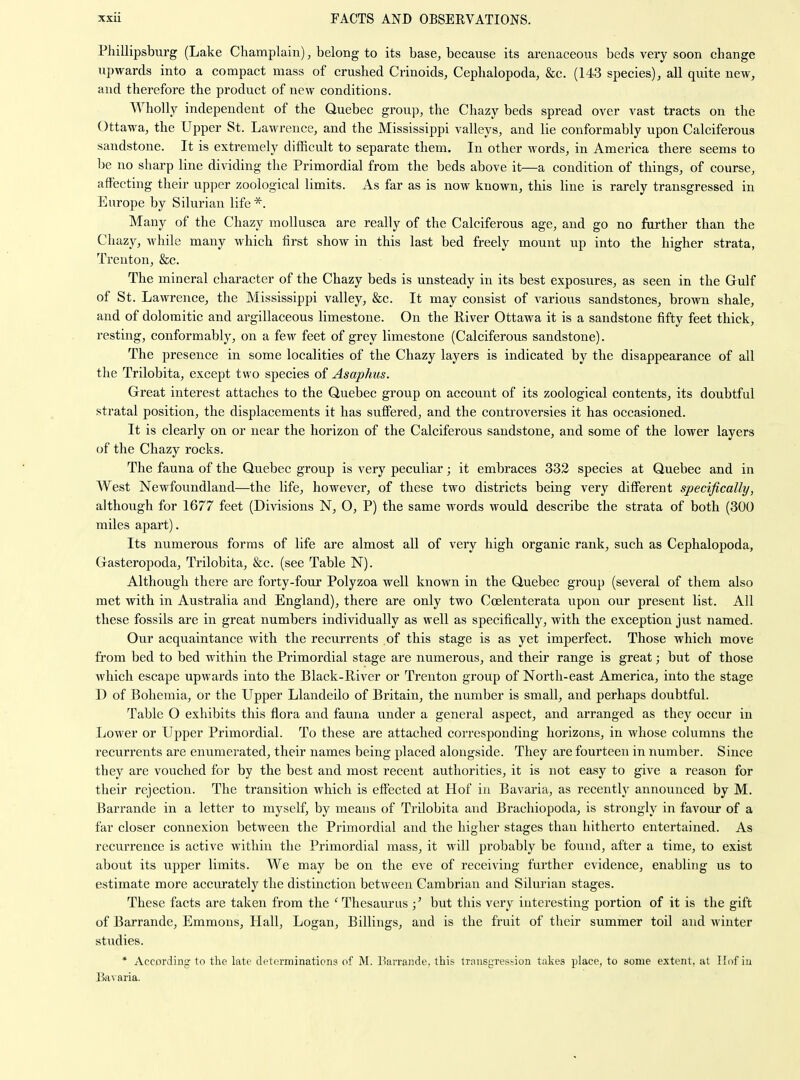 Phillipsbiu'g (Lake Champlain), belong to its base^, because its arenaceous beds very soon change upwards into a compact mass of crushed Crinoids, Cephalopoda, &c. (143 species), all quite new, and therefore the product of new conditions. Wholly independent of the Quebec group, the Chazy beds spread over vast tracts on the Ottawa, the Upper St. Lawrence, and the Mississippi valleys, and lie conformably upon Calciferous sandstone. It is extremely difficult to separate them. In other words, in America there seems to he no sharp line dividing the Primordial from the beds above it—a condition of things, of course, affecting their upper zoological limits. As far as is now known, this line is rarely transgressed in Europe by Silurian life *. Many of the Chazy moUusca are really of the Calciferous age, and go no further than the Chazy, while many which first show in this last bed freely mount up into the higher strata, Trenton, &c. The mineral character of the Chazy beds is unsteady in its best exposures, as seen in the Gulf of St. Lawrence, the Mississippi valley, &c. It may consist of various sandstones, brown shale, and of dolomitic and argillaceous limestone. On the River Ottawa it is a sandstone fifty feet thick, resting, conformably, on a few feet of grey limestone (Calciferous sandstone). The presence in some localities of the Chazy layers is indicated by the disappearance of all the Trilobita, except two species of Asaphus. Great interest attaches to the Quebec group on account of its zoological contents, its doubtful stratal position, the displacements it has suffered, and the controversies it has occasioned. It is clearly on or near the horizon of the Calciferous sandstone, and some of the lower layers of the Chazy rocks. The fauna of the Quebec group is very peculiar; it embraces 332 species at Quebec and in West Newfoundland—the life, however, of these two districts being very different specifically, although for 1677 feet (Divisions N, O, P) the same words would describe the strata of both (300 miles apart). Its numerous forms of life are almost all of very high organic rank, such as Cephalopoda, Gasteropoda, Trilobita, &c. (see Table N). Although there are forty-four Polyzoa well known in the Quebec group (several of them also met with in Australia and England), there are only two Coelenterata upon our present list. All these fossils are in great numbers individually as well as specifically, with the exception just named. Our acquaintance with the recurrents of this stage is as yet imperfect. Those which move from bed to bed within the Primordial stage are numerous, and their range is great; but of those which escape upwards into the Black-River or Trenton group of North-east America, into the stage D of Bohemia, or the Upper Llandeilo of Britain, the number is small, and perhaps doubtful. Table O exhibits this flora and fauna under a general aspect, and arranged as they occur in Lower or Upper Primordial. To these are attached corresponding horizons, in whose columns the recurrents are enumerated, their names being placed alongside. They are fourteen in number. Since they are vouched for by the best and most recent authorities, it is not easy to give a reason for their rejection. The transition which is effected at Hof in Bavaria, as recently announced by M. Barrande in a letter to myself, by means of Trilobita and Brachiopoda, is strongly in favour of a far closer connexion between the Primordial and the higher stages than hitherto entertained. As recurrence is active within the Primordial mass, it will probably be found, after a time, to exist about its ujiper limits. We may be on the eve of receiving further evidence, enabling us to estimate more accurately the distinction between Cambrian and Silurian stages. These facts are taken from the 'Thesaurus but this very interesting portion of it is the gift of Barrande, Emmons, Hall, Logan, Billings, and is the fruit of their summer toil and winter studies. * According to the late determinations of M. l^arrande, this trnnsgres^ion takes place, to some extent, at Ilof iu Jkvaria.