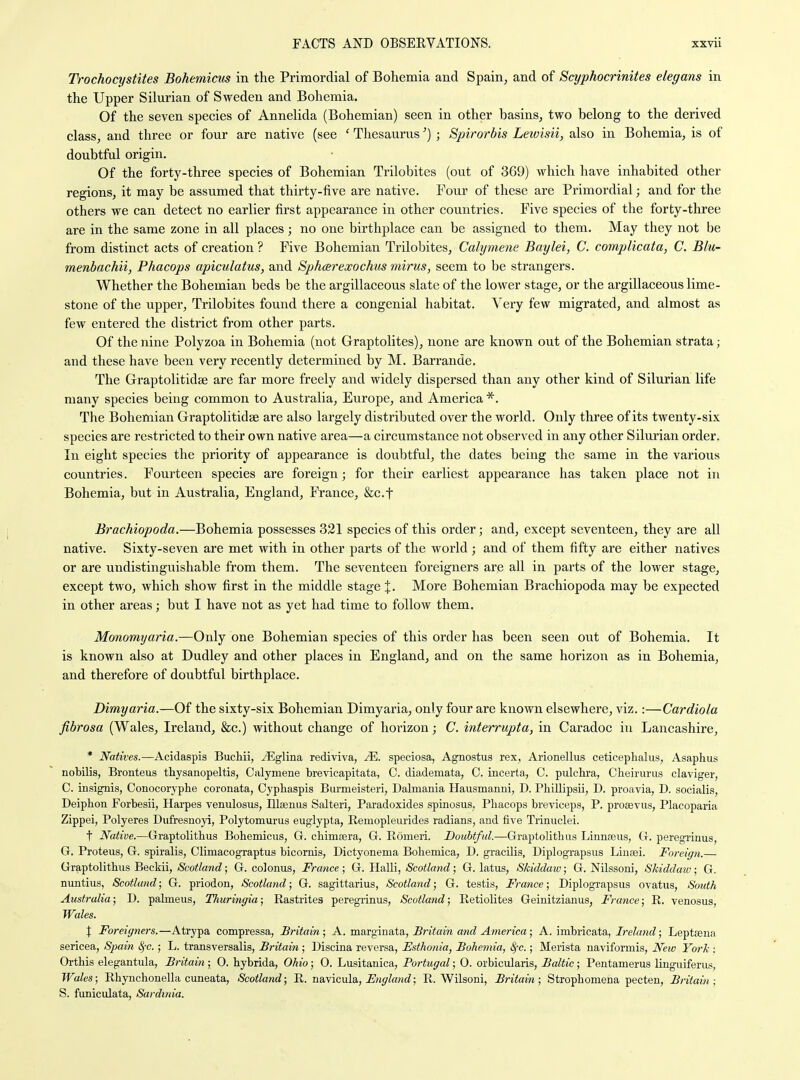 Trochocystites Bohemicus in the Primordial of Bohemia and Spain^ and of Scyphocrinites elegans in the Upper Silurian of Sweden and Bohemia. Of the seven species of Annelida (Bohemian) seen in other basins, two belong to the derived class, and three or four are native (see ' Thesaurus') ; Spirorbis Lewisii, also in Bohemia, is of doubtful origin. Of the forty-three species of Bohemian Trilobites (out of 369) which have inhabited other regions, it may be assumed that thirty-five are native. Four of these are Primordial; and for the others we can detect no earlier first appearance in other countries. Five species of the forty-three are in the same zone in all places; no one birthplace can be assigned to them. May they not be from distinct acts of creation ? Five Bohemian Trilobites, Calymene Baylei, C. complicata, C. Blu- menbachii, Phacops apiculatus, and Sphcerexochus mirus, seem to be strangers. Whether the Bohemian beds be the argillaceous slate of the lower stage, or the argillaceous lime- stone of the upper, Trilobites found there a congenial habitat. Very few migrated, and almost as few entered the district from other parts. Of the nine Polyzoa in Bohemia (not Graptolites), none are known out of the Bohemian strata; and these have been very recently determined by M. Barrande. The Graptolitidse are far more freely and widely dispersed than any other kind of Silurian life many species being common to Australia, Europe, and America *. The Bohemian Graptolitidae are also largely distributed over the world. Only three of its twenty-six species are restricted to their own native area—a circumstance not observed in any other Silurian order. In eight species the priority of appearance is doubtful, the dates being the same in the various countries. Fourteen species are foreign; for their earliest appearance has taken place not in Bohemia, but in Australia, England, France, Stcf Brachiopoda.—Bohemia possesses 321 species of this order; and, except seventeen, they are all native. Sixty-seven are met with in other parts of the world ; and of them fifty are either natives or are undistinguishable from them. The seventeen foreigners are all in parts of the lower stage, except two, which show first in the middle stage %. More Bohemian Brachiopoda may be expected in other areas; but I have not as yet had time to follow them. Monomyaria.—Only one Bohemian species of this order has been seen out of Bohemia. It is known also at Dudley and other places in England, and on the same horizon as in Bohemia, and therefore of doubtful birthplace. Dimyaria.—Of the sixty-six Bohemian Dimyaria, only four are known elsewhere, viz.:—Cardiola fibrosa (Wales, Ireland, &c.) without change of hoi'izon; C. interrupta, in Caradoc in Lancashire, * iVaittes.—Acidaspis Buchii, ^Eglina rediviva, JE. speciosa, Agnostus rex, Arionellus ceticephalus, Asaphus nolDilis, Bronteus thysanopeltis, Calymene brevicapitata, C. diademata, C. incerta, C. pulchra, Clieirurus claviger, C. insignis, Conocoryphe coronata, Cypliaspis Burmeisteri, Dalniania Hausmanni, D. Phillipsii, D. proavia, D. socialis, Deiphon Forbesii, Harpes venulosus, Blaeniis Salteri, Paradoxides spinosus. Phacops breviceps, P. proaevus, Placoparia Zippei, Polyeres Dufresnoja, Polytomurus euglypta, Remopleurides radians, and five Trinuclei. t Native.—Graptolitlius Bohemicus, G. chimera, G. Romeri. Doubtful.—Graptolithus Linnaeus, G. peregrinus, G. Proteus, G. spiralis, Climacograptus bicomis, Dictyonema Bohemica, D. gracilis, Diplograpsus Linsei. Foreign.— Graptolithus Beckii, Scotland; G. colonus, France ; G. Halli, Scotland; G. latus, Skiddaw; G. Nilssoni, Skiddaio; G, nuntius, Scotland; G. priodon, Scotland; G. Sagittarius, Scotland; G. testis, France; Diplograpsus ovatus. South Australia; D. pabneus, Thuringia; Rastrites peregrinus, Scotland; Retiolites Geinitzianus, France; R. venosus, Wales. X Foreigners.—Atrypa compressa, Britain; A. marginata, Britain and America; A. imhvicata, Irekmd; Leptsena sericea, Spain 8^c.; L. transversalis, Britain; Discina reversa, Esthonia, Bohemia, Sfc.; Merista naviformis, New York : Orthis elegantula, Britain ; 0. hybrida, Ohio; 0. Lusitanica, Portugal; 0. orbicularis, Baltic; Pentamerus linguiferus, Wales; Rhynchonella cuneata, Scotland; R. naY\c\x\a, Engkmd; R. Wilsoni, Britain; Strophomena pecten, Britain; S. funiculata, Sardinia.