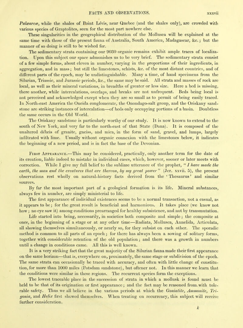 Palcsarca, while the shales of Eoint Levis, near Quebec (and the shales only), are crowded with various species of Graptolites, seen for the most part nowhere else. These singularities in the geographical distribution of the Mollusca will be explained at the same time with those of the present fauna of Australia, South America, Madagascar, &c.; but the manner of so doing is still to be wished for. The sedimentary strata containing our 9030 organic remains exhibit ample traces of localiza- tion. Upon this subject our space admonishes us to be very brief. The sedimentary strata consist of a few simple forms, about eleven in number, varying in the proportions of their ingredients, in aggregation, and in mass; but still the limestones, schists, &c. of the most distant countries, and of different parts of the epoch, may be undistinguishable. Many a time, of hand specimens from the Silurian, Triassic, and Jurassic periods, &c., the same may be said. All strata and masses of rock are local, as well as their mineral variations, in breadths of greater or less size. Here a bed is missing, there another, while intercalations, overlaps, and breaks are not unfrequent. Beds being local is not perceived and acknowledged except when they are so small as to permit of being easily traced. In North-east America the Oneida conglomerate, the Onondago-salt group, and the Oriskany sand- stone are striking instances of intercalation—of beds only occupying portions of a basin. Doubtless the same occurs in the Old World. The Oriskany sandstone is particularly worthy of our study. It is now known to extend to the south of New York, and very far to the north-east of that State (Dana). It is composed of the unaltered debris of granite, gneiss, and mica, in the form of sand, gravel, and lumps, largely infiltrated with lime. Usually without organic connexion with the limestones below, it indicates the beginning of a new period, and is in fact the base of the Devonian. First Appearance.—This may be considered, practically, only another term for the date of its creation, liable indeed to mistake in individual cases, which, however, sooner or later meets with correction. While I give my full belief to the sublime utterance of the prophet,  / have made the earth, the man and the creatures that are thereon, by my great power (Jer. xxvii. 5), the present observations rest wholly on natural-history facts derived from the ' Thesaurus' and similar sources. By far the most important part of a geological form£ition is its life. Mineral substances, always few in number, are simply ministerial to life. The first appearance of individual existences seems to be a normal transaction, not a casual, as it appears to be; for the great result is beneficial and harmonious. It takes place (we know not how; no eye saw it) among conditions prearranged for healthy subsistence, and not by transmutation. Life started into being, necessarily, in societies both composite and simple; the composite at once, in the beginning of a stage or at any other time—Radiata, Mollusca, Annelida, Articulata, all showing themselves simultaneously, or nearly so, for they subsist on each other. The sporadic method is common to all parts of an epoch; for there has always been a sowing of solitary forms, together with considerable retention of the old population; and there was a growth in niimbers until a change in conditions came. All this is well known. It is a very striking fact that the great majority of the Silurian fauna made their first appearance on the same horizon—that is, everywhere on, proximately, the same stage or subdivision of the epoch. The same strata can occasionally be traced with accuracy, and often with little change of constitu- tion, for more than 1000 miles (Potsdam sandstone), but oftener not. In this manner we learn that the conditions were similar in these regions. The recurrent species form the exceptions. The lowest traceable place in the succession of strata in which a moUusk is found must be held to be that of its origination or first appearance; and the fact may be reasoned from, with tole- rable safety. Thus we all believe in the various periods at which the Goniatite, Ammonite, Tri- gonia, and Helix Grsit showed themselves. When treating on reeurrency, this subject will receive further consideration. k