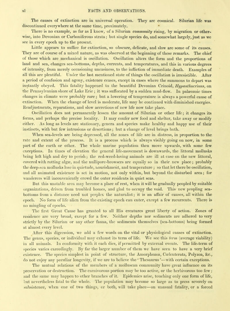 The causes of extinction are in universal operation. They are cosmical. Silurian life was discontinued everywhere at the same time, proximately. There is no example, as far as I know, of a Silurian community rising, by migration or other- wise, into Devonian or Carboniferous strata; but single species do, and somewhat largely, just as we see in every epoch up to the present. Little appears to suffice for extinction, so obscure, delicate, and slow are some of its causes. They are of course of a mixed nature, as was observed at the beginning of these remarks. The chief of those which are mechanical is oscillation. Oscillation alters the form and the proportions of land and sea, changes sea-bottoms, depths, currents, and temperatures, and this in various degrees of intensity, from merely occasioning uneasiness, to the infliction of immediate death. Examples of all this are plentiful. Under the last mentioned state of things the oscillation is irresistible. After a period of confusion and agony, existence ceases, except in cases where the summons to depart was instantly obeyed. This fatality happened to the beautiful Devonian Crinoid, Hijpanthocrinus, on the Pennsylvanian shore of Lake Erie ; it was suffocated by a sudden mud-flow. In palaeozoic times changes in climate were probably rare; but a lowering of temperature is always a powerful cause of extinction. When the change of level is moderate, life may be continued with diminished energies. Readjustments, reparations, and slow accretions of new life now take place. Oscillation does not permanently lessen the amount of Silurian or other life; it changes its forms, and perhaps the precise locality. It may confer new food and shelter, take away or modify either. As long as levels are stationary, genera and species make healthy and happy use of their instincts, with but few intrusions or desertions; but a change of level brings both. When sea-levels are being depressed, all the zones of life are in distress, in proportion to the rate and extent of the process. It is a process which is alwa.ys visibly going on now, in some part of the earth or other. The whole marine population then move upwards, with some few exceptions. In times of elevation the general life-movement is downwards, the littoral moUusks being left high and di'y to perish; the red-weed-loving animals are ill at ease on the new littoral, covered with rotting algae, and the nullipore-browsers are equally so in their new place; probably the deep-sea mollusks lose in quietude, riourishment, and temperature ; so that let there be oscillation, and ail animated existence is set in motion, not only within, but beyond the disturbed area; for wanderers will inconveniently crowd the outer residents in quiet seas. But this unstable area may become a place of rest, when it will be gradually peopled by suitable organizations, driven from troubled homes, and glad to occupy the void. This new peopling sea- bottoms from a distance need not perplex the naturalist; it is an affair of causes, all within the epoch. No form of life alien from the existing epoch can enter, except a few recurrents. There is no mingling of epochs. The first Great Cause has granted to all His creatures great liberty of action. Zones of residence are very broad, except for a few. Neither depths nor sediments are adhered to very strictly by the Silurian or any other fauna, the sediments themselves (sea-bottoms) being formed at almost every level. After this digression, we add a few words on the vital or physiological causes of extinction. The genus, species, or individual may exhaust its term of life. We see this term (average viability) in all animals. In conformity with it each dies, if permitted by external events. The life-term of species varies exceedingly. By far the larger number of them we have seen to have a very brief existence. The species simplest in point of structure, the Amorphozoa, Coclenterata, Polyzoa, &c., do not enjoy any peculiar longcAdty, if we are to believe the ' Thesaurus'—with certain exceptions. The mutual relations of the members of a moUuscan community have great influence on its preservation or destruction. The carnivorous portion may be too active, or the herbivorous too few ; and the same may happen to other In'anches of it. Epidemics arise, touching only one form of life, but nevertheless fatal to the whole. The population may become so large as to press severely on subsistence, when one of two things, or both, will take place—an vuiusual fatality, or a forced