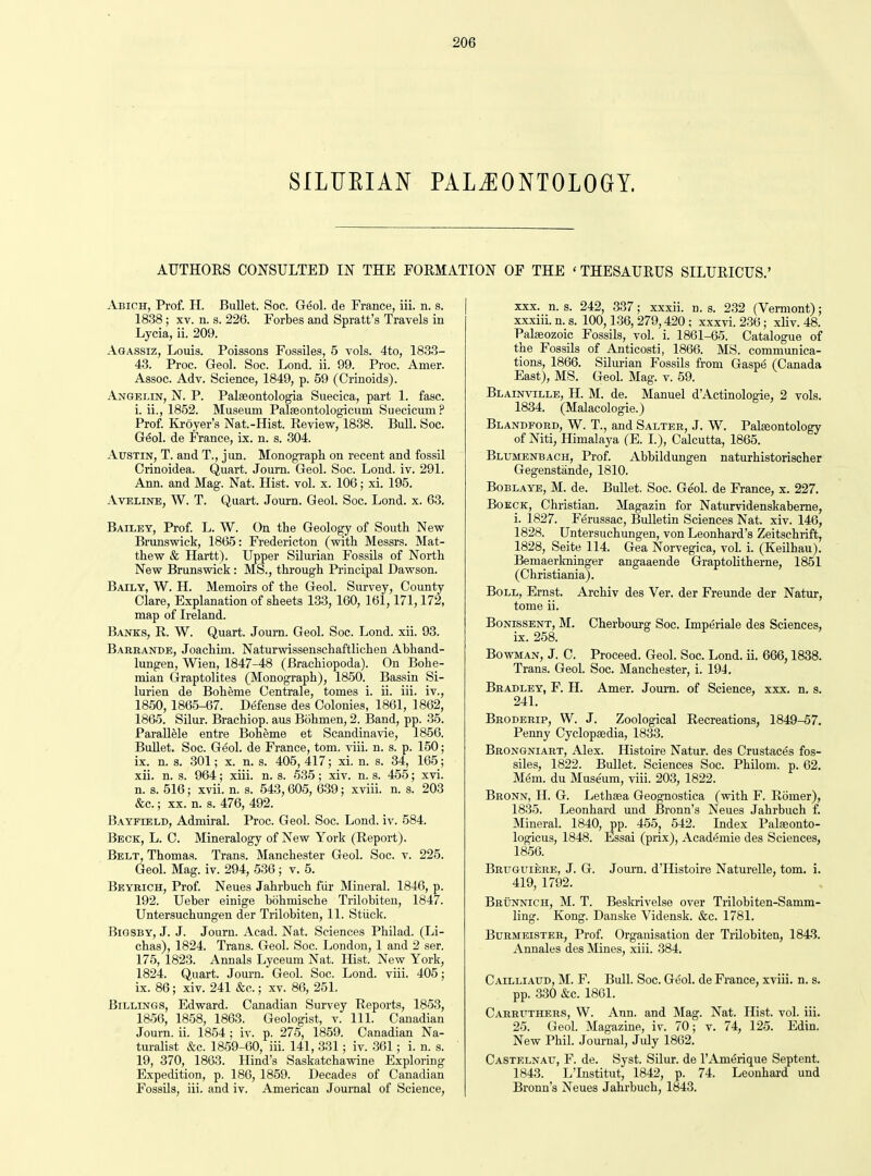 SILUEIAN PALiEONTOLOGY. AUTHORS CONSULTED m THE FORMATION OF THE ' THESAURUS SILURICUS.' Abich, Prof. H. Bullet. Soc. Geol. de France, iii. n. s. 1838; XV. n. s. 226. Forbes and Spratt's Travels in Lycia, ii. 209. Agassiz, Louis. Poissons Fossiles, 5 vols. 4to, 1833- 43. Proc. Geol. Soc. Lond. ii. 99. Proc. Amer. Assoc. Adv. Science, 1849, p. 59 (Crinoids). Angelin, N. p. Palseontologia Suecica, part 1. fasc. i. ii., 1852. Museum Palseontologicum Suecicum? Prof. Kroyer's Nat.-Hist. Review, 1838. BuU. Soc. G6ol. de France, ix. n. s. 304. Austin, T. and T., jun. Monograpli on recent and fossil Crinoidea. Quart. Journ. Geol. Soc. Lond. iv. 291. Ann. and Mag. Nat. Hist. vol. x. 106; xi. 195. AvELiNE, W. T. Quart. Journ. Geol. Soc. Lond. x. 63. Bailey, Prof L. W. On the Geology of South New Brunswick, 1865: Fredericton (with Messrs. Mat- thew & Hartt). Upper Silurian FossUs of North New Brunswick : MS., through Principal Dawson. Baily, W. H. Memoirs of the Geol. Survey, County Clare, Explanation of sheets 133,160, 161,171,172, map of Ireland. Banks, R. W. Quart. Joum. Geol. Soc. Lond. xii. 93. Barbande, Joachim. Naturwissenschaftlichen Abhand- lungen, Wien, 1847-48 (Brachiopoda). On Bohe- mian Graptolites (Monograph), 1850. Bassin Si- lurien de Boheme Centrale, tomes i. ii. iii. iv., 1850,1865-67. Defense des Colonies, 1861, 1862, 1865. Silur. Brachiop. aus Bcihmen, 2. Band, pp. 35. Parallele entre Boheme et Scandinavie, 1856. Bullet. Soc. Geol. de France, tom. viii. n. s. p. 150; ix. n. s. 301; X. n. s. 405, 417; xi. n. s. 34, 165; xii. n. s. 964; xiii. n. s. 635; xiv. n. s. 455; xvi. n. s. 516; xvii. n. s. 543,605, 639; xviii. n. s. 203 &c.; XX. n. s. 476, 492. Bayfield, Admiral. Proc. Geol. Soc. Lond. iv. 584. Beck, L. C. Mineralogy of New York (Report). Belt, Thomas. Trans. Manchester Geol. Soc. v. 225. Geol. Mag. iv. 294, 536 ; v. 5. Beyrich, Prof. Neues Jahrbuch fiir Mineral. 1846, p. 192. Ueber einige bohmische Trilobiteu, 1847. Untersuchungen der Trilobiten, 11. Stiick. Bigsby, J. J. Journ. Acad. Nat. Sciences Philad. (Li- chas), 1824. Trans. Geol. Soc. London, 1 and 2 ser. 175, 1823. Annals Lyceum Nat. Hist. New York, 1824. Quart. Journ. Geol. Soc. Lond. viii. 405; ix. 86; xiv. 241 &c.; xv. 86, 251. Billings, Edward. Canadian Survey Reports, 1853, 1856, 18.58, 1863. Geologist, v. 111. Canadian Journ. ii. 1854 ; iv. p. 275, 1859. Canadian Na- turalist &c. 1859-60, iii. 141, 331; iv. 361; i. n. s. 19, 370, 1863. Hind's Saskatchawine Exploring Expedition, p. 186, 1859. Decades of Canadian Fossils, iii. and iv. American Journal of Science, XXX. n. s. 242, 337; xxxii. n. s. 232 (Vermont); xxxiii. n. s. 100,136, 279,420 ; xxxvi. 236; xliv. 48. Palaeozoic Fossils, vol. i. 1861-65. Catalogue of the Fossils of Anticosti, 1866. MS. communica- tions, 1866. Silurian Fossils from Gasp(5 (Canada East), MS. Geol. Mag. v. 59. Blainville, H. M. de. Manuel dActinologie, 2 vols. 1834. (Malacologie.) Blandford, W. T., and Salter, J. W. Paleeontology of Niti, Himalaya (E. I.), Calcutta, 1865. Blumenbach, Prof. Abbildungen naturhistorischer Gegenstande, 1810. Boblaye, M. de. Bullet. Soc. Geol. de France, x. 227. BoECK, Christian. Magazin for Naturvidenskabeme, i. 1827. FtSrussac, Bulletin Sciences Nat. xiv. 146, 1828. Untersuchungen, von Leonhard's Zeitschrift, 1828, Seite 114. Gea Norvegica, vol. i. (Keilhau). Bemaerkninger angaaende Graptolitherne, 1851 (Christiania). Boll, Ernst. Archiv des Ver. der Freunde der Natur, tome ii. BoNissENT, M. Cherbourg Soc. Imperiale des Sciences, ix. 258. Bowman, J. C. Proceed. Geol. Soc. Lond. ii. 666,1838. Trans. Geol. Soc. Manchester, i. 194. Bradley, F. H. Amer. Joui-n. of Science, xxx. n. s. 241. Bboderip, W. J. Zoological Recreations, 1849-57. Penny Cyclopaedia, 1833. Brongniart, Alex. Histoire Natur. des Crustaces fos- siles, 1822. Bullet. Sciences Soc. Philom. p. 62. Mem. du Museum, viii. 203, 1822. Bronn, H. G. Lethaea Geognostica (with F. Romer), 1835. Leonhard und Bronn's Neues Jahrbuch f. Mineral. 1840, pp. 455, 542. Index Palaeonto- logicus, 1848. Essai (prix), Academic des Sciences, 1856. Brtjguiere, J. G. Joiu-n. dTIistoire Naturelle, tom. i. 419, 1792. Briinnich, M. T. Beskrivelse over Trilobiten-Samm- ling. Kong. Danske Vidensk. &c. 1781. BuRMEiSTER, Prof. Organisation der Trilobiten, 1843. Annales des Mines, xiii. 384. Cailliaud, M. F. Bull. Soc. Geol. de France, xviii. n. s. pp. .330 &c. 1861. Cabbuthers, W. Ann. and Mag. Nat. Hist. vol. iii. 25. Geol. Magazine, iv. 70; v. 74, 125. Edin. New Phil. Journal, July 1862. Castelnau, F. de. Syst. Silur. de I'Am^rique Septent. 1843. L'Institut, 1842, p. 74. Leonhard und Bronn's Neues Jahrbuch, 1843.