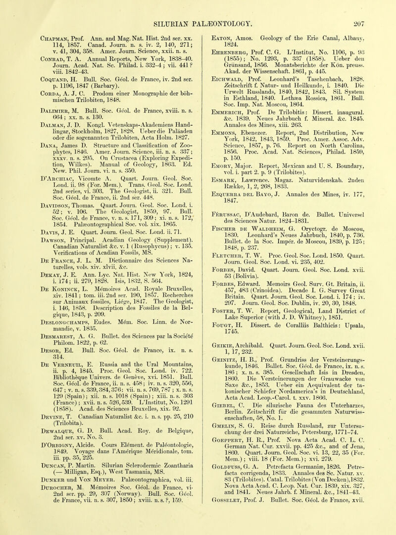 Chapman, Prof. Ann. and Mag. Nat. Hist. 2nd ser. xx. 114, 1857. Canad. Journ. n. s. _iv. 2, 140, 271; V. 41, 304, 358. Amer. Jonm. Science, xxii. n. s. CoNBAD, T. A. Annual Reports, New York, 1838-40. Journ. Acad. Nat. Sc. Philad. i. 332-4; vii. 441 ? viii. 1842-43. CoQUAND, H. Bull. Soc. Geol. de France, iv. 2nd ser. p. 1196, 1847 (Barbary). CoEDA, A. J. C. Prodom einer Monographie der boh- mischen Trilobiten, 1848. Dalimieb, M. Bull. Soc. Geol. de France, xviii. n. s. 664; XX. n. s. 130. Dalman, J. D. Kongl. Vetenskaps-Akademiens Iland- lingar, Stockholm, 1827, 1828. Ueber die Palaaden oder die sogenannten Trilobiten, Acta Holm. 1827. Dana, James D. Structure and Classification of Zoo- phytes, 1846. Amer. Journ. Science, iii. n. s. 337; XXXV, n. s. 295. On Crustacea (Exploring Expedi- tion, Wilkes). Manual of Geology, 1803. Ed. New. Phil. Journ. vi. n. s. 350. D'Ahchiac, Vicomte A. Quart. Journ. Geol. Soc. Lond. ii. 98 (For. Mem.). Trans. Geol. Soc. Lond. 2nd series, vi. 303. The Geologist, ii. 321. Bull. Soc. Geol. de France, ii. 2nd ser. 448. Davidson, Thomas. Quart. Journ. Geol. Soc. Lond. i. 52; V. 106. The Geologist, 1859, 97. Bull. Soc. Geol. de France, v. n. s. 171, 309 ; xi. n. s. 172, 1854. Palseontographical Soc. vol. xix. 1865. Davis, J. E. Quart. Journ. Geol. Soc. Lond. ii. 71. Dawson, Principal. Acadian Geology (Supplement). Canadian Naturalist &c. v. 1 (Rusophycus) ; v. 135. Verifications of Acadian Fossils, MS. De France, J. L. M. Dictionnaire des Sciences Na- turelles, vols. xiv. xlvii. &c. Dekay, J. E. Ann. Lyc. Nat. Hist. New York, 1824, i. 174; ii. 279, 1828. Isis, 18.32, S. 564. De Koninck, L. Memoires Acad. Royale Bruxelles, xiv. 1841; tom. iii. 2nd ser. 190, 1857. Recherches sur Animaux fossiles, Liege, 1847. The Geologist, i. 146, 1858. Description des Fossiles de la Bel- gique, 1843, p. 209. Deslongchamps, Eudes. Mem. Soc. Linn, de Nor- mandie, v. 1835. Desmaeest, a. G. Bullet, des Sciences par la Societe Philom. 1822, p. 62. Desoe, Ed. Bull. Soc. Geol. de France, ix. n. s. 314. De Veeneuil, E. Russia and the Ural Mountains, ii. p. 4, 1845. Proc. Geol. Soc. Lond. iv. 722. Bibliotheque Univers. de Geneve, xvi. 1851. Bull. Soc. Geol. de France, ii. n. s. 458; iv. n. s. 320, 556, 647 ; V. n. s. 339,384,376: vii. n. s. 769, 787 ; x. n. s. 129 (Spain); xii. n. s. 1018 (Spain) ; xiii. n. s. .303 (France) ; xvii. n. s. 526,539. L'Institut, No. 1291 (1858). Acad, des Sciences Bruxelles, xix. 92. Devine, T. Canadian Naturalist &c. i. n. s. pp. 25, 210 (Trilobita). Dewalqtje, G. D. Bull. Acad. Roy. de Belgique, 2nd ser. xv. No. 3. D'Oebigny, Alcide. Cours Element, de Paleontologie, 1849. Voyage dans I'Anierique Meridionale, tom. iii. pp. 35, 225. Duncan, P. Martin. Silurian Sclerodermic Zoantharia (— MilUgan, Esq.), West Tasmania, MS. DuNKEE und Von Meyee. Palaeontographica, vol. iii. DuEOCHEE, M Memoires Soc. Geol. de France, vi- 2nd ser. pp. 29, 307 (Norway). Bull. Soc. Geol. de France, vii. n. s. 307, 1850; xviii. n. s. ?, 159. Eaton, Amos. Geology of the Erie Canal, Albanv, 1824. Ehbenbebg, Prof C. G. L'Institut, No. 1106, p. 93 (1855); No. 1293, p. 337 (1858). Ueber den Griinsand, 1856. Monatsberichte der Kon. preuss. Akad. der Wissenschaft. 1861, p. 445. EiCHWALD, Prof. Leouhard's Taschenbach, 1828. y?eitschrift f. Natur- imd Heilkunde, i. 1840. Die Urwelt Russlands, 1840, 1842, 1843. Sil. System in Esthland, 1840. Lethsea Rossica, 1861. Bull. Soc. Imp. Nat. Moscou, 1864. Emmeeich, Prof De Trilobitis: Dissert, inaugural. &c. 1839. Neues Jahrbuch f. Mineral. &c. 1845. Annales des Mines, xiii. 263. Emmons, Ebenezer. Report, 2nd Distribution, New York, 1842, 1843, 1859. Proc. Amer. Assoc. Adv. Science, 1857, p. 76. Report on North Carolina, 1856. Proc. Acad. Nat. Sciences, Philad. 1859, p. 150. Emoey, Major. Report, Mexican and U. S. Boundary, vol. i. part 2. p. 9 (Trilobites). EsMABK, Lawrence. Magaz. Naturvidenskab. 2nden Rsekke, 1, 2, 268, 18.33. EzQUEEBA DEL Bayo, J. Annales des Mines, iv. 177, 1847. Feeussac, D'Audebard, Baron de. Bullet. Universel des Sciences Natur. 1824-1831. FiscHEE DE Waldheim, G. Oryctogr. de Moscou, 1830. Leouhard's Neues Jahrbuch, 1840, p. 736. Bullet, de la Soc. Imper. de Moscou, 1839, p. 125; 1848, p. 237. Fletchee, T. W. Proc. Geol. Soc. Lond. 1850. Quart. Journ. Geol. Soc. Lond. vi. 235, 402. FoEBES, David. Quart. Jom-n. Geol. Soc. Lond. xvii. 63 (Bolivia). FoBBES, Edward. Memoirs Geol. Surv. Gt. Britain, ii. 457, 483 (Crinoidea). Decade I. G. Survey Great Britain. Quart. Journ. Geol. Soc. Lond. i. 174 ; iv. 297. Journ. Geol. Soc. Dublin, iv. 20, 30, 1848. Foster, T. W. Report, Geological, Land District of Lake Superior (with J. D. Whitney), 1851. FouGT, H. Dissert, de Coralliis Balthicis: Upsala, 1745. Geikie, Archibald. Quart. Journ. Geol. Soc. Lond. xvii. 1, 17, 232. Geinitz, H. B., Prof Grundriss der Versteinerungs- kunde, 1846. Bullet. Soc. Geol. de France, ix. n. s. 186 ; X. n. s. 385. Gesellschaft Isis in Dresden, 1860. Die Versteinerungen der Grauwacke von Saxe &e., 1853. Ueber ein Aequivalent der ta- konischer Schiefer Nordamerica's in Deutschland, Acta Acad. Leop.-Carol. t. xxv. 1866. Giebel, C. Die silurische Fauna des LTnterharzes, Berlin. Zeitschrift fiir die gesamniten Naturwiss- enschaften, 58, No. 1. Gmelin, S. G. Raise durch Russland, zur Untersu- chung der drei Naturreiche, Petersburg, 1771-74. GoEPPEET, H. R., Prof. Nova Acta Acad. C. L. C. German Nat. Cur. xxvii. pp. 425 &c., and of Jena, 1860. Quart. Journ. Geol. Soc. vi. 13, 22, 35 (For. Mem.) ; viii. 18 (For. Mem.); xvi. 279. GoLDFUSS, G. A. Petrefacta Germanise, 1826. Petre- facta corrigenda, 1833. Annales des Sc. Natur. xv. 83 (Trilobites). Catal. Trilobites (Von Decken),1832. Nova Acta Acad. C. Leop. Nat. Cur. 1839, xix. 327, and 1841. Neues Jahrb. f Mineral. &c., 1841-43. GossELET, Prof J. Bullet. Soc. Geol. de France, xvii.