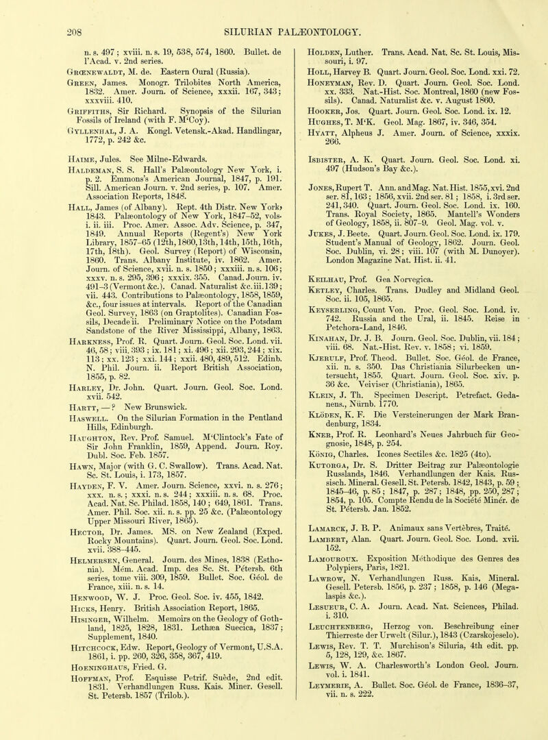 n. s. 497 ; xviii. n. s. 19, 538, 574, 1860. Bullet, de I'Acad. T. 2nd series. Gecenewaldt, M. de. Eastern Oural (Russia). Green, James. Monogr. Trilobites North America, 18.32. Amer. Journ. of Science, xxxii. 167, 343; xxxviii. 410. Griffiths, Sir Richard. Synopsis of the Silurian Fossils of Ireland (with F. M'Coy). Gyllenhal, J. A. Kongl. Vetensk.-Akad. Handlingar, 1772, p. 242 &c. Haime, Jules. See Milne-Edwards. Haldeman, S. S. Hall's Palaeontology New York, i. p. 2. Emmons's American Journal, 1847, p. 191. Sill. American Journ. v. 2nd series, p. 107. Amer. Association Reports, 1848. Hall, James (of Albany). Rept. 4th Distr. New York> 1843. Paleontology of New York, 1847-52, vols- i. ii. iii. Proc. Amer. Assoc. Adv. Science, p. 347, 1849. Annual Reports (Regent's) New York Library, 1857-65 (12th, 1860,13th, 14th, 16th, 16th, 17th, 18th). Geol. Survey (Report) of Wisconsin, 1860. Trans. Albany Institute, iv. 1862. Amer. Journ. of Science, xvii. n. s. 1850; xxxiii. n. s. 106; XXXV. n. s. 295, .396 ; xxxix. 355. Canad. Joum. iv. 491-3(Vermont&c.). Canad. Naturalist &c.iii.l.39; vii. 443. Contributions to Palasontology, 1858,1859, &c., four issues at intervals. Report of the Canadian Geol. Survey, 1863 (on Graptolites). Canadian Fos- sils, Decade ii. Preliminary Notice on the Potsdam Sandstone of the River Mississippi, Albany, 1863. Harkness, Prof R. Quart. Joum. Geol. Soc. Lond. vii. 46, 58; viii. .393 ; ix. 181; xi. 496 ; xii. 293,244; xix. 113 ; XX. 123 ; xxi_. 144; xxii. 480,489, 512. Edinb. N. Phil. Journ. ii. Report British Association, 1855, p. 82. Harley, Dr. John. Quart. Journ. Geol. Soc. Lond. xvii. 542. Hartt, — ? New Brunswick. IIaswell. On the Silurian Formation in the Pentland HiUs, Edinburgh. Haughton, Rev. Prof. Samuel. M'Clintock's Fate of Sir John Franklin, 1859, Append. Journ. Roy. Dubl. Soc. Feb. 1857. Hawn, Major (with G. C. Swallow). Trans. Acad. Nat. Sc. St. Louis, i. 173, 1857. Haydex, F. V. Amer. Journ. Science, xxvi. n. s. 276; xxx. n. s.; xxxi. n. s. 244; xxxiii. n. s. 68. Proc. A.cad. Nat. Sc. Philad. 1858,140 ; 649,1861. Trans. Amer. Phil. Soc. xii. n. s. pp. 25 &c. (Palaeontology Upper Missouri River, 1865). Hector, Dr. James. MS. on New Zealand (Exped. Rocky Mountains). Quart. Joum. Geol. Soc. Lond. xvii. 388-445. Helmersen, General. Joum. des Mines, 18.38 (Estho- nia). Mem. Acad. Imp. des Sc. St. Petersb. 6th series, tome viii. 309, 1859. Bullet. Soc. G^ol. de France, xiii. n. s. 14. Henwood, W. J. Proc. Geol. Soc. iv. 455, 1842. Hicks, Henry. Biitish Association Report, 1865. HisiNGER, Wilhelm. Memoirs on the Geology of Goth- land, 1825, 1828, 1831. Lethaea Suecica, 1837; Supplement, 1840. Hitchcock, Edw. Report, Geology of Vermont, U.S.A. 1861, i. pp. 260, 326, 358, 367, 419. Hoeninghaus, Fried. G. Hoffman, Prof. Esquisse Petrif. Suede, 2nd edit. 1831. Verhandlungen Russ. Kais. Miner. Gesell. St. Petersb. 1857 (Trilob.). Holden, Luther. Trans. Acad. Nat. Sc. St. Louis, Mis- souri, i. 97. HoLL, Harvey B. Quart. Jom-n. Geol. Soc. Lond. xxi. 72. Honeyman, Rev. D. Quart. Journ. Geol. Soc. Lond. XX. 333. Nat.-Hist. Soc. Montreal, 1860 (new Fos- sils). Canad. Naturalist &c. v. August 1860. Hooker, Jos. Quart. Journ. Geol. Soc. Lond. ix. 12. Hughes, T. M'K. Geol. Mag. 1867, iv. 346, 354. Hyatt, Alpheus J. Amer. Journ. of Science, xxxix. 266. Isbister, a. K. Quart. JomTi. Geol. Soc. Lond. xi. 497 (Hudson's Bay &c.). Jones, Rupert T. Ann. andMag. Nat.Hist. 1855,xvi. 2nd ser. 81,163; 1856, xvii. 2nd ser. 81; 1858, i. 3rd ser. 241,340. Quart. Journ. Geol. Soc. Lond. ix. 160. Trans. Royal Society, 1865. Mantell's Wonders of Geology, 1858, ii. 807-9. Geol. Mag. vol. v. Jukes, J. Beete. Quart. Journ. Geol. Soc. Lond. ix. 179. Student's Manual of Geology, 1862. Journ. Geol. Soc. Dublin, vi. 28; viii. 107 (with M. Dunoyer). London Magazine Nat. Hist. ii. 41. Keilhau, Prof. Gea Norvegica. EIetley, Charles. Trans. Dudley and Midland Geol. Soc. ii. 105, 1865. Keysehling, Count Von. Proc. Geol. Soc. Lond. iv. 742. Russia and the Ural, ii. 1845. Reise in Petchora-Land, 1846. Kjnahan, Dr. J. B. Journ. Geol. Soc. Dublin, vii. 184; viii. 68. Nat.-Hist. Rev. v. 1858; vi. 1859. Kjerulf, Prof Theod. Bullet. Soc. Geol. de Fi-ance, xii. n. s. 350. Das Christiania Silurbecken un- tersucht, 1855. Quart. Joum. Geol. Soc. xiv. p. 36 &c. Veiviser (Christiania), 1865. Klein, J. Th. Specimen Descript. Petrefact. Geda- nens., Niirnb. 1770. Kloden, K. F. Die Versteinerungen der Mark Bran- denburg, 1834. Kner, Prof. R. Leonhard's Neues Jahrbuch fur Geo- gnosie, 1848, p. 254. Konig, Charles. Icones Sectiles &c. 1825 (4to). Kutorga, Dr. S. Dritter Beitrag zur Palaeontologie Russlands, 1846. Verhandlungen der Kais. Rus- sisch. IVIineral. GeseU. St. Petersb. 1842,1843, p. 59 ; 1845-46, p. 85 ; 1847, p. 287; 1848, pp. 250, 287; 1854, p. 105. Compte Rendu de la Soci(5te Miner, de St. Petersb. Jan. 1852. Lamarck, J. B. P. Animaux sans Vertebres, Traite. Lambert, Alan. Quart. Journ. Geol. Soc. Lond. xvii. 152. Lamouroux. Exposition Methodique des Genres des Polypi ers. Pans, 1821. Lawrow, N. Verhandlungen Russ. Kais. Mineral. Gesell. Petersb. 1856, p. 237; 1858, p. 146 (Mega- laspis &c.). Lesueur, C. a. Journ. Acad. Nat. Sciences, Philad. i. 310. Leuchtenbbrg, Ilerzog von. Beschreibung einer Thierreste derUrwelt (Silur.), 1843 (Czarskojeselo). Lewis, Rev. T. T. Murchison's Siluria, 4th edit. pp. 6, 128,129, &c. 1867. Lewis, W. A. Charlesworth's London Geol. Joum. vol. i. 1841. Leymerie, a. Bullet. Soc. Geol. de France, 1836-37, vii. n. s. 222.