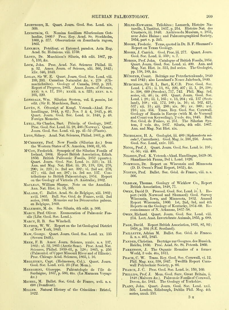 LiSHTBODT, R. Quart. Journ. Geol. Soc. Lond. xix. 369. LmDSTBOM, G. Nomina fossilium Siluriensium Got- landiae, 1866 ? Proc. Hoy. Acad. Sc. Stockholm, 1860, p. 377. Observations on Zoantharia rugosa, 1865. LiNN^us. Petrificat. et Entomol. paradox. Acta Reg. Acad. Sc. Holmiens. viii. 1759. Lloyd, Dr. Murchison's Siluria, 4th edit. 1867, pp. 5, 133, &c. Lock, John. Proc. Acad. Nat. Sciences Philad. iii. p. 32. Amer. Journ. of Science, xlii. 366, 1842; xliv. 346, 1843. Logan, Sir W. E. Quart. Journ. Geol. Soc. Lond. viii. 199, 203. Canadian Naturalist &c. v. 279 (Cli- mactichnites). Geology of Canada, 1862, p. 221. Report of Progress, 1863. Amer. -Journ. of Science, xxxi. n. s. 17, 216; xxxiii. n. s. 323; xxxv. n. s. 105, 320. Lonsdale, Wm. Silmian System, vol. ii. passim, 1st edit. (Sir R. Murchison, IJart.). LovEN, S. Ofversigt af Kongl. Vetensk.-Akad. For- haudlingar, 1844, p. 62; Nos. 3 & 4, 1845, p. 46. Quart. Journ. Geol. Soc. Lond. iv. 1848, p. 48. Foreign Memoirs. Lyell, Sir Charles, Bart. Princip. of Geology, 1867. Proc. Geol. Soc. Lond. iii. 28, 466 (Norway). Quart. Journ. Geol. Soc. Lond. vii. pp. 41-52 (Plants). Lyon, Sidney. Acad. Nat. Sciences, Philad. 1861, p. 409. M'Chesnby, Prof. New Fossils (Silurian &c.) from the Western States of N. America, 1860, 61, 65. M'CoY, Frederick. Synopsis of the Silurian Fossils of Ireland, 1864. Report British Association, Edinb. 1850. British Palceozoic Fossils, 1852 (quarto). Quart. Journ. Geol. Soc. Lond. iv. 223; ix. 12. Ann. and Mag. Nat. Hist. iii. 20, 119, 126, 270, 290; iv. 223; iv. 2nd ser. 392; vi. 2nd ser. 270, 477 ; viii. 2nd ser. 387; ix. 3rd ser. 137. Con- tributions to British Palaeontology, 1854. Report on the Geology of Victoria (S. Australia), 1862. Macleay, William Sharpe. Note on the Annelida: Ann. Nat. Hist. iv. 16, 385. Malaise, C. Bullet. Acad. Sc. de Belgique, xiii. 1862; xviii. 1865. Bull. Soc. G6ol. de France, xviii. 2nd series, 1860. Memoire sur les Decouvertes palfeoz. en Belgique, 1860. Malemsey, M. de. See Siluria, 4th edit. p. 360. Mabcy, Prof. Oliver. Enumeration of Palaeozoic Fos- sils (Libr. Geol. Soc. Lond.). Mabcy, R. B. See Winchell. Mather, W. W, Report on the 1st Geological District of New York, 1843. Maw, George. Quart. Journ. Geol. Soc. Lond. xx. 135 (Severn Drift). Meek, F. B. Amer. Journ. Science, xxxiv. n. s. 137, 1862; xl. 32,1865 (Arctic Seas). Proc. Acad. Nat. Sciences, Philad. 1859-61, p. 128; 1865, p. 256 (Palseontol. of Upper Missouri River and of Illinois). Proc. Chicago Acad. Sciences, 1865, i. 16. Meglitzky, Capt. (Helmersen, Col.). Quart. Journ. Geol. Soc. Lond. xvii. 23 (For. Mem.). Meneghini, Giuseppe. Paleontologie de I'ile de Sardaigne, 1857, p. 586, 4to. (La Marmora Voyage &c.) Michel, M. Bullet. Soc. Geol. de France, xvii. n. s. 698 (Domfi-ont). Miller. Natural History of the Crinoidea: Bristol, 1822. Milne-Edwards. Trilobites: Lamarck, Histoire Na- turelle, L'Institut, 1837, p. 254. Histoire Nat. des Crustaces, iii. 1840. Archives du Museum, v. 1851, avec Jules Haime ; and PalfeontogTaphical Society, 1854, part v. p. 245. Moore, Frederic. Texas, quoted in Dr. B. F. Shumard's Report on Texan Geology. Moore, J. Carrick. Geol. Proc. iii. 277. Quart. Journ. Geol. Soc. Lond. ii. 359; v. 7. Morris, Prof John. Catalogue of British Fossils, 1854. Quart. Joum. Geol. Soc. Lond. xi. 409. Ann. and Mag. Nat. Hist. iv. 315, 2nd series. The Geologist, pp. 138, 189, &c. Munster, Count. Beitrage zur Petrefactenkunde, 1840 und 1842 ; also Leonhard's Neues Jahrbuch, 1840. Murchison, Sir R. I., Bart., K.C.B. Proc. Geol. Soc. Lond. i. 475; ii. 1.3, 85, 226, 407; iii. 1, 28, 398; iv. 398, 609 (Sweden), 717, 742. Phil. Mag. 3rd. series, vii. 46; ix. 489. Quart. Journ. Geol. Soc. Lond. i. 28; iii. 1, 165 ; v. 13, 264; vii. 137 (Scot- land), 168 ; viii. 172, 180; ix. 16; xi. 162, 421, 537; xii. 15 ; xiii. 290; xiv. 36; xv. 360 ; xvi. 216; xix. 354. Trans. Roy. Geol. Soc. Cornwall. Geology of Russia in Europe (with M. de Verneuil and Count von Keyserling), 2 vols. 4to, 1845. Bull. Soc. Geol. de France, xi. 251. The Silurian Sys- tem, 2 vols. 4to, 1837. Siluria, 4th edit. 1867. Ann. and Mag. Nat Hist. xix. Nicholson, H. A. Geologist, iii. 489 {Siphonotreta mi- cula ?, Carruthers). Geol. Mag. iv. 108,256. Journ. Geol. Soc. Lund, xxiv. 125. NicoL, Prof J. Quart. Journ. Geol. Soc. Lond. iv. 195; vi. 56; x-iii. 406. NiLSSON, Prof K. Vetensk.-Akad. Handlingar, 1819-36. Skandinavisk Fauna, Del i. Lond. 1820. Norwood, Dr. Report on Wisconsin and Minnesota (D. D. Owen's Final Report, 1852), &c. Nysten, Prof. Bullet. Soc. Geol. de France, viii. n. s. 366. Oldham, Thomas. Geology of Wicklow Co., Report British Association, 1848, 71. Owen, David D. Proceed. Geol. Soc. Lond. iv. 1. Re- port (with Norwood and Shumard) Geol. Survey Wisconsin, Iowa, and Minnesota, 1852. Annual Report Wisconsin, 1860. 1st, 2nd, 3rd, and 4th Reports on the Geology of Kentucky, 1854-60. Re- connoissance of N. Arkansas, 1857-58. Owen, Richard. Quart. Journ. Geol. Soc. Lond. viii. 214. Lect. Anat. Invertebrate Animals, 1855, p. 689. Page, David. Report British Association, 1855, 85, 92; 1858, p. 104 (S.E. Scotland). Paillette, Adrian M. Bullet. Soc. Geol. de France; ii. n. s. 461, 1845. Pander, Christian. Beytrage zur Geognos. des Russich. Reichs, 1830. Proc. Acad. Sc. St. Petersb. 1860. Parkinson, J. The Organic Remains of a former World, 3 vols. 4to, 1811. Peach, C. W. Trans. Roy. Geol. Soc. Cornwall, vi. 12. Phil. Mag. XXX. 338, 1847. Twelfth Report Corn- wall Polytechnic Society, p. 66. Pearce, J. C. Proc. Geol. Soc. Lond. iv. 159, 160. Phillips, Prof J. Mem. Geol. Surv. Great Britain, ii. 1848 (Malvern &c.). Palaeozoic Fossils of Cornwall, Devon, &c. 1841. The Geology of Yorkshire. Plant, John. Quart. Journ. Geol. Soc. Lond. xxii. 505. London, Edinburgh, Dublin Phil. Mag. 4th series, xxxii. 153. 3 H