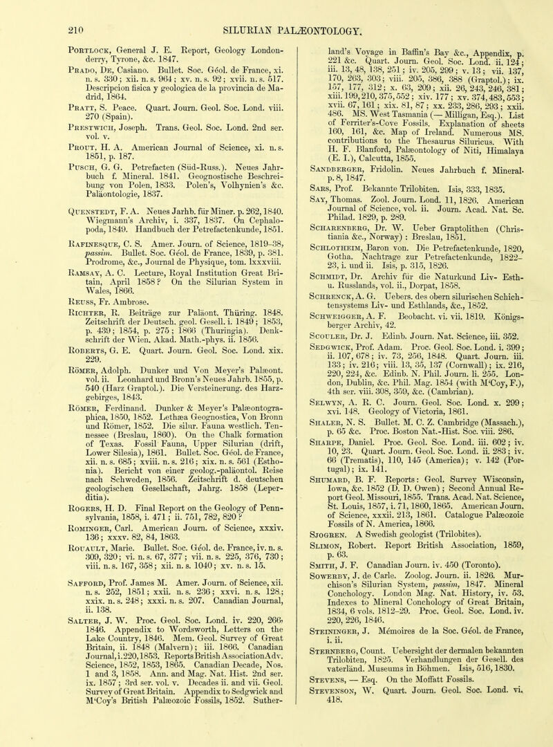 PoRTLOCK, General J. E. Report, Geology London- derry, Tyrone, &c. 1847. Peado, De, Casiano. Bullet. Soc. G^ol. de France, xi. n. s. 330 ; xii. n. s. 964; xv. n. s. 92 ; xvii. u. s. 517. Descripcion fisica y geologica de la prcvincia de Ma- drid, 1864. Phatt, S. Peace. Quart. Journ. Geol. Soc. Lond. viii. 270 (Spain). Phestwich, Joseph. Trans. Geol. Soc. Lond. 2nd ser. vol. V. Pbout, H. a. American Journal of Science, xi. n. s. 1851, p. 187. PuscH, G. G. Petrefacten (Siid-Russ.). Neues Jahr- buch f. jMineral. 1841. Geognostische Beschrei- bung von Polen, 1833. Polen's, Volhynien's &c. Palaontologie, 1837. QuENSTEDT, F. A. Neues Jarhb. fiir Miner, p. 262,1840. Wiegmaun's Archiv, i. 337, 1837. On Cephalo- poda, 1849. Handbuch der Petrefactenkunde, 1851. Kafinesque, C. S. Amer. Journ. of Science, 1819-38, passim. Bullet. Soc. Geol. de France, 1839, p. 381. Prodi'ome, &c., Journal de Physique, torn. Ixxxviii. Ramsay, A. C. Lecture, Royal Institution Great Bri- tain, April 1858? On the Silurian System in Wales, 1866. Reuss, Fr. Ambrose. RiCHTEB, R. Beitrage zur Palaont. Thiiring. 1848. Zeitschrift der Deutsch. geol. Gesell. i. 1849 ; 1853, p. 439; 1854, p. 275; 1866 (Thurinpa). Denk- schrift der Wien. Akad. Math.-phys. ii. 1856. Roberts, G. E. Quart. Journ. Geol. Soc. Lond. xix. 229. RoMER, Adolph. Bunker und Von Mej'er's Palseont. vol. ii. Leonhard und Bronn's Neues Jahrb. 1855, p. 540 (Harz Graptol.). Die Versteinerung. des Harz- gebirges, 1843. RoMEB, Ferdinand. Bunker & Meyer's Palseontogra- phica, 1850, 1852. Lethsea Geognostica, Von Bronn und Romer, 1852. Die silnr. Fauna westlicli. Ten- nessee (Breslau, 1860). On the Chalk formation of Texas. Fossil Fauna, Upper Silurian (drift, Lower Silesia), 1861. Bullet. Soc. Geol. de France, xii. n. s. 685; xviii. n. s. 216; xix. n. s. 561 (Estho- nia). Bericht von einer geolog.-palaontol. Reise nach Schweden, 1856. Zeitschrift d. deutschen geologischen Gesellschaft, Jahrg. 1858 (Leper- ditia). RoGEES, H. D. Final Report on the Geology of Penn- sylvania, 1858, i. 471; ii. 751, 782, 820 ? RoraNGEB, Carl. American Journ. of Science, xxxiv. 136; xxxv. 82, 84, 1863. RouAULT, Marie. Bullet. Soc. Geol. de. France, iv. n. s. 309, 320; vi. n. s. 67, 377 ; vii. n. s. 225, 376, 730 ; viii. n. s. 167, 358; xii. n. s. 1040; xv. n. s. 15. Saffoed, Prof. James M. Amer. Journ. of Science, xii. n. s. 252, 1851; xxii. n. s. 2.36 ; xxvi. n, s. 128; xxix. n. s. 248; xxxi. n. s. 207. Canadian Journal, ii. 138. Salter, J. W. Proc. Geol. Soc. Lond. iv. 220, 266, 1846. Appendix to Wordsworth, Letters on the Lake Country, 1846. Mem. Geol. Survey of Great Britain, ii. 1848 (Malvern); iii. 1866. Canadian Journal, i.220,1853. Reports British AssociationAdv. Science, 1852, 1853, 1865. Canadian Decade, Nos. 1 and 3, 1858. Ann. and Mag. Nat. Hist. 2nd ser. ix. 1857; 3rd ser. vol. v. Decades ii. and vii. Geol. Survey of Great Britain. Appendix to Sedgwick and M'Coy's British Palaeozoic Fossils, 1852. Suther- land's Voyage in Baffin's Bay &c., Appendix, p. 221 &c. Quart. Journ. Geol.'Soc. Lond. ii. 124; iii. 13, 48, 1.38, 251; iv. 205, 299 ; v. 13 ; vii. 137, 170, 263, 303; viii. 205, 386, 388 (Graptol.); ix. 157, 177, 312; x. 03, 209; xii. 26, 243, 246, 381; xiii. 199,210,375,552; xiv. 177; xv. 374,483,553: xvii. 67,161; xix. 81, 87; xx. 233, 286, 293 ; xxii. 486. MS. West Tasmania (—jMilligan, Esq.). List of Ferriter's-Cove Fossils. Explanation of sheets 160, 161, &c. Map of Ireland. Numerous MS. contributions to the Thesaurus Siluricus. With H. F. Blanford, Paleeontology of Niti, Himalaya (E. I.), Calcutta, 1855. Sandberger, Fridolin. Neues Jahrbuch f. Mineral- p. 8, 1847. Sars, Prof. Bekannte TrUobiten. Isis, 333, 1835. Say, Thomas. Zool. Jom-n. Lond. 11,1826. American Journal of Science, vol. ii. Joui-n. Acad. Nat. Sc. Philad. 1829, p. 289. ScHARENBERG, Dr. W. Uebcr Graptolithen (Chris- tiania &c., Norway) : Breslau, 1851. ScHLOTHEiM, Baron von. Die Petrefactenkunde, 1820, Gotha. Nachtrage zur Petrefactenkunde, 1822- 23, i. und ii. Isis, p. 315, 1826. Schmidt, Dr. Archiv fiir die Naturkund Liv-r Esth- u. Russlands, vol. ii., Dorpat, 1858. ScHRENCK, A. G. Uebers. des obern silurischen Schich- tensystems Liv- und Esthlands, &c., 1852. ScHvvEiGGER, A. F. Beobacht. vi. vii. 1819. Konigs- berger Archiv, 42. ScouLEE, Dr. J. Edinb. Journ. Nat. Science, iii. 352. SEDGMacK, Prof. Adam. Proc. Geol. Soc. Lond. i. 399; ii. 107, 678; iv. 73, 256, 1848. Quart. Jom-n. iii. 133; iv. 216; viii. 13, 35, 1.37 (CornwaU) ; ix. 216, 220, 224, &c. Edinb. N. Phil. Journ. li. 255. Lon- don, Dublin, &c. PhU. Mag. 1854 (with M'Coy, F.), 4th ser. viii. 308, 359, &c. (Cambrian). Selwyn, A. R. C. Jom-n. Geol. Soc. Lond. x. 299; xvi. 148. Geology of Victoria, 1861. Shaler, N. S. Bullet. M. C. Z. Cambridge (Massach.), p. 65 &c. Proc. Boston Nat.-Hist. Soc. viii. 286. Sharpe, Daniel. Proc. Geol. Soc. Lond. iii. 602; iv. 10, 23. Quart. Journ. Geol. Soc. Lond. ii. 283; iv. 66 (Trematis), 110, 145 (America); v. 142 (Por- tugal) ; ix. 141. Shumard, B. F. Reports: Geol. Survey Wisconsin, Iowa, &c. 1852 (D. D. Owen) ; Second Annual Re- port Geol. Missouri, 1855. Trans. Acad. Nat. Science, St. Louis, 1857, i. 71,1860,1865. American Journ. of Science, xxxii. 213, 1861. Catalogue Palaeozoic Fossils of N. America, 1866. Sjogren. A Swedish geologist (Trilobites). Slimon, Robert. Report British Association, 1859, p. 63. SraTH, J. F. Canadian Jom-n. iv. 450 (Toronto). SowERBY, J. de Carle. Zoolog. Jom-n. ii. 1826. Mur- chison's Silurian System, passim, 1847. Mineral Conchology. London Mag. Nat. History, iv. 53. Indexes to Mineral Conchology of Great Britain, 1834, 6 vols. 1812-29. Proc. Geol. Soc. Lond. iv. 220, 226, 1846. Steiningee, J. Memoires de la Soc. Geol. de France, i. ii. Sternberg, Count. Uebersight der dennalen bekannten Trilobiten, 1825. Verhandlungen der Gesell. des vaterland. Museums in Bohmen. Isis, 516,1830. Stevens, — Esq. On the Moffatt Fossils. Ste^t.nson, W. Quart. Journ. Geol. Soc. Lond. vi. 418.