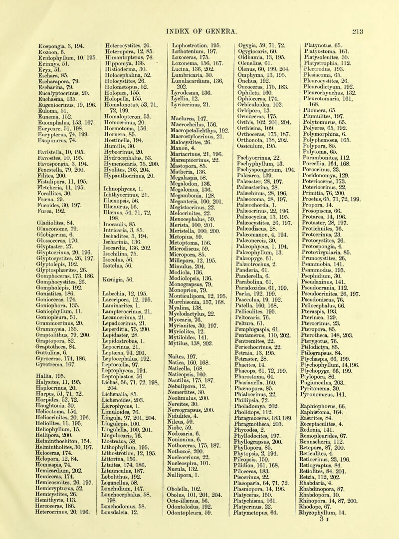 Eospongia, 3, 194. Eozoon, 6. Eridophyllum, 10/195. Erinny.s, 51. Eryx, 51. Eschara, 85. Escharapora, 79. Escharina, 79. Eucalyptocrinus, 20. Euchasma, 135. Eugeniocrinus, 19, 196. Euloma, 51. Eunema, 152. Euomphalus, 153, 167. Eurycare, 51, 198. Eurypterus, 74, 199. Exapinurus, 74. Favistella, 10, 195. Eavosites, 10, 195. Favospongia, 3, 194. Fenestella, 79, 200. Pilites, 200. Fistulipora, 11, 195. Fletcheria, 11, 195. Forallites, 30. Pr£ena, 29. Fucoides, 30, 197. Furca, 192. Gladiolites, 84. Glauconome, 79. Globigerina, 6. Glossoceras, 170. Glyptaster, 27. Glyptocrinus, 20, 196. Glyptocystites, 26, 197. Glyptolepis, 192. Glyptosphajrite.s, 26. Gomphoceras, 173, 186. Gomphocystites, 26. Gompholepis, 192. Goniatites, 186. Gonioceras, 174. Goniophora, 135. Goniophyllum, 11. Goniopleura, 51. Grammocrinus, 20. Grammysia, 135. Graptolithus, 79, 200. Graptopora, 82. Graptotheca, 84. Guttulina, 6. Gyroceras, 174, 186. Gyrotrema, 167. HaUia, 195. Halysites, 11, 195. Haplocrinus, 20. Harpes, 51, 71, 72. Harpides, 52, 72. Haughtonia, 30. Helicotoma, 164. Heliocrinites, 20, 196. Heliolites, 11, 195. Heliophyllum, 15. Hellipora, 200. Helminthochiton, 154. Helmintholites, 30,197. Heloceras, 174. Helopora, 12, 84. Hemiaspis, 74. Hemicardium, 202. Hemioeras, 174. Hemicosmites, 26, 197. Hemicrypturus, 52. Hemicystites, 26. Hemithyris, 113. Hercoceras, 186. Heterocrinus, 20, 196. Heterocystites, 26. Heteropora, 12, 85. Himantopterus, 74. Hippomya, 136. Histioderma, 30. Holocephalina, 52. Holooystites, 26. Holometopus, 52. Holopffia, 155. Holopella, 155. HomalonotuB, 53, 71, 72, 199. Homalopteron, 53. Homocrinus, 20. Hormotoma, 156. Hornera, 85. Ilostinella, 194. Humilis, 30. Hybocrinus, 20. Hydrocephalus, 53. Hymenocaris, 75, 200. Hyolites, 203, 204. Hypanthocrinus, 20. Ichnophycus, 1. Ichthyocrinus, 21. Illsenopsi.s, 66. Illaenurus, 56. Illainus, 54, 71, 72, 198. Inocaulis, 85. Intricaria, 3, 85. Ischadites, 3, 194. Ischarinia, 136. Isocardia, 136, 202. Isochilina, 75. Isocolus, 66. Isotelus, 56. Koenigia, 56. Labechia, 12, 195. Laceripora, 12, 195. Laniinarites, 1. Lampterocrinus, 21. Lecanocrinus, 21. Lepadocrinus, 21. Leperditia, 75, 200. Lepidaster, 28. Lepidostrobus, 1. Lepocrinus, 21. Leptena, 94, 201. Leptocephalus, 192. Leptocoelia, 97. Leptophycus, 194. Leptoplastus, 56. Lichas, 56, 71, 72, 198, 204. Lichenalia, 85. Lichenoides, 203. Licrophycus, 1. Limuloides, 76. Lingula, 97, 201, 204. Lingulepis, 100. Lingulella, 100, 201. Lingulocaris, 76. Liostratus, 68. Lithophyllum, 195. Lithostrotion, 12, 195. Littorina, 156. Lituites, 174, 186. LituunculuB, 187. Lobolithus, 192. Loganellus, 68. Lonchidium, 147. Lonchocephalus, 58, 198. Lonchodoraus, 58. Lonsdaleia, 12. Lophostrotion, 195. Lothotenium, 197. Loxoceras, 175. Loxonema, 156, 167. Lucina, 136, 202. Lumbricaria, 30. Lunulaoardium, 136, 202. Lyrodesma, 136. Lyellia, 12. Lyriocrinus, 21. Maclurea, 147. Macrocheilus, 156. Macropetalichthys, 192. Macrostylocrinus, 21. Malocystites, 26. Manon, 4. Mariacrinus, 21, 196. Marsupiocrinus, 22. Mastopora, 85. Matheria, 136. Megalaspis, 58. Megalodon, 136. Megalomus, 136. Megambonia, 128. Meganteris, 100, 201. Megistocrinus, 22. Melocrinites, 22. Menocephalus, .59. Merista, 100, 201. Meristella, 100, 200. Metopius, 69. Metoptoma, 156. Microdiscus, 69. Micropora, 86. Millepora, 12, 195. Mimulus, 204. Modiola, 136. Modiolopsis, 136. Monograp.sus, 79. Monoprion, 79. Monticulipora, 12, 195. Murchisonia, 157, 168. Myalina, 138. Myelodactylus, 22. Myocaris, 76. Myrianites, 30, 197. Myriolites, 12. Mytiloides, 141. Mytilus, 138, 202. Naites, 197. Natica, 160, 168. Naticella, 168. Naticopsis, 160. Nautilus, 176, 187. Nebulipora, 12. Nemertites, 30. Neolimulus, 200. Nereites, 30. Nereograpsus, 200. Nidulites, 4. Nileus, 69. Niobe, 59. Nodosaria, 6. Nonionina, 6. Nothoceras, 175, 187. Nothozoe, 200. Nucleocrinus, 22. Nucleospira, 101. Nucula, 132. NuIUpora, 1. Obolella, 102. Obolus, 101, 201, 204. Octo-illsenus, 56. Odontolodus, 192. Odontopleura, 69. Ogygia, 69, 71, 72. Ogygiocaris, 60. Oldhamia, 13, 195. Olenellus, 61. Olenus, 60, 199, 204. Omphyma, 13, 195. Onchus, 192. Oncoeeras, 175, 183. Ophileta, 160. Ophioceras, 174. Orbiculoidea, 102. Orbipora, 13. Ormoceras, 175. Orthis, 102, 201, 204. Orthisina, 109. Orthoceras, 175, 187. Orthonota, 138, 202. Ossiculum, 195. Pachyocrinus, 22. Pachyphyllum, 13. Pachyspongarium, 194. Palsearca, 139. Palseaster, 28, 197- Palseasterina, 28. Palsechinus, 28, 196. Palfeocoma, 28, 197. Palaeochorda, 1. Palasocrinus, 22, 196. Palseocyclus, 13, 195. Palajocystites, 26, 197. Palffiodiscus, 28. Palseomanon, 4, 194. Palfeonereis, 30. Palaeophycus, 1, 194. Palreophyllum, 13. PaliEopyge, 61. Palseotrochus, 2. Panderia, 61. Panderella, 6. Parabolina, 61. Paradoxides, 61, 199. Parka, 192, 199. Pasceolus, 19, 192. Patella, 160, 168. Pelliculites, 195. Peltocaris, 76. Peltura, 61. Pemphigaspis, 61. Pentamerus, 110, 202. Pentremites, 22. Periechocrinus, 22. Petraia, 13, 195. Petraster, 28. Phacites, 14. Phacops, 61, 72,199. PharoBtoma, 64. Phasianella, 160. Phsenopora, 85. PhialocrinuB, 22. Phillipsia, 72. Pholadomya, 202. Pholidops, 112. Phragmoceras, 183,189. Phragmotheca, 203. Phycodes, 2. Phyllodocites, 197. Phyllograpsus, 200. Phyllopora, 85. Phytopsis, 2, 194. Pileopsis, 150. Pilidion, 161, 168. Piloceras, 183. Pisocrinus, 22. Placoparia, 64, 71, 72. Plasmopora, 14, 196. Platyceras, 160. Platychisma, 161. Platycrinus, 22. Platymetopus, 64. Platynotus, 65. Piatyostoma, 161. Platysolenites, 30. Platystrophia, 112. Plectrodus, 193. Plesiacoma, 65. Pleurocystites, 26. Pleurodictyum, 192. Pleurorhynchus, 132. Pleurotomaria, 161, 168. Pliomera, 65. Plumulites, 197. Polytomurus, 65. Polyeres, 66, 192. Polymorphina, 6. Polypliemosis, 166. Polypora, 86. Polytoma, 65. Porambonites, 112. Porcellia, 164, 168. Porocrinus, 23. Posidonomya, 129. Poterioceras, 173. Poteriocrinus, 22. Primitia, 76, 200. Proetus,65, 71,72, 199. Propora, 14. Prosopiscus, 66. Protarea, 14, 196. Protast«r, 28, 197. Protichnites, 76. Protocrinus, 23. Protoeystites, 26. Protospongia, 4. Protovirgularia, 85. Prunocystites, 26. Psammobia, 141. Psammodus, 193. Psephidium, 30. Pseudaxinus, 141. Pseudocrania, 112. Pseudocrinites, 26, 197. Pseudoniscus, 76. Psilocephalus, 66. Pteraspis, 193. Pterinaea, 129. Pteroerinus, 23. Pteropora, 85. Pterotheca, 148, 203. Pterygotus, 76. Ptilodictya, 85. Ptilograpsus, 84. Ptychaspis, 66, 199. Ptychophyllum, 14,196. Ptychopyge, 66, 199. Ptylopora, 86. Pugiunculus, 203. Pyritonema, 30. Pyronomasus, 141. Eaphiophorus, 66. Raphistoma, 164. Rastrites, 84. Receptaculites, 4. Eedonia, 141. Remopleurides, 67. Rennselseria, 112. Retepora, 87, 200. Reticulites, 4. Rfitiocrinus, 23, 196. Retiograptus, 84. Retiolites, 84, 201. Retzia, 112, 202. Rhabdaria, 4. Rhabdinopora, 87. Rhabdopora, 10. Rhinopora, 14, 87, 200. Rhodope, 67. Rhyzophyllum, 14. 3 I