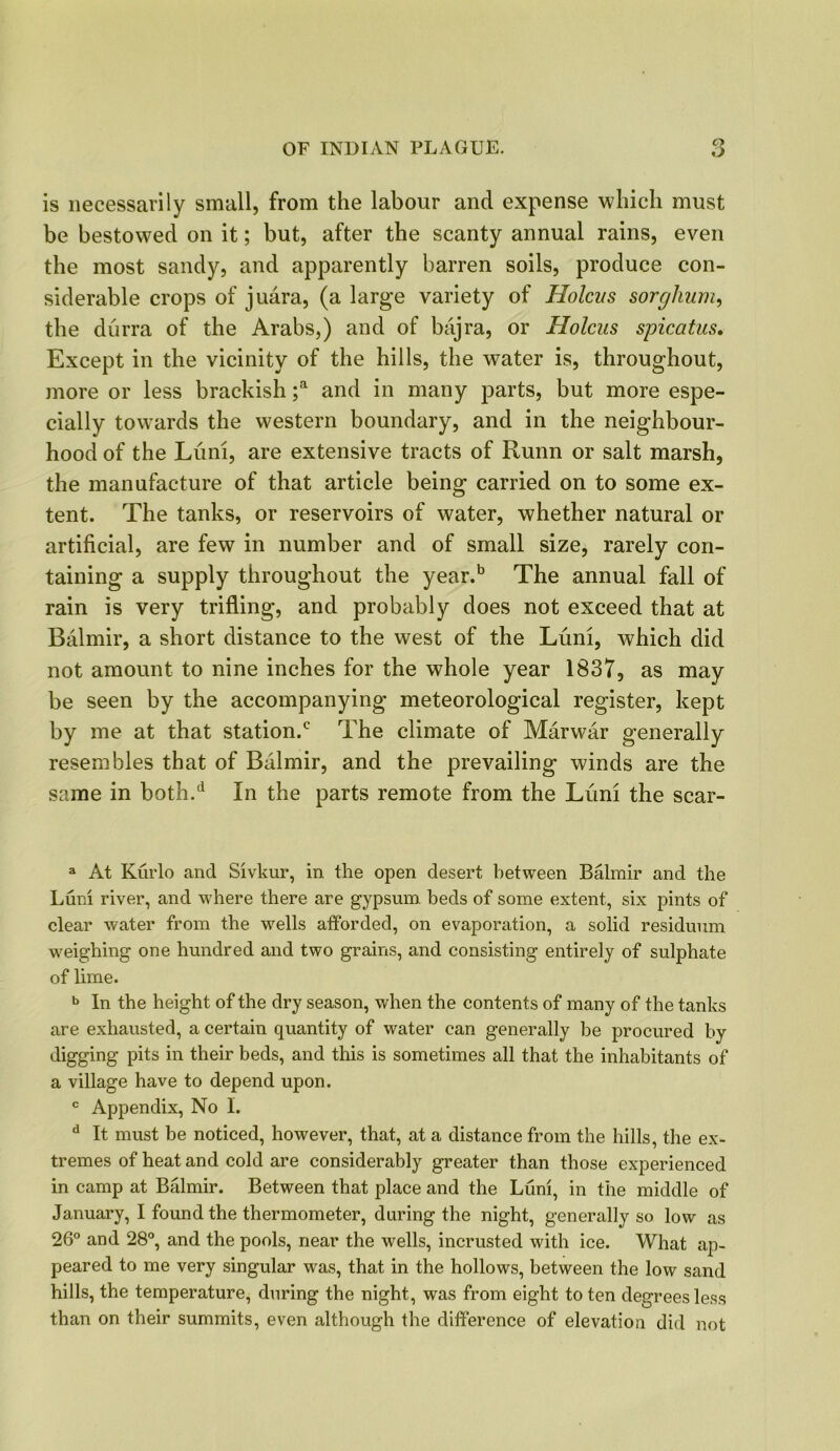 is necessarily small, from the labour and expense which must be bestowed on it; but, after the scanty annual rains, even the most sandy, and apparently barren soils, produce con- siderable crops of juara, (a large variety of Holcus sorghum, tbe durra of the Arabs,) and of bajra, or Holcus spicatus. Except in the vicinity of the hills, the water is, throughout, more or less brackish ;a and in many parts, but more espe- cially towards the western boundary, and in the neighbour- hood of the Luni, are extensive tracts of Runn or salt marsh, the manufacture of that article being carried on to some ex- tent. The tanks, or reservoirs of water, whether natural or artificial, are few in number and of small size, rarely con- taining a supply throughout the year.b The annual fall of rain is very trifling, and probably does not exceed that at Balmir, a short distance to the west of the Luni, which did not amount to nine inches for the whole year 1837, as may be seen by the accompanying meteorological register, kept by me at that station.0 The climate of Marwar generally resembles that of Balmir, and the prevailing winds are the same in both.d In the parts remote from the Luni the scar- a At Kurlo and Sivkur, in the open desert between Balmir and the Luni river, and where there are gypsum beds of some extent, six pints of clear water from the wells afforded, on evaporation, a solid residuum weighing one hundred and two grains, and consisting entirely of sulphate of lime. b In the height of the dry season, when the contents of many of the tanks are exhausted, a certain quantity of water can generally be procured by digging pits in their beds, and this is sometimes all that the inhabitants of a village have to depend upon. c Appendix, No I. d It must be noticed, however, that, at a distance from the hills, the ex- tremes of heat and cold are considerably greater than those experienced in camp at Balmir. Between that place and the Luni, in the middle of January, I found the thermometer, during the night, generally so low as 26° and 28°, and the pools, near the wells, incrusted with ice. What ap- peared to me very singular was, that in the hollows, between the low sand hills, the temperature, during the night, was from eight to ten degrees less than on their summits, even although the difference of elevation did not