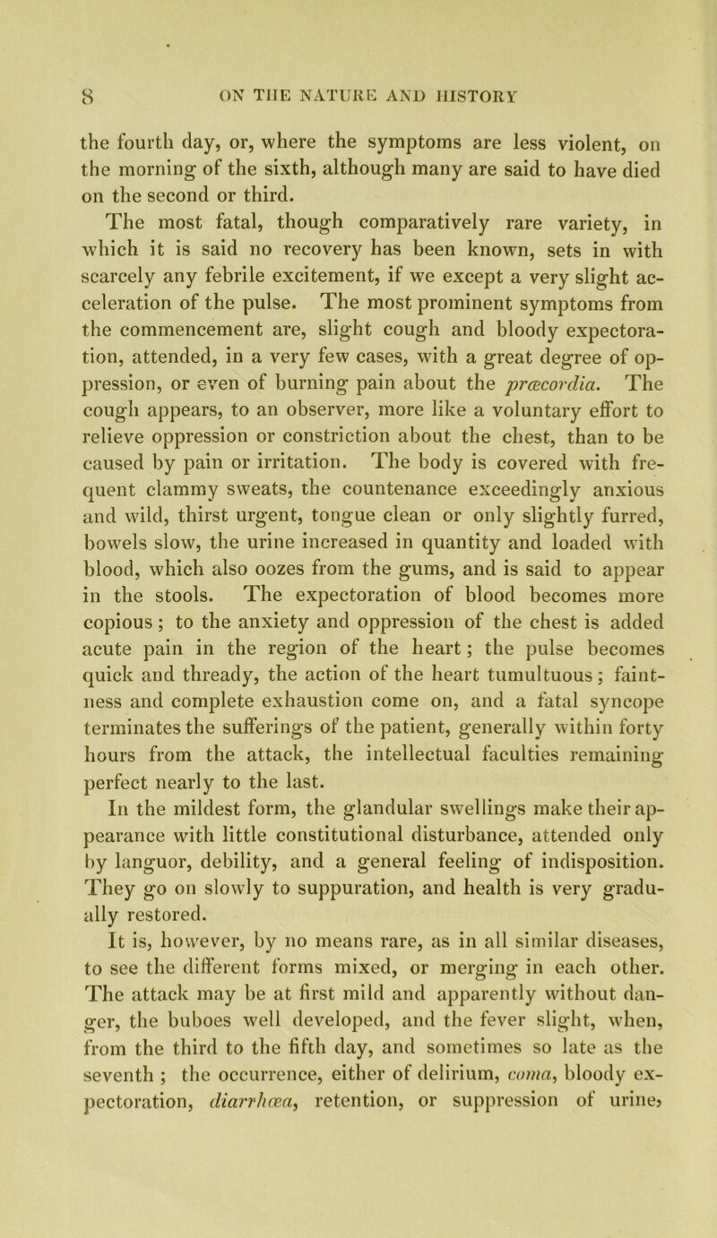 the fourth day, or, where the symptoms are less violent, on the morning of the sixth, although many are said to have died on the second or third. The most fatal, though comparatively rare variety, in which it is said no recovery has been known, sets in with scarcely any febrile excitement, if we except a very slight ac- celeration of the pulse. The most prominent symptoms from the commencement are, slight cough and bloody expectora- tion, attended, in a very few cases, with a great degree of op- pression, or even of burning pain about the prcecordici. The cough appears, to an observer, more like a voluntary effort to relieve oppression or constriction about the chest, than to be caused by pain or irritation. The body is covered with fre- quent clammy sweats, the countenance exceedingly anxious and wild, thirst urgent, tongue clean or only slightly furred, bowels slow, the urine increased in quantity and loaded with blood, which also oozes from the gums, and is said to appear in the stools. The expectoration of blood becomes more copious; to the anxiety and oppression of the chest is added acute pain in the region of the heart; the pulse becomes quick and thready, the action of the heart tumultuous; faint- ness and complete exhaustion come on, and a fatal syncope terminates the sufferings of the patient, generally within forty hours from the attack, the intellectual faculties remaining perfect nearly to the last. In the mildest form, the glandular swellings make their ap- pearance with little constitutional disturbance, attended only by languor, debility, and a general feeling of indisposition. They go on slowly to suppuration, and health is very gradu- ally restored. It is, however, by no means rare, as in all similar diseases, to see the different forms mixed, or merging in each other. The attack may be at first mild and apparently without dan- ger, the buboes well developed, and the fever slight, when, from the third to the fifth day, and sometimes so late as the seventh ; the occurrence, either of delirium, coma, bloody ex- pectoration, diarrhoea, retention, or suppression of urine?