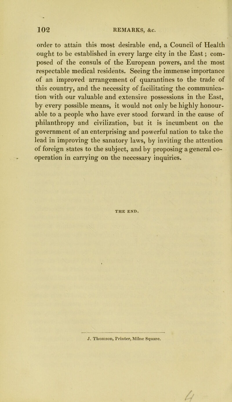 order to attain this most desirable end, a Council of Health ought to be established in every large city in the East; com- posed of the consuls of the European powers, and the most respectable medical residents. Seeing the immense importance of an improved arrangement of quarantines to the trade of this country, and the necessity of facilitating the communica- tion with our valuable and extensive possessions in the East, by every possible means, it would not only be highly honour- able to a people who have ever stood forward in the cause of philanthropy and civilization, but it is incumbent on the government of an enterprising and powerful nation to take the lead in improving the sanatory laws, by inviting the attention of foreign states to the subject, and by proposing a general co- operation in carrying on the necessary inquiries. THE END. J. Thomson, Trinter, Milne Square.