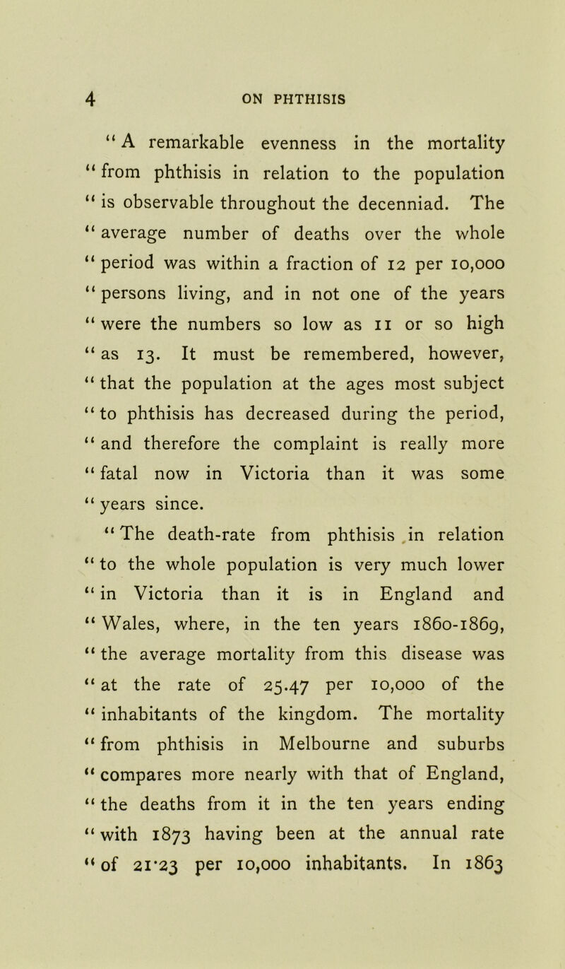 “ A remarkable evenness in the mortality from phthisis in relation to the population “ is observable throughout the decenniad. The “ average number of deaths over the whole “ period was within a fraction of 12 per 10,000 persons living, and in not one of the years “were the numbers so low as ii or so high “ as 13. It must be remembered, however, “ that the population at the ages most subject “to phthisis has decreased during the period, “ and therefore the complaint is really more “ fatal now in Victoria than it was some “ years since. “ The death-rate from phthisis in relation “ to the whole population is very much lower “ in Victoria than it is in England and “ Wales, where, in the ten years 1860-1869, “ the average mortality from this disease was “ at the rate of 25.47 per 10,000 of the “ inhabitants of the kingdom. The mortality “ from phthisis in Melbourne and suburbs “ compares more nearly with that of England, “ the deaths from it in the ten years ending “ with 1873 having been at the annual rate ‘‘of 21*23 per 10,000 inhabitants. In 1863