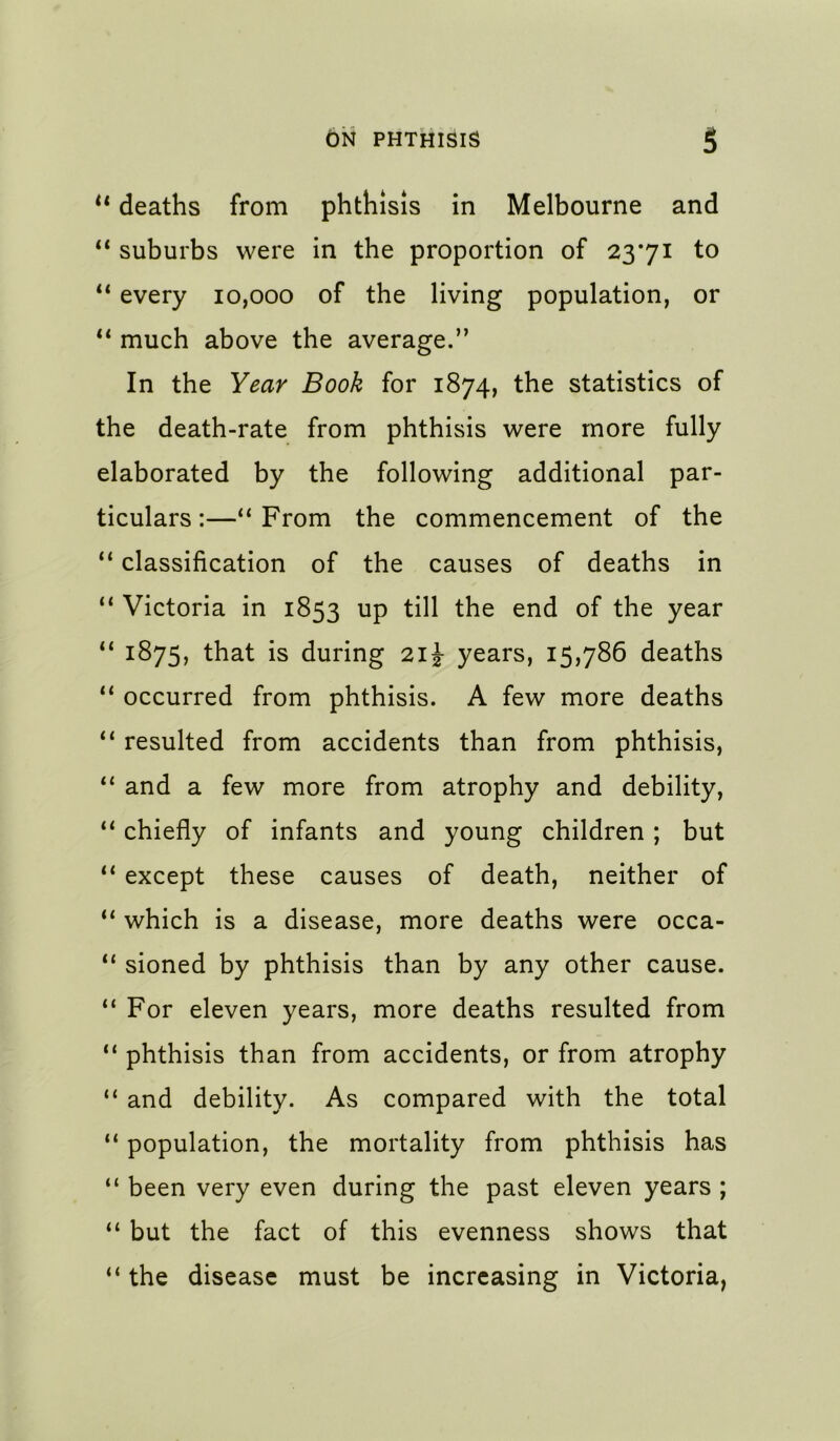 deaths from phthisis in Melbourne and “ suburbs were in the proportion of 23*71 to every 10,000 of the living population, or much above the average.” In the Year Book for 1874, the statistics of the death-rate from phthisis were more fully elaborated by the following additional par- ticulars:—“From the commencement of the “ classification of the causes of deaths in “ Victoria in 1853 up till the end of the year “ 1875, that is during 21^ years, 15,786 deaths “ occurred from phthisis. A few more deaths “ resulted from accidents than from phthisis, “ and a few more from atrophy and debility, “ chiefly of infants and young children; but “ except these causes of death, neither of “ which is a disease, more deaths were occa- “ sioned by phthisis than by any other cause. “ For eleven years, more deaths resulted from “ phthisis than from accidents, or from atrophy “ and debility. As compared with the total “ population, the mortality from phthisis has “ been very even during the past eleven years ; “ but the fact of this evenness shows that “ the disease must be increasing in Victoria,